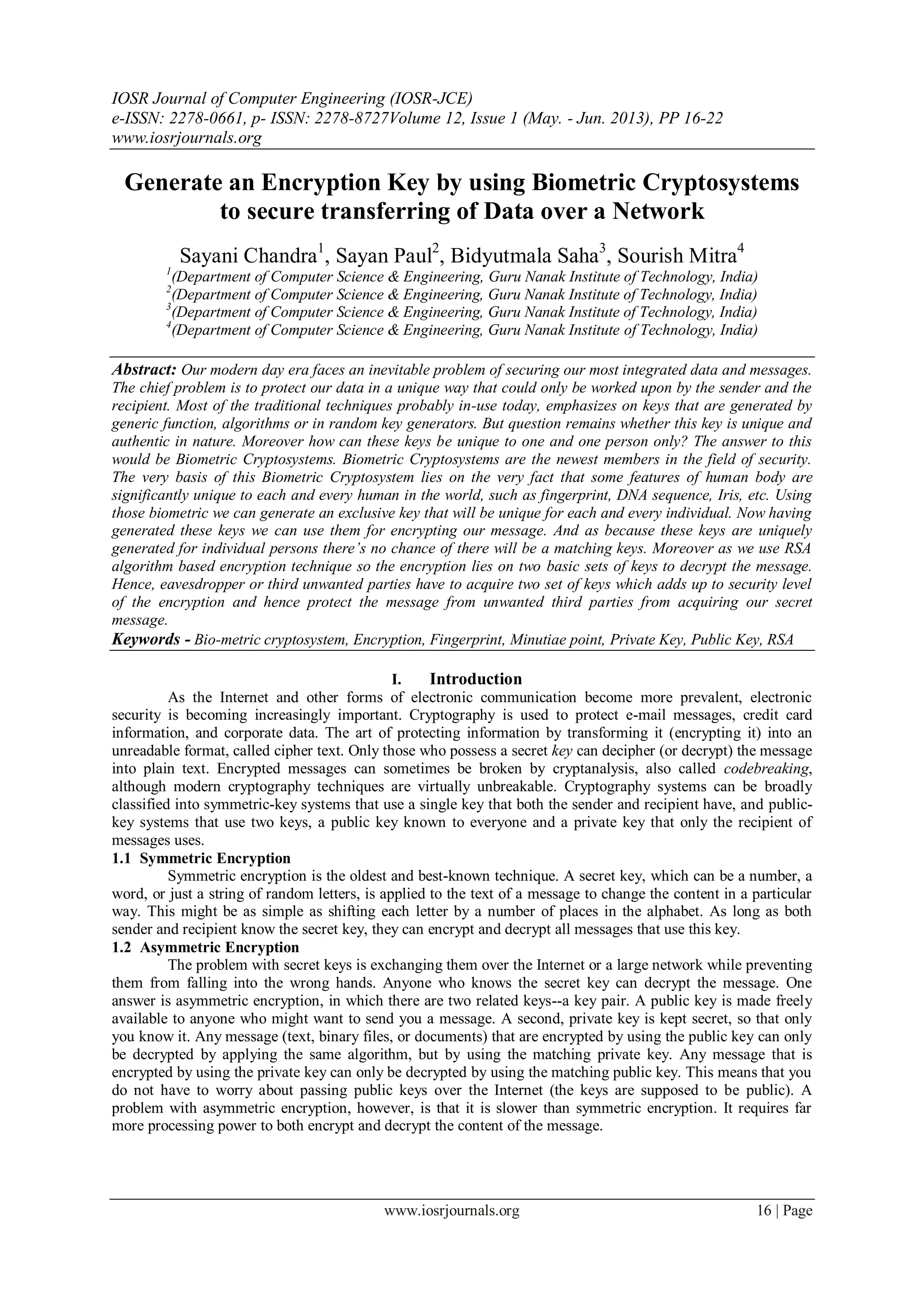 IOSR Journal of Computer Engineering (IOSR-JCE)
e-ISSN: 2278-0661, p- ISSN: 2278-8727Volume 12, Issue 1 (May. - Jun. 2013), PP 16-22
www.iosrjournals.org
www.iosrjournals.org 16 | Page
Generate an Encryption Key by using Biometric Cryptosystems
to secure transferring of Data over a Network
Sayani Chandra1
, Sayan Paul2
, Bidyutmala Saha3
, Sourish Mitra4
1
(Department of Computer Science & Engineering, Guru Nanak Institute of Technology, India)
2
(Department of Computer Science & Engineering, Guru Nanak Institute of Technology, India)
3
(Department of Computer Science & Engineering, Guru Nanak Institute of Technology, India)
4
(Department of Computer Science & Engineering, Guru Nanak Institute of Technology, India)
Abstract: Our modern day era faces an inevitable problem of securing our most integrated data and messages.
The chief problem is to protect our data in a unique way that could only be worked upon by the sender and the
recipient. Most of the traditional techniques probably in-use today, emphasizes on keys that are generated by
generic function, algorithms or in random key generators. But question remains whether this key is unique and
authentic in nature. Moreover how can these keys be unique to one and one person only? The answer to this
would be Biometric Cryptosystems. Biometric Cryptosystems are the newest members in the field of security.
The very basis of this Biometric Cryptosystem lies on the very fact that some features of human body are
significantly unique to each and every human in the world, such as fingerprint, DNA sequence, Iris, etc. Using
those biometric we can generate an exclusive key that will be unique for each and every individual. Now having
generated these keys we can use them for encrypting our message. And as because these keys are uniquely
generated for individual persons there’s no chance of there will be a matching keys. Moreover as we use RSA
algorithm based encryption technique so the encryption lies on two basic sets of keys to decrypt the message.
Hence, eavesdropper or third unwanted parties have to acquire two set of keys which adds up to security level
of the encryption and hence protect the message from unwanted third parties from acquiring our secret
message.
Keywords - Bio-metric cryptosystem, Encryption, Fingerprint, Minutiae point, Private Key, Public Key, RSA
I. Introduction
As the Internet and other forms of electronic communication become more prevalent, electronic
security is becoming increasingly important. Cryptography is used to protect e-mail messages, credit card
information, and corporate data. The art of protecting information by transforming it (encrypting it) into an
unreadable format, called cipher text. Only those who possess a secret key can decipher (or decrypt) the message
into plain text. Encrypted messages can sometimes be broken by cryptanalysis, also called codebreaking,
although modern cryptography techniques are virtually unbreakable. Cryptography systems can be broadly
classified into symmetric-key systems that use a single key that both the sender and recipient have, and public-
key systems that use two keys, a public key known to everyone and a private key that only the recipient of
messages uses.
1.1 Symmetric Encryption
Symmetric encryption is the oldest and best-known technique. A secret key, which can be a number, a
word, or just a string of random letters, is applied to the text of a message to change the content in a particular
way. This might be as simple as shifting each letter by a number of places in the alphabet. As long as both
sender and recipient know the secret key, they can encrypt and decrypt all messages that use this key.
1.2 Asymmetric Encryption
The problem with secret keys is exchanging them over the Internet or a large network while preventing
them from falling into the wrong hands. Anyone who knows the secret key can decrypt the message. One
answer is asymmetric encryption, in which there are two related keys--a key pair. A public key is made freely
available to anyone who might want to send you a message. A second, private key is kept secret, so that only
you know it. Any message (text, binary files, or documents) that are encrypted by using the public key can only
be decrypted by applying the same algorithm, but by using the matching private key. Any message that is
encrypted by using the private key can only be decrypted by using the matching public key. This means that you
do not have to worry about passing public keys over the Internet (the keys are supposed to be public). A
problem with asymmetric encryption, however, is that it is slower than symmetric encryption. It requires far
more processing power to both encrypt and decrypt the content of the message.
 