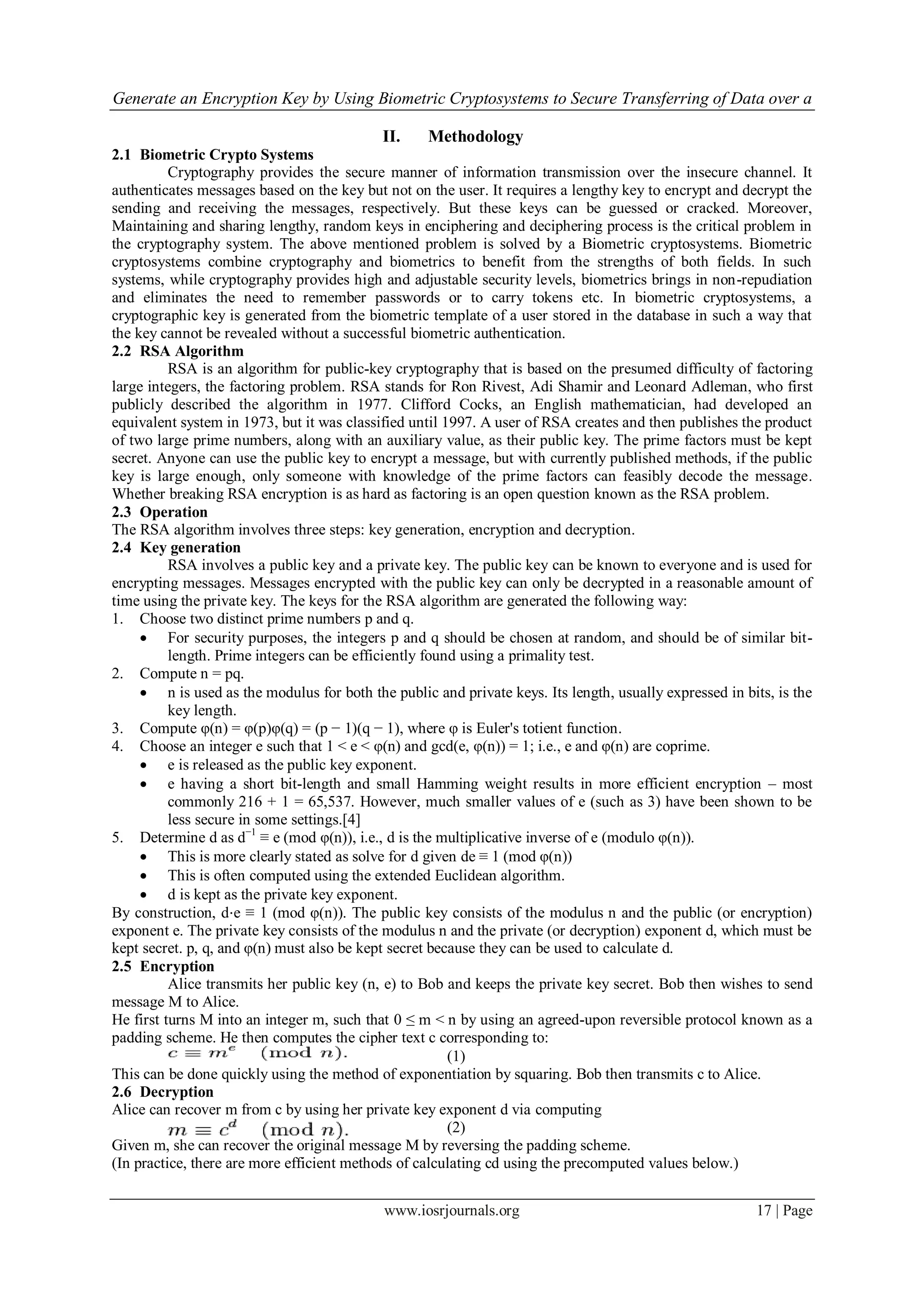Generate an Encryption Key by Using Biometric Cryptosystems to Secure Transferring of Data over a
www.iosrjournals.org 17 | Page
II. Methodology
2.1 Biometric Crypto Systems
Cryptography provides the secure manner of information transmission over the insecure channel. It
authenticates messages based on the key but not on the user. It requires a lengthy key to encrypt and decrypt the
sending and receiving the messages, respectively. But these keys can be guessed or cracked. Moreover,
Maintaining and sharing lengthy, random keys in enciphering and deciphering process is the critical problem in
the cryptography system. The above mentioned problem is solved by a Biometric cryptosystems. Biometric
cryptosystems combine cryptography and biometrics to benefit from the strengths of both fields. In such
systems, while cryptography provides high and adjustable security levels, biometrics brings in non-repudiation
and eliminates the need to remember passwords or to carry tokens etc. In biometric cryptosystems, a
cryptographic key is generated from the biometric template of a user stored in the database in such a way that
the key cannot be revealed without a successful biometric authentication.
2.2 RSA Algorithm
RSA is an algorithm for public-key cryptography that is based on the presumed difficulty of factoring
large integers, the factoring problem. RSA stands for Ron Rivest, Adi Shamir and Leonard Adleman, who first
publicly described the algorithm in 1977. Clifford Cocks, an English mathematician, had developed an
equivalent system in 1973, but it was classified until 1997. A user of RSA creates and then publishes the product
of two large prime numbers, along with an auxiliary value, as their public key. The prime factors must be kept
secret. Anyone can use the public key to encrypt a message, but with currently published methods, if the public
key is large enough, only someone with knowledge of the prime factors can feasibly decode the message.
Whether breaking RSA encryption is as hard as factoring is an open question known as the RSA problem.
2.3 Operation
The RSA algorithm involves three steps: key generation, encryption and decryption.
2.4 Key generation
RSA involves a public key and a private key. The public key can be known to everyone and is used for
encrypting messages. Messages encrypted with the public key can only be decrypted in a reasonable amount of
time using the private key. The keys for the RSA algorithm are generated the following way:
1. Choose two distinct prime numbers p and q.
 For security purposes, the integers p and q should be chosen at random, and should be of similar bit-
length. Prime integers can be efficiently found using a primality test.
2. Compute n = pq.
 n is used as the modulus for both the public and private keys. Its length, usually expressed in bits, is the
key length.
3. Compute φ(n) = φ(p)φ(q) = (p − 1)(q − 1), where φ is Euler's totient function.
4. Choose an integer e such that 1 < e < φ(n) and gcd(e, φ(n)) = 1; i.e., e and φ(n) are coprime.
 e is released as the public key exponent.
 e having a short bit-length and small Hamming weight results in more efficient encryption – most
commonly 216 + 1 = 65,537. However, much smaller values of e (such as 3) have been shown to be
less secure in some settings.[4]
5. Determine d as d−1
≡ e (mod φ(n)), i.e., d is the multiplicative inverse of e (modulo φ(n)).
 This is more clearly stated as solve for d given de ≡ 1 (mod φ(n))
 This is often computed using the extended Euclidean algorithm.
 d is kept as the private key exponent.
By construction, d⋅e ≡ 1 (mod φ(n)). The public key consists of the modulus n and the public (or encryption)
exponent e. The private key consists of the modulus n and the private (or decryption) exponent d, which must be
kept secret. p, q, and φ(n) must also be kept secret because they can be used to calculate d.
2.5 Encryption
Alice transmits her public key (n, e) to Bob and keeps the private key secret. Bob then wishes to send
message M to Alice.
He first turns M into an integer m, such that 0 ≤ m < n by using an agreed-upon reversible protocol known as a
padding scheme. He then computes the cipher text c corresponding to:
(1)
This can be done quickly using the method of exponentiation by squaring. Bob then transmits c to Alice.
2.6 Decryption
Alice can recover m from c by using her private key exponent d via computing
(2)
Given m, she can recover the original message M by reversing the padding scheme.
(In practice, there are more efficient methods of calculating cd using the precomputed values below.)
 
