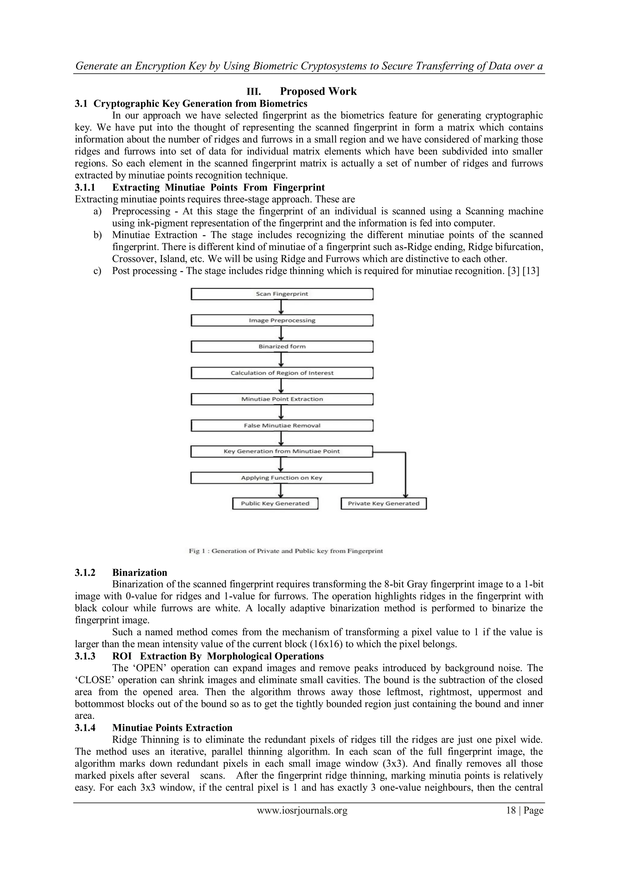 Generate an Encryption Key by Using Biometric Cryptosystems to Secure Transferring of Data over a
www.iosrjournals.org 18 | Page
III. Proposed Work
3.1 Cryptographic Key Generation from Biometrics
In our approach we have selected fingerprint as the biometrics feature for generating cryptographic
key. We have put into the thought of representing the scanned fingerprint in form a matrix which contains
information about the number of ridges and furrows in a small region and we have considered of marking those
ridges and furrows into set of data for individual matrix elements which have been subdivided into smaller
regions. So each element in the scanned fingerprint matrix is actually a set of number of ridges and furrows
extracted by minutiae points recognition technique.
3.1.1 Extracting Minutiae Points From Fingerprint
Extracting minutiae points requires three-stage approach. These are
a) Preprocessing - At this stage the fingerprint of an individual is scanned using a Scanning machine
using ink-pigment representation of the fingerprint and the information is fed into computer.
b) Minutiae Extraction - The stage includes recognizing the different minutiae points of the scanned
fingerprint. There is different kind of minutiae of a fingerprint such as-Ridge ending, Ridge bifurcation,
Crossover, Island, etc. We will be using Ridge and Furrows which are distinctive to each other.
c) Post processing - The stage includes ridge thinning which is required for minutiae recognition. [3] [13]
3.1.2 Binarization
Binarization of the scanned fingerprint requires transforming the 8-bit Gray fingerprint image to a 1-bit
image with 0-value for ridges and 1-value for furrows. The operation highlights ridges in the fingerprint with
black colour while furrows are white. A locally adaptive binarization method is performed to binarize the
fingerprint image.
Such a named method comes from the mechanism of transforming a pixel value to 1 if the value is
larger than the mean intensity value of the current block (16x16) to which the pixel belongs.
3.1.3 ROI Extraction By Morphological Operations
The „OPEN‟ operation can expand images and remove peaks introduced by background noise. The
„CLOSE‟ operation can shrink images and eliminate small cavities. The bound is the subtraction of the closed
area from the opened area. Then the algorithm throws away those leftmost, rightmost, uppermost and
bottommost blocks out of the bound so as to get the tightly bounded region just containing the bound and inner
area.
3.1.4 Minutiae Points Extraction
Ridge Thinning is to eliminate the redundant pixels of ridges till the ridges are just one pixel wide.
The method uses an iterative, parallel thinning algorithm. In each scan of the full fingerprint image, the
algorithm marks down redundant pixels in each small image window (3x3). And finally removes all those
marked pixels after several scans. After the fingerprint ridge thinning, marking minutia points is relatively
easy. For each 3x3 window, if the central pixel is 1 and has exactly 3 one-value neighbours, then the central
 