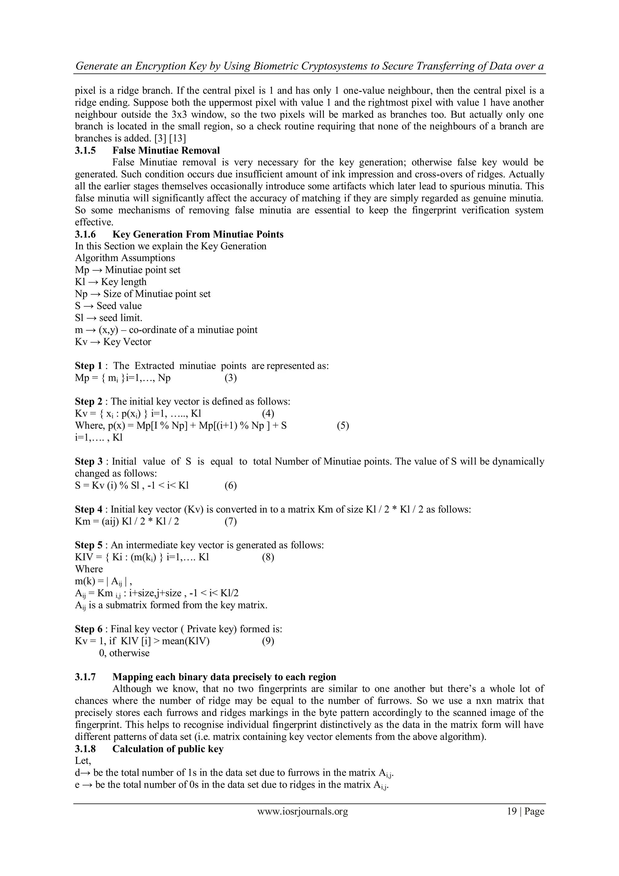 Generate an Encryption Key by Using Biometric Cryptosystems to Secure Transferring of Data over a
www.iosrjournals.org 19 | Page
pixel is a ridge branch. If the central pixel is 1 and has only 1 one-value neighbour, then the central pixel is a
ridge ending. Suppose both the uppermost pixel with value 1 and the rightmost pixel with value 1 have another
neighbour outside the 3x3 window, so the two pixels will be marked as branches too. But actually only one
branch is located in the small region, so a check routine requiring that none of the neighbours of a branch are
branches is added. [3] [13]
3.1.5 False Minutiae Removal
False Minutiae removal is very necessary for the key generation; otherwise false key would be
generated. Such condition occurs due insufficient amount of ink impression and cross-overs of ridges. Actually
all the earlier stages themselves occasionally introduce some artifacts which later lead to spurious minutia. This
false minutia will significantly affect the accuracy of matching if they are simply regarded as genuine minutia.
So some mechanisms of removing false minutia are essential to keep the fingerprint verification system
effective.
3.1.6 Key Generation From Minutiae Points
In this Section we explain the Key Generation
Algorithm Assumptions
Mp → Minutiae point set
Kl → Key length
Np → Size of Minutiae point set
S → Seed value
Sl → seed limit.
m → (x,y) – co-ordinate of a minutiae point
Kv → Key Vector
Step 1 : The Extracted minutiae points are represented as:
Mp = { mi }i=1,…, Np (3)
Step 2 : The initial key vector is defined as follows:
Kv = { xi : p(xi) } i=1, ….., Kl (4)
Where, p(x) = Mp[I % Np] + Mp[(i+1) % Np ] + S (5)
i=1,…. , Kl
Step 3 : Initial value of S is equal to total Number of Minutiae points. The value of S will be dynamically
changed as follows:
S = Kv (i) % Sl , -1 < i< Kl (6)
Step 4 : Initial key vector (Kv) is converted in to a matrix Km of size Kl / 2 * Kl / 2 as follows:
Km = (aij) Kl / 2 * Kl / 2 (7)
Step 5 : An intermediate key vector is generated as follows:
KIV = { Ki : (m(ki) } i=1,…. Kl (8)
Where
m(k) = | Aij | ,
Aij = Km i,j : i+size,j+size , -1 < i< Kl/2
Aij is a submatrix formed from the key matrix.
Step 6 : Final key vector ( Private key) formed is:
Kv = 1, if KlV [i] > mean(KlV) (9)
0, otherwise
3.1.7 Mapping each binary data precisely to each region
Although we know, that no two fingerprints are similar to one another but there‟s a whole lot of
chances where the number of ridge may be equal to the number of furrows. So we use a nxn matrix that
precisely stores each furrows and ridges markings in the byte pattern accordingly to the scanned image of the
fingerprint. This helps to recognise individual fingerprint distinctively as the data in the matrix form will have
different patterns of data set (i.e. matrix containing key vector elements from the above algorithm).
3.1.8 Calculation of public key
Let,
d→ be the total number of 1s in the data set due to furrows in the matrix Ai,j.
e → be the total number of 0s in the data set due to ridges in the matrix Ai,j.
 