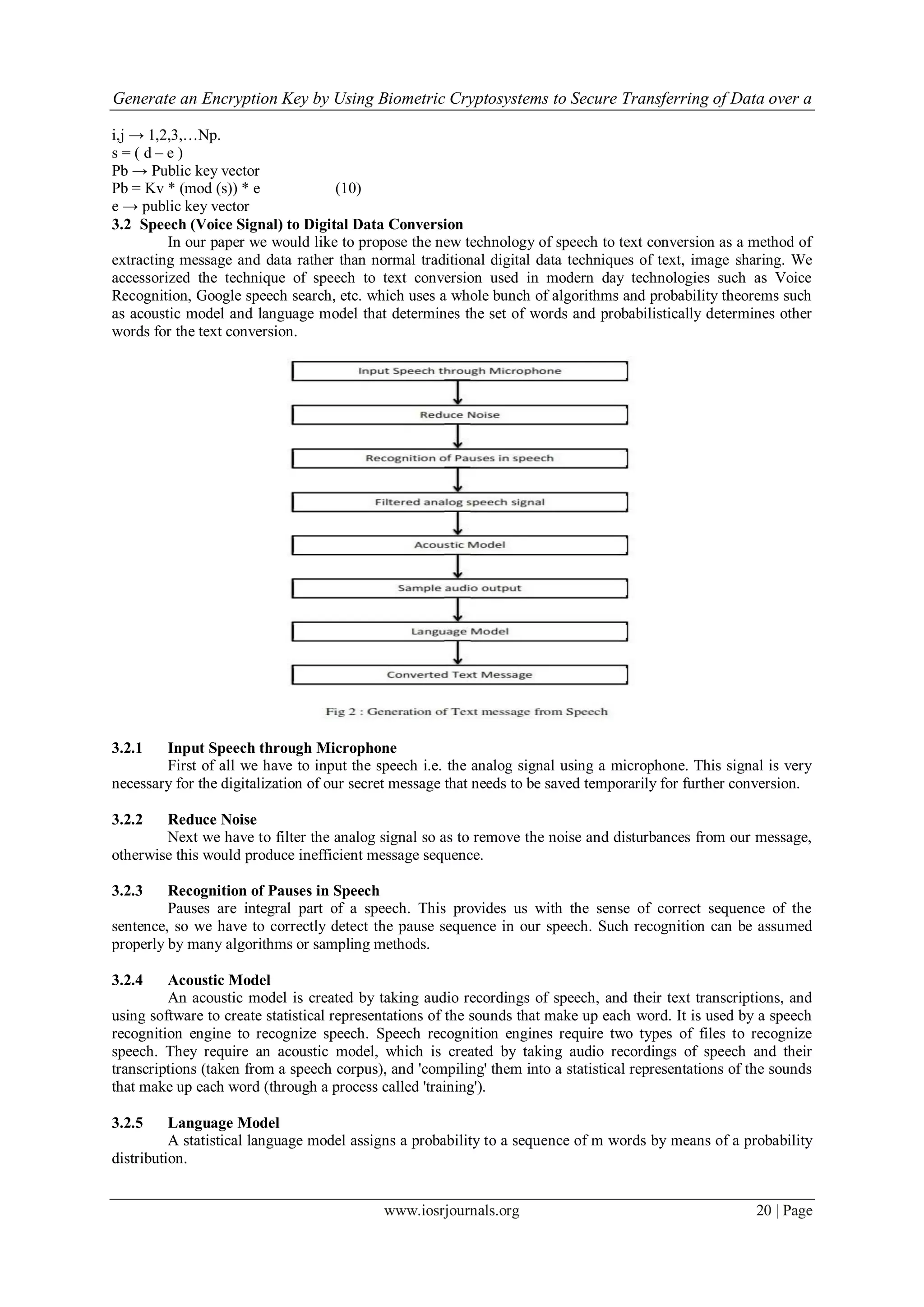 Generate an Encryption Key by Using Biometric Cryptosystems to Secure Transferring of Data over a
www.iosrjournals.org 20 | Page
i,j → 1,2,3,…Np.
s = ( d – e )
Pb → Public key vector
Pb = Kv * (mod (s)) * e (10)
e → public key vector
3.2 Speech (Voice Signal) to Digital Data Conversion
In our paper we would like to propose the new technology of speech to text conversion as a method of
extracting message and data rather than normal traditional digital data techniques of text, image sharing. We
accessorized the technique of speech to text conversion used in modern day technologies such as Voice
Recognition, Google speech search, etc. which uses a whole bunch of algorithms and probability theorems such
as acoustic model and language model that determines the set of words and probabilistically determines other
words for the text conversion.
3.2.1 Input Speech through Microphone
First of all we have to input the speech i.e. the analog signal using a microphone. This signal is very
necessary for the digitalization of our secret message that needs to be saved temporarily for further conversion.
3.2.2 Reduce Noise
Next we have to filter the analog signal so as to remove the noise and disturbances from our message,
otherwise this would produce inefficient message sequence.
3.2.3 Recognition of Pauses in Speech
Pauses are integral part of a speech. This provides us with the sense of correct sequence of the
sentence, so we have to correctly detect the pause sequence in our speech. Such recognition can be assumed
properly by many algorithms or sampling methods.
3.2.4 Acoustic Model
An acoustic model is created by taking audio recordings of speech, and their text transcriptions, and
using software to create statistical representations of the sounds that make up each word. It is used by a speech
recognition engine to recognize speech. Speech recognition engines require two types of files to recognize
speech. They require an acoustic model, which is created by taking audio recordings of speech and their
transcriptions (taken from a speech corpus), and 'compiling' them into a statistical representations of the sounds
that make up each word (through a process called 'training').
3.2.5 Language Model
A statistical language model assigns a probability to a sequence of m words by means of a probability
distribution.
 