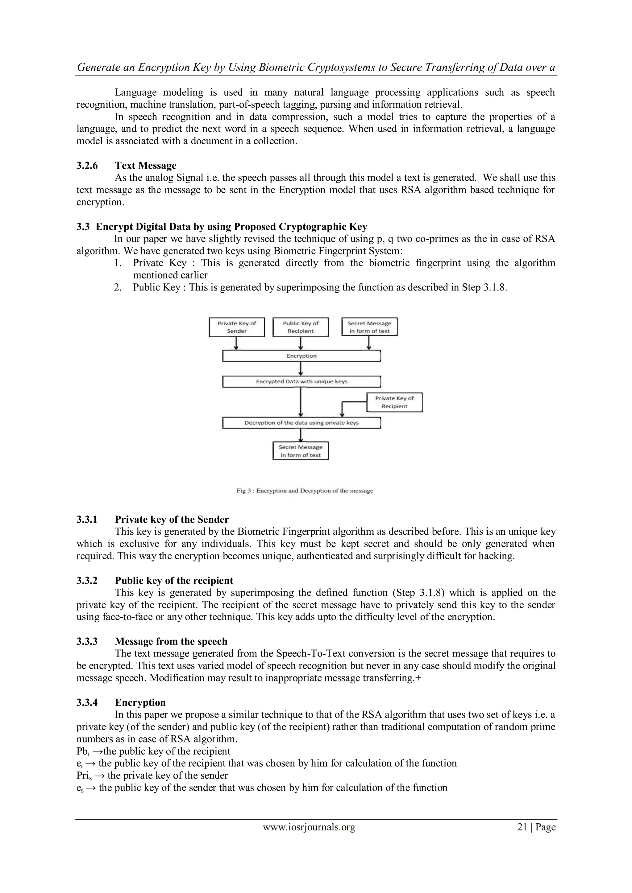 Generate an Encryption Key by Using Biometric Cryptosystems to Secure Transferring of Data over a
www.iosrjournals.org 21 | Page
Language modeling is used in many natural language processing applications such as speech
recognition, machine translation, part-of-speech tagging, parsing and information retrieval.
In speech recognition and in data compression, such a model tries to capture the properties of a
language, and to predict the next word in a speech sequence. When used in information retrieval, a language
model is associated with a document in a collection.
3.2.6 Text Message
As the analog Signal i.e. the speech passes all through this model a text is generated. We shall use this
text message as the message to be sent in the Encryption model that uses RSA algorithm based technique for
encryption.
3.3 Encrypt Digital Data by using Proposed Cryptographic Key
In our paper we have slightly revised the technique of using p, q two co-primes as the in case of RSA
algorithm. We have generated two keys using Biometric Fingerprint System:
1. Private Key : This is generated directly from the biometric fingerprint using the algorithm
mentioned earlier
2. Public Key : This is generated by superimposing the function as described in Step 3.1.8.
3.3.1 Private key of the Sender
This key is generated by the Biometric Fingerprint algorithm as described before. This is an unique key
which is exclusive for any individuals. This key must be kept secret and should be only generated when
required. This way the encryption becomes unique, authenticated and surprisingly difficult for hacking.
3.3.2 Public key of the recipient
This key is generated by superimposing the defined function (Step 3.1.8) which is applied on the
private key of the recipient. The recipient of the secret message have to privately send this key to the sender
using face-to-face or any other technique. This key adds upto the difficulty level of the encryption.
3.3.3 Message from the speech
The text message generated from the Speech-To-Text conversion is the secret message that requires to
be encrypted. This text uses varied model of speech recognition but never in any case should modify the original
message speech. Modification may result to inappropriate message transferring.+
3.3.4 Encryption
In this paper we propose a similar technique to that of the RSA algorithm that uses two set of keys i.e. a
private key (of the sender) and public key (of the recipient) rather than traditional computation of random prime
numbers as in case of RSA algorithm.
Pbr →the public key of the recipient
er → the public key of the recipient that was chosen by him for calculation of the function
Pris → the private key of the sender
es → the public key of the sender that was chosen by him for calculation of the function
 