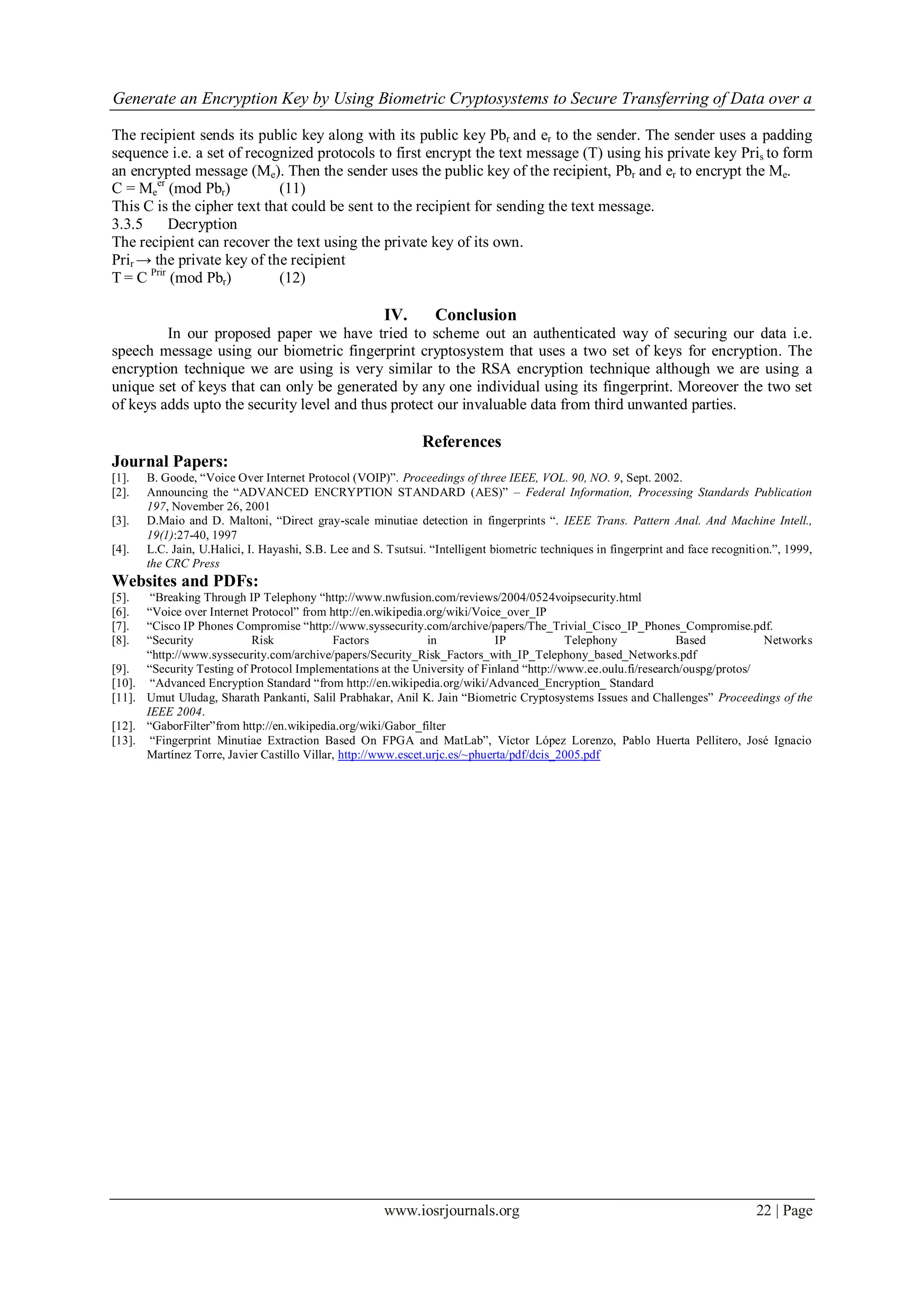 Generate an Encryption Key by Using Biometric Cryptosystems to Secure Transferring of Data over a
www.iosrjournals.org 22 | Page
The recipient sends its public key along with its public key Pbr and er to the sender. The sender uses a padding
sequence i.e. a set of recognized protocols to first encrypt the text message (T) using his private key Pris to form
an encrypted message (Me). Then the sender uses the public key of the recipient, Pbr and er to encrypt the Me.
C = Me
er
(mod Pbr) (11)
This C is the cipher text that could be sent to the recipient for sending the text message.
3.3.5 Decryption
The recipient can recover the text using the private key of its own.
Prir → the private key of the recipient
T = C Prir
(mod Pbr) (12)
IV. Conclusion
In our proposed paper we have tried to scheme out an authenticated way of securing our data i.e.
speech message using our biometric fingerprint cryptosystem that uses a two set of keys for encryption. The
encryption technique we are using is very similar to the RSA encryption technique although we are using a
unique set of keys that can only be generated by any one individual using its fingerprint. Moreover the two set
of keys adds upto the security level and thus protect our invaluable data from third unwanted parties.
References
Journal Papers:
[1]. B. Goode, “Voice Over Internet Protocol (VOIP)”. Proceedings of three IEEE, VOL. 90, NO. 9, Sept. 2002.
[2]. Announcing the “ADVANCED ENCRYPTION STANDARD (AES)” – Federal Information, Processing Standards Publication
197, November 26, 2001
[3]. D.Maio and D. Maltoni, “Direct gray-scale minutiae detection in fingerprints “. IEEE Trans. Pattern Anal. And Machine Intell.,
19(1):27-40, 1997
[4]. L.C. Jain, U.Halici, I. Hayashi, S.B. Lee and S. Tsutsui. “Intelligent biometric techniques in fingerprint and face recognition.”, 1999,
the CRC Press
Websites and PDFs:
[5]. “Breaking Through IP Telephony “http://www.nwfusion.com/reviews/2004/0524voipsecurity.html
[6]. “Voice over Internet Protocol” from http://en.wikipedia.org/wiki/Voice_over_IP
[7]. “Cisco IP Phones Compromise “http://www.syssecurity.com/archive/papers/The_Trivial_Cisco_IP_Phones_Compromise.pdf.
[8]. “Security Risk Factors in IP Telephony Based Networks
“http://www.syssecurity.com/archive/papers/Security_Risk_Factors_with_IP_Telephony_based_Networks.pdf
[9]. “Security Testing of Protocol Implementations at the University of Finland “http://www.ee.oulu.fi/research/ouspg/protos/
[10]. “Advanced Encryption Standard “from http://en.wikipedia.org/wiki/Advanced_Encryption_ Standard
[11]. Umut Uludag, Sharath Pankanti, Salil Prabhakar, Anil K. Jain “Biometric Cryptosystems Issues and Challenges” Proceedings of the
IEEE 2004.
[12]. “GaborFilter”from http://en.wikipedia.org/wiki/Gabor_filter
[13]. “Fingerprint Minutiae Extraction Based On FPGA and MatLab”, Víctor López Lorenzo, Pablo Huerta Pellitero, José Ignacio
Martínez Torre, Javier Castillo Villar, http://www.escet.urjc.es/~phuerta/pdf/dcis_2005.pdf
 