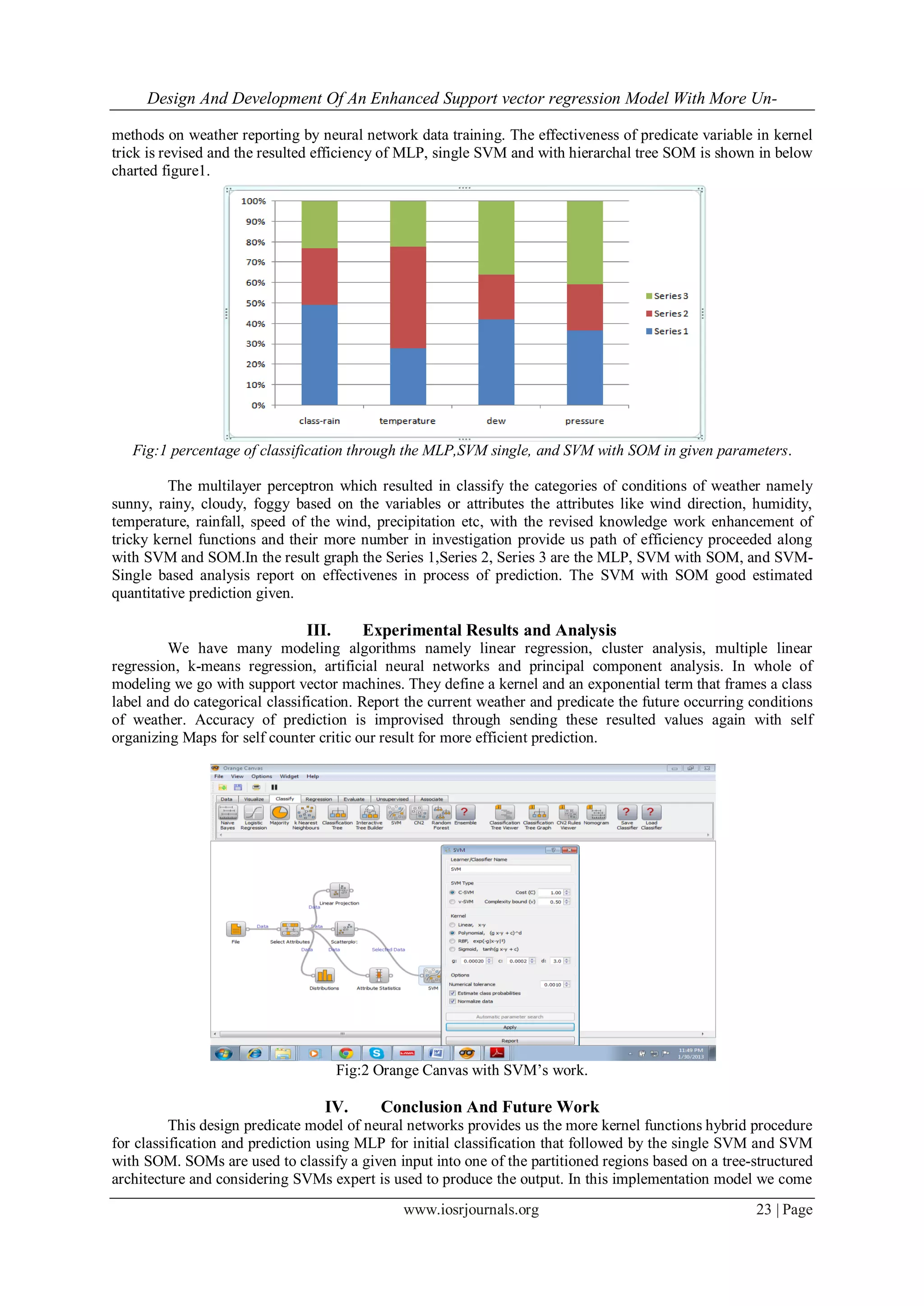 Design And Development Of An Enhanced Support vector regression Model With More Un-
www.iosrjournals.org 23 | Page
methods on weather reporting by neural network data training. The effectiveness of predicate variable in kernel
trick is revised and the resulted efficiency of MLP, single SVM and with hierarchal tree SOM is shown in below
charted figure1.
Fig:1 percentage of classification through the MLP,SVM single, and SVM with SOM in given parameters.
The multilayer perceptron which resulted in classify the categories of conditions of weather namely
sunny, rainy, cloudy, foggy based on the variables or attributes the attributes like wind direction, humidity,
temperature, rainfall, speed of the wind, precipitation etc, with the revised knowledge work enhancement of
tricky kernel functions and their more number in investigation provide us path of efficiency proceeded along
with SVM and SOM.In the result graph the Series 1,Series 2, Series 3 are the MLP, SVM with SOM, and SVM-
Single based analysis report on effectivenes in process of prediction. The SVM with SOM good estimated
quantitative prediction given.
III. Experimental Results and Analysis
We have many modeling algorithms namely linear regression, cluster analysis, multiple linear
regression, k-means regression, artificial neural networks and principal component analysis. In whole of
modeling we go with support vector machines. They define a kernel and an exponential term that frames a class
label and do categorical classification. Report the current weather and predicate the future occurring conditions
of weather. Accuracy of prediction is improvised through sending these resulted values again with self
organizing Maps for self counter critic our result for more efficient prediction.
Fig:2 Orange Canvas with SVM’s work.
IV. Conclusion And Future Work
This design predicate model of neural networks provides us the more kernel functions hybrid procedure
for classification and prediction using MLP for initial classification that followed by the single SVM and SVM
with SOM. SOMs are used to classify a given input into one of the partitioned regions based on a tree-structured
architecture and considering SVMs expert is used to produce the output. In this implementation model we come
 