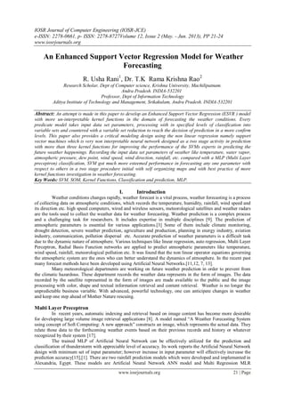 IOSR Journal of Computer Engineering (IOSR-JCE)
e-ISSN: 2278-0661, p- ISSN: 2278-8727Volume 12, Issue 2 (May. - Jun. 2013), PP 21-24
www.iosrjournals.org
www.iosrjournals.org 21 | Page
An Enhanced Support Vector Regression Model for Weather
Forecasting
R. Usha Rani1
, Dr. T.K Rama Krishna Rao2
Research Scholar, Dept of Computer science, Krishna University, Machilipatnam.
Andra Pradesh. INDIA-532201
Professor, Dept of Information Technology
Aditya Institute of Technology and Management, Srikakulam, Andra Pradesh. INDIA-532201
Abstract: An attempt is made in this paper to develop an Enhanced Support Vector Regression (ESVR ) model
with more un-interpretable kernel functions in the domain of forecasting the weather conditions. Every
predicate model takes input data set parameters, processing with in specified levels of classification into
variable sets and countered with a variable set reduction to reach the decision of prediction in a more confirm
levels. This paper also provides a critical modeling design using the non linear regression namely support
vector machines which is very non interpretable neural network designed as a two stage activity in prediction
with more than three kernel functions for improving the performance of the SVMs experts in predicting the
future weather happenings. Recording the input data set parameters of weather like temperature, water vapor,
atmospheric pressure, dew point, wind speed, wind direction, rainfall, etc. compared with a MLP (Multi Layer
preceptron) classification, SVM got much more esteemed performance in forecasting any one parameter with
respect to others in a two stage procedure initial with self organizing maps and with best practice of more
kernel functions investigation in weather forecasting.
Key Words: SVM, SOM, Kernel Functions, Classification and prediction, MLP.
I. Introduction
Weather conditions changes rapidly, weather forecast is a vital process, weather forecasting is a process
of collecting data on atmospheric conditions, which records the temperature, humidity, rainfall, wind speed and
its direction etc. high speed computers, wired and wireless sensors, meteorological satellites and weather radars
are the tools used to collect the weather data for weather forecasting. Weather prediction is a complex process
and a challenging task for researchers. It includes expertise in multiple disciplines [9]. The prediction of
atmospheric parameters is essential for various applications.[3] Some of them include climate monitoring,
drought detection, severe weather prediction, agriculture and production, planning in energy industry, aviation
industry, communication, pollution dispersal etc. Accurate prediction of weather parameters is a difficult task
due to the dynamic nature of atmosphere. Various techniques like linear regression, auto regression, Multi Layer
Perceptron, Radial Basis Function networks are applied to predict atmospheric parameters like temperature,
wind speed, rainfall, meteorological pollution etc. It was found that the non linear operator equations governing
the atmospheric system are the ones who can better understand the dynamics of atmosphere. In the recent past
many forecast methods have been developed using Artificial Neural Networks.[11,12, 7, 13].
Many meteorological departments are working on future weather prediction in order to prevent from
the climatic hazardous. These department records the weather data represents in the form of images. The data
recorded by the satellite represented in the form of images are made available to the public and the image
processing with color, shape and textual information retrieval and content retrieval. Weather is no longer the
unpredictable business variable. With advanced, powerful technology, one can anticipate changes in weather
and keep one step ahead of Mother Nature rescuing.
Multi Layer Preceptron
In recent years, automatic indexing and retrieval based on image content has become more desirable
for developing large volume image retrieval applications [8]. A model named ―A Weather Forecasting System
using concept of Soft Computing: A new approach‖ constructs an image, which represents the actual data. They
relate those data to the forthcoming weather events based on their previous records and history or whatever
recognized by their system [17].
The trained MLP of Artificial Neural Network can be effectively utilized for the prediction and
classification of thunderstorm with appreciable level of accuracy. Its work reports the Artificial Neural Network
design with minimum set of input parameter; however increase in input parameter will effectively increase the
prediction accuracy[15],[1]. There are two rainfall prediction models which were developed and implemented in
Alexandria, Egypt. These models are Artificial Neural Network ANN model and Multi Regression MLR
 