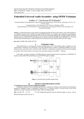 International Journal of Engineering Research and Development
ISSN: 2278-067X, Volume 1, Issue 2 (May 2012), PP.25-28
www.ijerd.com

Embedded Universal Audio Scrambler using OFDM Technique
                               Sridhar .V1, Anil Kumar.M2,M.Renuka3
1
    Assistant Professor, ECE Department, Vidya Jyothi Institute of Technology, JNT University, Hyderabad, R. R. Dt., A.P.
                                                       501 301, INDIA.
                          2
                            Assistant Professor, ECE Department, JNT University, Markapur, INDIA.
        3
          Assistant Professor, ECE Department, Vidya Jyothi Institute of Technology, JNT University, Hyderabad, R.R
                                                    Dt,A.P501301,INDIA.


Abstract––A telecommunication system requires anti-tapping procedure for the security puposes. One of the procedure is
an embedded universal audio scrambler by using OFDM technique. The technique uses multicarrier and orthogonal
frequencies in modulating data signal through IFFT/FFT process and digital mapping, PSK and QAM. OFDM simulation
had been done by simulink (MATLAB) using parameters based on experiment in DSP board, TMS320C6713. The result
showed that the best performance (smallest data error) was obtained by using 16QAM with 64 IFFT/FFT length.

Key words––OFDM, PSK, QAM, IFFT/FFT

                                            I.          INTRODUCTION
     Telecommunication is an information and data exchange process. One of the popular media is telephone or radio
communication. Sometimes, the information or the data communicated is related to confidential problems such as in
military services, goverment issues or business stuffs. Therefore, a mechanism is required to protect users from tapping
by outsiders. One of the procedure is by using an universal audio scrambler with OFDM         technique.

    In this paper, we present simulation of OFDM technique using parameters based on experiment on TMS320C6713
board by varying SNR, PSK and QAM types, and FFT/IFFT length as variables.




                                    Figure 1. Universal audio scrambler diagram block


                              II.          DESIGN AND IMPLEMENTATION
2.1 Orthogonal Frequency Division Multiplexing (OFDM)
     Orthogonal Frequency Division Multiplexing (OFDM) is a transmition technique using multicarrier and orthogonal
frequencies. Orthogonal means a mathematical relation (Eq. 2.1) between carriers to set each value of the carrier
frequencies in order to optimize the bandwith usage without overlapping effect.

     a   . b dt  0 , a  b             (2.1) The orthogonality guarantee that two subcarrier signal, a and b , will not
interact each other as shown by Fig. 2.1




                                                             25
 