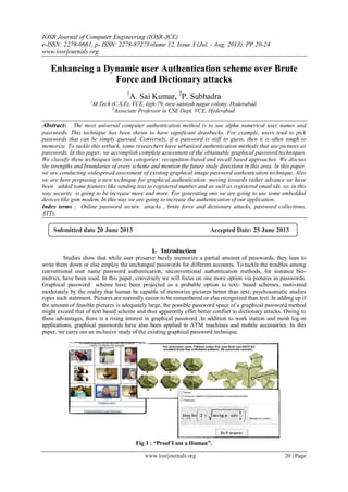 IOSR Journal of Computer Engineering (IOSR-JCE)
e-ISSN: 2278-0661, p- ISSN: 2278-8727Volume 12, Issue 3 (Jul. - Aug. 2013), PP 20-24
www.iosrjournals.org
www.iosrjournals.org 20 | Page
Enhancing a Dynamic user Authentication scheme over Brute
Force and Dictionary attacks
1
A. Sai Kumar, 2
P. Subhadra
1
M.Tech (C.S.E), VCE, ligh-79, new santosh nagar colony, Hyderabad.
2
Associate Professor in CSE Dept, VCE, Hyderabad.
Abstract: The most universal computer authentication method is to use alpha numerical user names and
passwords. This technique has been shown to have significant drawbacks. For example, users tend to pick
passwords that can be simply guessed. Conversely, if a password is stiff to guess, then it is often tough to
memorize. To tackle this setback, some researchers have urbanized authentication methods that use pictures as
passwords. In this paper, we accomplish complete assessment of the obtainable graphical password techniques.
We classify these techniques into two categories: recognition-based and recall based approaches. We discuss
the strengths and boundaries of every scheme and mention the future study directions in this area. In this paper,
we are conducting widespread assessment of existing graphical image password authentication technique. Also
we are here proposing a new technique for graphical authentication moving towards rather advance we have
been added some features like sending text to registered number and as well as registered email ids. so, in this
way security is going to be increase more and more. For generating sms we are going to use some embedded
devices like gsm modem. In this way we are going to increase the authentication of our application.
Index terms : Online password secure attacks , brute force and dictionary attacks, password collections,
ATTs.
I. Introduction
Studies show that while user preserve barely memorize a partial amount of passwords, they lean to
write them down or else employ the unchanged passwords for different accounts. To tackle the troubles among
conventional user name password authentication, unconventional authentication methods, for instance bio-
metrics, have been used. In this paper, conversely we will focus on one more option via pictures as passwords.
Graphical password scheme have been projected as a probable option to text- based schemes, motivated
moderately by the reality that human be capable of memorize pictures better than text; psychosomatic studies
ropes such statement. Pictures are normally easier to be remembered or else recognized than text .In adding up if
the amount of feasible pictures is adequately large, the possible password space of a graphical password method
might exceed that of text based scheme and thus apparently offer better conflict to dictionary attacks. Owing to
these advantages, there is a rising interest in graphical password .In addition to work station and mesh log-in
applications, graphical passwords have also been applied to ATM machines and mobile accessories. In this
paper, we carry out an inclusive study of the existing graphical password technique.
Fig 1 : “Proof I am a Human”.
Submitted date 20 June 2013 Accepted Date: 25 June 2013
 
