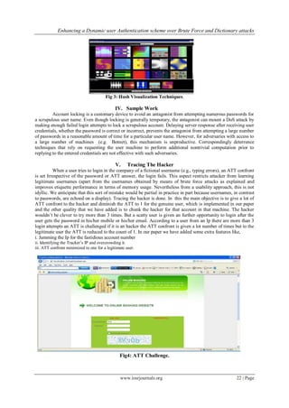 Enhancing a Dynamic user Authentication scheme over Brute Force and Dictionary attacks
www.iosrjournals.org 22 | Page
Fig 3: Hash Visualization Techniques.
IV. Sample Work
Account locking is a customary device to avoid an antagonist from attempting numerous passwords for
a scrupulous user name. Even though locking is generally temporary, the antagonist can mount a DoS attack by
making enough failed login attempts to lock a scrupulous account. Delaying server response after receiving user
credentials, whether the password is correct or incorrect, prevents the antagonist from attempting a large number
of passwords in a reasonable amount of time for a particular user name. However, for adversaries with access to
a large number of machines (e.g. Botnet), this mechanism is unproductive. Correspondingly deterrence
techniques that rely on requesting the user machine to perform additional nontrivial computation prior to
replying to the entered credentials are not effective with such adversaries.
V. Tracing The Hacker
When a user tries to login in the company of a fictional username (e.g., typing errors), an ATT confront
is set Irrespective of the password or ATT answer, the login fails. This aspect restricts attacker from learning
legitimate usernames (apart from the usernames obtained by means of brute force attacks as explained and
improves etiquette performance in terms of memory usage. Nevertheless from a usability approach, this is not
idyllic. We anticipate that this sort of mistake would be partial in practice in part because usernames, in contrast
to passwords, are echoed on a display). Tracing the hacker is done. In this the main objective is to give a lot of
ATT confront to the hacker and diminish the ATT to 1 for the genuine user, which is implemented in our paper
and the other quality that we have added is to chunk the hacker for that account in that machine. The hacker
wouldn’t be clever to try more than 3 times. But a scatty user is given an further opportunity to login after the
user gets the password in his/her mobile or his/her email. According to a user from an Ip there are more than 3
login attempts an ATT is challenged if it is an hacker the ATT confront is given a lot number of times but to the
legitimate user the ATT is reduced to the count of 1. In our paper we have added some extra features like,
i. Jamming the Ip for the fastidious account number
ii. Identifying the Tracker’s IP and overcrowding it.
iii. ATT confront minimized to one for a legitimate user.
Fig4: ATT Challenge.
 