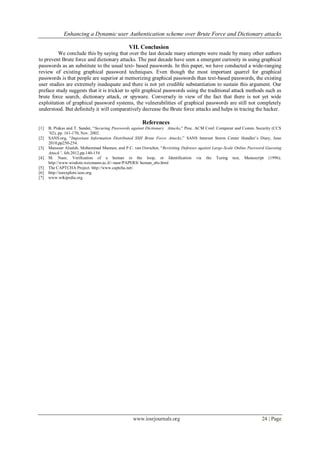 Enhancing a Dynamic user Authentication scheme over Brute Force and Dictionary attacks
www.iosrjournals.org 24 | Page
VII. Conclusion
We conclude this by saying that over the last decade many attempts were made by many other authors
to prevent Brute force and dictionary attacks. The past decade have seen a emergent curiosity in using graphical
passwords as an substitute to the usual text- based passwords. In this paper, we have conducted a wide-ranging
review of existing graphical password techniques. Even though the most important quarrel for graphical
passwords is that people are superior at memorizing graphical passwords than text-based passwords, the existing
user studies are extremely inadequate and there is not yet credible substantiation to sustain this argument. Our
preface study suggests that it is trickier to split graphical passwords using the traditional attack methods such as
brute force search, dictionary attack, or spyware. Conversely in view of the fact that there is not yet wide
exploitation of graphical password systems, the vulnerabilities of graphical passwords are still not completely
understood. But definitely it will comparatively decrease the Brute force attacks and helps in tracing the hacker.
References
[1] B. Pinkas and T. Sander, “Securing Passwords against Dictionary Attacks,” Proc. ACM Conf. Computer and Comm. Security (CCS
’02), pp. 161-170, Nov. 2002.
[2] SANS.org, “Important Information Distributed SSH Brute Force Attacks,” SANS Internet Storm Center Handler’s Diary, June
2010,pp250-254.
[3] Mansour Alsaleh, Mohammad Mannan, and P.C. van Oorschot, “Revisiting Defenses against Large-Scale Online Password Guessing
Attack”, feb.2012,pp.140-154
[4] M. Naor, Veriﬁcation of a human in the loop, or Identiﬁcation via the Turing test, Manuscript (1996).
http://www.wisdom.weizmann.ac.il/~naor/PAPERS/ human_abs.html
[5] The CAPTCHA Project. http://www.captcha.net/.
[6] http://ieeexplore.ieee.org.
[7] www.wikipedia.org.
 