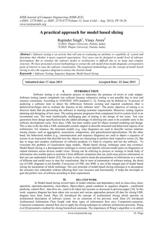 IOSR Journal of Computer Engineering (IOSR-JCE)
e-ISSN: 2278-0661, p- ISSN: 2278-8727Volume 12, Issue 4 (Jul. - Aug. 2013), PP 18-26
www.iosrjournals.org
www.iosrjournals.org 18 | Page
A practical approach for model based slicing
Rupinder Singh1
, Vinay Arora2
1
(CSED, Thapar University, Patiala, India)
2
(CSED, Thapar University, Patiala, India)
Abstract : Software testing is an activity that will aim at evaluating an attribute or capability of system and
determine that whether it meets required expectations. Test cases can be designed at model level of software
development. But to visualize the software model or architecture is difficult due to its large and complex
structure. We have presented a novel methodology to extract the sub-model from model diagrams correspond to
point of interest to ease the software visualization. The proposed methodology use the concept of model based
slicing to slice the sequence diagram to extract the desired chunk.
Keywords – Software Testing, Sequence diagram, Model based slicing.
I. INTRODUCTION
Software testing is an evaluation process to determine the presence of errors in code snippet.
Software testing cannot completely test software because exhaustive testing is not possible due to time and
resource constraints. According to ANSI/IEEE 1059 standard [1, 2], Testing can be defined as ―A process of
analyzing a software item to detect the differences between existing and required conditions (that is
defects/errors/bugs) and to evaluate the features of the software item‖. The prime objective of testing is to
discover faults that are preventing the software in meeting customer requirements. Moreover, testing requires
planning and designing of test cases. The testing process progresses from component level to system level in an
incremental way. The most intellectually challenging part of testing is the design of test cases. Test case
generation from design specifications has the added advantage of allowing test cases to be available early in the
software development cycle. Now days, UML has been widely used for object oriented modeling and design.
This is due to the fact that a UML metamodel extends support to describe structural and behavioral aspects of an
architecture. For instance, the structural models (e.g. class diagrams) are used to describe various relations
among classes, such as aggregation, association, composition, and generalization/specialization. On the other
hand, the behavioral models (e.g., communication and sequence diagrams) are used to depict a sequence of
actions in an interaction that describe how the objects are interacting to perform their respective action [3]. But
due to large and complex architecture of software products it‘s hard to visualize and test the software. To
overcome this problem of visualization large models, ‗Model based slicing‘ technique came into existence.
Model Based slicing is a decomposition technique to extract and identify relevant model parts (or fragments) or
related elements across diverse model views. Slicing can be referring as process or strategy to break body of
information into smaller parts to examine it from different viewpoints that can yield more precise information so
that one can understand it better [35]. The term is also used to mean the presentation of information in a variety
of different and useful ways to ease the visualization. But in term of automation of software testing, the direct
use of UML diagrams is not feasible. Conversion of UML into XML is one of the integral part of model based
slicing for automation of whole technique. The core principle of model based slicing technique is to decompose
the structure into submodels without affecting their core structure and functionality. It helps the developer to
gain the perfect view of software according to their requirement.
II. RELATED WORK
In Model based slicing several types of model relations and dependency such as class-class, class-
operation, operation-operation, class-object, object-object, guard condition in sequence diagram , conditional
predicate, control flow , data flow etc., need to be taken into account as discussed in previous paper [34]. In this
work, sequence diagram has been taken into account and various approaches present till date for slicing UML
diagram have been listed. Zhao [4] introduced the concept of architectural slicing which operates on
architectural description of software system. As an extension of his previous work Zhao [5] introduced
Architectural Information Flow Graph with three types of information flow arcs: Component-connector,
Connector-component, internal flow arcs to apply the slicing technique on software architecture precisely. Wang
et.al [6] presented a method for slicing hierarchical automata. The importance of Wang‘s algorithm is its ability
Submitted date 17 June 2013 Accepted Date: 22 June 2013
 