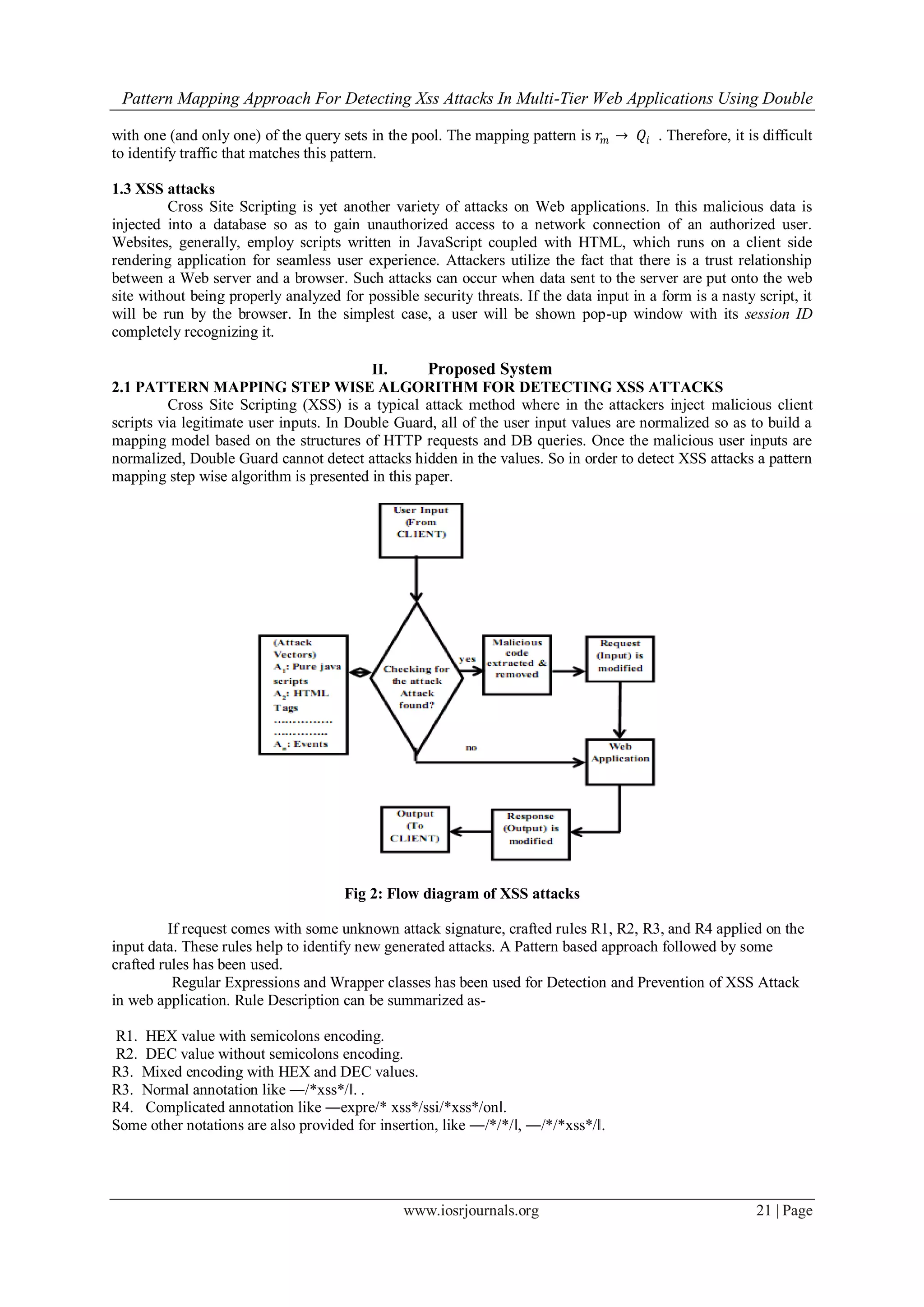 Pattern Mapping Approach For Detecting Xss Attacks In Multi-Tier Web Applications Using Double
www.iosrjournals.org 21 | Page
with one (and only one) of the query sets in the pool. The mapping pattern is 𝑟𝑚 → 𝑄𝑖 . Therefore, it is difficult
to identify traffic that matches this pattern.
1.3 XSS attacks
Cross Site Scripting is yet another variety of attacks on Web applications. In this malicious data is
injected into a database so as to gain unauthorized access to a network connection of an authorized user.
Websites, generally, employ scripts written in JavaScript coupled with HTML, which runs on a client side
rendering application for seamless user experience. Attackers utilize the fact that there is a trust relationship
between a Web server and a browser. Such attacks can occur when data sent to the server are put onto the web
site without being properly analyzed for possible security threats. If the data input in a form is a nasty script, it
will be run by the browser. In the simplest case, a user will be shown pop-up window with its session ID
completely recognizing it.
II. Proposed System
2.1 PATTERN MAPPING STEP WISE ALGORITHM FOR DETECTING XSS ATTACKS
Cross Site Scripting (XSS) is a typical attack method where in the attackers inject malicious client
scripts via legitimate user inputs. In Double Guard, all of the user input values are normalized so as to build a
mapping model based on the structures of HTTP requests and DB queries. Once the malicious user inputs are
normalized, Double Guard cannot detect attacks hidden in the values. So in order to detect XSS attacks a pattern
mapping step wise algorithm is presented in this paper.
Fig 2: Flow diagram of XSS attacks
If request comes with some unknown attack signature, crafted rules R1, R2, R3, and R4 applied on the
input data. These rules help to identify new generated attacks. A Pattern based approach followed by some
crafted rules has been used.
Regular Expressions and Wrapper classes has been used for Detection and Prevention of XSS Attack
in web application. Rule Description can be summarized as-
R1. HEX value with semicolons encoding.
R2. DEC value without semicolons encoding.
R3. Mixed encoding with HEX and DEC values.
R3. Normal annotation like ―/*xss*/‖. .
R4. Complicated annotation like ―expre/* xss*/ssi/*xss*/on‖.
Some other notations are also provided for insertion, like ―/*/*/‖, ―/*/*xss*/‖.
 
