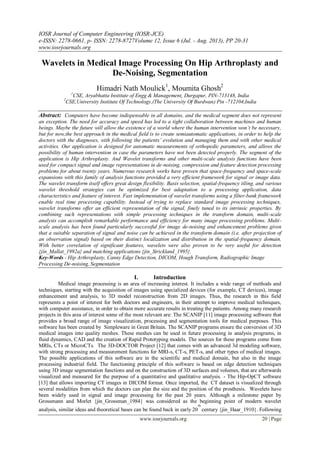 IOSR Journal of Computer Engineering (IOSR-JCE)
e-ISSN: 2278-0661, p- ISSN: 2278-8727Volume 12, Issue 6 (Jul. - Aug. 2013), PP 20-31
www.iosrjournals.org
www.iosrjournals.org 20 | Page
Wavelets in Medical Image Processing On Hip Arthroplasty and
De-Noising, Segmentation
Himadri Nath Moulick1
, Moumita Ghosh2
1
CSE, Aryabhatta Institute of Engg & Management, Durgapur, PIN-713148, India
2
CSE,University Institute Of Technology,(The University Of Burdwan) Pin -712104,India
Abstract: Computers have become indispensable in all domains, and the medical segment does not represent
an exception. The need for accuracy and speed has led to a tight collaboration between machines and human
beings. Maybe the future will allow the existence of a world where the human intervention won’t be necessary,
but for now,the best approach in the medical field is to create semiautomatic applications, in order to help the
doctors with the diagnoses, with following the patients’ evolution and managing them and with other medical
activities. Our application is designed for automatic measurements of orthopedic parameters, and allows the
possibility of human intervention in case the parameters have not been detected properly. The segment of the
application is Hip Arthroplasty. And Wavelet transforms and other multi-scale analysis functions have been
used for compact signal and image representations in de-noising, compression and feature detection processing
problems for about twenty years. Numerous research works have proven that space-frequency and space-scale
expansions with this family of analysis functions provided a very efficient framework for signal or image data.
The wavelet transform itself offers great design flexibility. Basis selection, spatial-frequency tiling, and various
wavelet threshold strategies can be optimized for best adaptation to a processing application, data
characteristics and feature of interest. Fast implementation of wavelet transforms using a filter-bank framework
enable real time processing capability. Instead of trying to replace standard image processing techniques,
wavelet transforms offer an efficient representation of the signal, finely tuned to its intrinsic properties. By
combining such representations with simple processing techniques in the transform domain, multi-scale
analysis can accomplish remarkable performance and efficiency for many image processing problems. Multi-
scale analysis has been found particularly successful for image de-noising and enhancement problems given
that a suitable separation of signal and noise can be achieved in the transform domain (i.e. after projection of
an observation signal) based on their distinct localization and distribution in the spatial-frequency domain.
With better correlation of significant features, wavelets were also proven to be very useful for detection
{jin_Mallat_1992a} and matching applications {jin_Strickland_1995}.
Key-Words - Hip Arthroplasty, Canny Edge Detection, DICOM, Hough Transform, Radiographic Image
Processing De-noising, Segmentation
I. Introduction
Medical image processing is an area of increasing interest. It includes a wide range of methods and
techniques, starting with the acquisition of images using specialized devices (for example, CT devices), image
enhancement and analysis, to 3D model reconstruction from 2D images. Thus, the research in this field
represents a point of interest for both doctors and engineers, in their attempt to improve medical techniques,
with computer assistance, in order to obtain more accurate results in treating the patients. Among many research
projects in this area of interest some of the most relevant are: The SCANIP [11] image processing software that
provides a broad range of image visualization, processing and segmentation tools for medical purposes. This
software has been created by Simpleware in Great Britain. The SCANIP programs ensure the conversion of 3D
medical images into quality meshes. These meshes can be used in future processing in analysis programs, in
fluid dynamics, CAD and the creation of Rapid Prototyping models. The sources for these programs come from
MRIs, CTs or MicroCTs. The 3D-DOCTOR Project [12] that comes with an advanced 3d modeling software,
with strong processing and measurement functions for MRI-s, CT-s, PET-s, and other types of medical images.
The possible applications of this software are in the scientific and medical domain, but also in the image
processing industrial field. The functioning principle of this software is based on edge detection techniques
using 3D image segmentation functions and on the construction of 3D surfaces and volumes, that are afterwards
visualized and measured for the purpose of a quantitative and qualitative analysis. - The Hip-OpCT software
[13] that allows importing CT images in DICOM format. Once imported, the CT dataset is visualized through
several modalities from which the doctors can plan the size and the position of the prosthesis. Wavelets have
been widely used in signal and image processing for the past 20 years. Although a milestone paper by
Grossmann and Morlet {jin_Grossman_1984} was considered as the beginning point of modern wavelet
analysis, similar ideas and theoretical bases can be found back in early 20
th
century {jin_Haar_1910}. Following
 