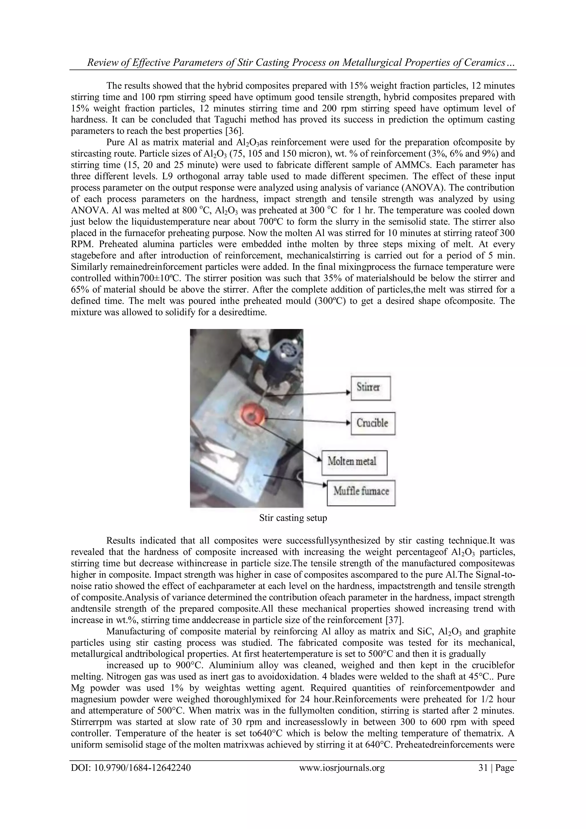 Review of Effective Parameters of Stir Casting Process on Metallurgical Properties of Ceramics…
DOI: 10.9790/1684-12642240 www.iosrjournals.org 31 | Page
The results showed that the hybrid composites prepared with 15% weight fraction particles, 12 minutes
stirring time and 100 rpm stirring speed have optimum good tensile strength, hybrid composites prepared with
15% weight fraction particles, 12 minutes stirring time and 200 rpm stirring speed have optimum level of
hardness. It can be concluded that Taguchi method has proved its success in prediction the optimum casting
parameters to reach the best properties [36].
Pure Al as matrix material and Al2O3as reinforcement were used for the preparation ofcomposite by
stircasting route. Particle sizes of Al2O3 (75, 105 and 150 micron), wt. % of reinforcement (3%, 6% and 9%) and
stirring time (15, 20 and 25 minute) were used to fabricate different sample of AMMCs. Each parameter has
three different levels. L9 orthogonal array table used to made different specimen. The effect of these input
process parameter on the output response were analyzed using analysis of variance (ANOVA). The contribution
of each process parameters on the hardness, impact strength and tensile strength was analyzed by using
ANOVA. Al was melted at 800 o
C, Al2O3 was preheated at 300 o
C for 1 hr. The temperature was cooled down
just below the liquidustemperature near about 700ºC to form the slurry in the semisolid state. The stirrer also
placed in the furnacefor preheating purpose. Now the molten Al was stirred for 10 minutes at stirring rateof 300
RPM. Preheated alumina particles were embedded inthe molten by three steps mixing of melt. At every
stagebefore and after introduction of reinforcement, mechanicalstirring is carried out for a period of 5 min.
Similarly remainedreinforcement particles were added. In the final mixingprocess the furnace temperature were
controlled within700±10ºC. The stirrer position was such that 35% of materialshould be below the stirrer and
65% of material should be above the stirrer. After the complete addition of particles,the melt was stirred for a
defined time. The melt was poured inthe preheated mould (300ºC) to get a desired shape ofcomposite. The
mixture was allowed to solidify for a desiredtime.
Stir casting setup
Results indicated that all composites were successfullysynthesized by stir casting technique.It was
revealed that the hardness of composite increased with increasing the weight percentageof Al2O3 particles,
stirring time but decrease withincrease in particle size.The tensile strength of the manufactured compositewas
higher in composite. Impact strength was higher in case of composites ascompared to the pure Al.The Signal-to-
noise ratio showed the effect of eachparameter at each level on the hardness, impactstrength and tensile strength
of composite.Analysis of variance determined the contribution ofeach parameter in the hardness, impact strength
andtensile strength of the prepared composite.All these mechanical properties showed increasing trend with
increase in wt.%, stirring time anddecrease in particle size of the reinforcement [37].
Manufacturing of composite material by reinforcing Al alloy as matrix and SiC, Al2O3 and graphite
particles using stir casting process was studied. The fabricated composite was tested for its mechanical,
metallurgical andtribological properties. At first heatertemperature is set to 500°C and then it is gradually
increased up to 900°C. Aluminium alloy was cleaned, weighed and then kept in the cruciblefor
melting. Nitrogen gas was used as inert gas to avoidoxidation. 4 blades were welded to the shaft at 45°C.. Pure
Mg powder was used 1% by weightas wetting agent. Required quantities of reinforcementpowder and
magnesium powder were weighed thoroughlymixed for 24 hour.Reinforcements were preheated for 1/2 hour
and attemperature of 500°C. When matrix was in the fullymolten condition, stirring is started after 2 minutes.
Stirrerrpm was started at slow rate of 30 rpm and increasesslowly in between 300 to 600 rpm with speed
controller. Temperature of the heater is set to640°C which is below the melting temperature of thematrix. A
uniform semisolid stage of the molten matrixwas achieved by stirring it at 640°C. Preheatedreinforcements were
 
