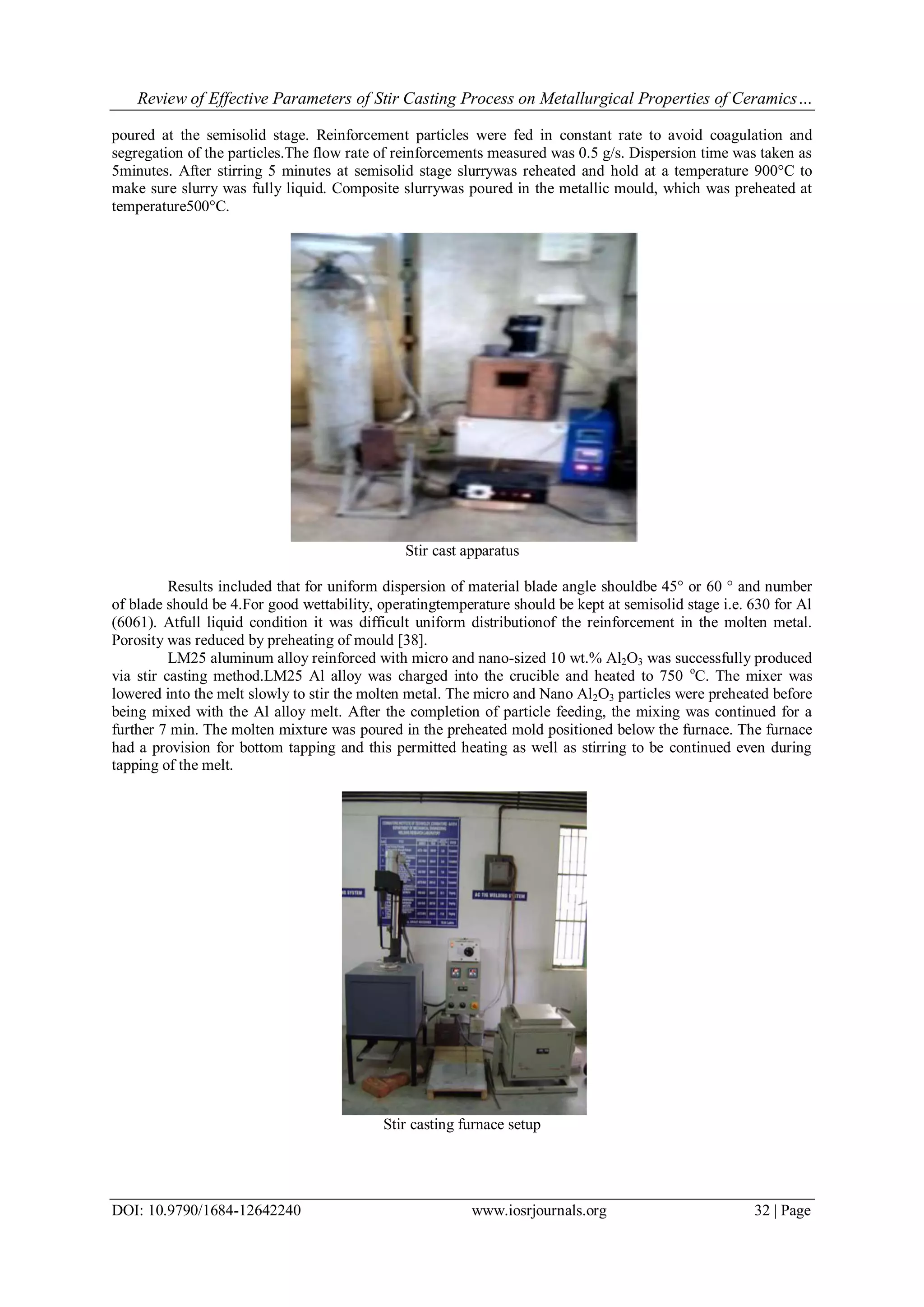 Review of Effective Parameters of Stir Casting Process on Metallurgical Properties of Ceramics…
DOI: 10.9790/1684-12642240 www.iosrjournals.org 32 | Page
poured at the semisolid stage. Reinforcement particles were fed in constant rate to avoid coagulation and
segregation of the particles.The flow rate of reinforcements measured was 0.5 g/s. Dispersion time was taken as
5minutes. After stirring 5 minutes at semisolid stage slurrywas reheated and hold at a temperature 900°C to
make sure slurry was fully liquid. Composite slurrywas poured in the metallic mould, which was preheated at
temperature500°C.
Stir cast apparatus
Results included that for uniform dispersion of material blade angle shouldbe 45° or 60 ° and number
of blade should be 4.For good wettability, operatingtemperature should be kept at semisolid stage i.e. 630 for Al
(6061). Atfull liquid condition it was difficult uniform distributionof the reinforcement in the molten metal.
Porosity was reduced by preheating of mould [38].
LM25 aluminum alloy reinforced with micro and nano-sized 10 wt.% Al2O3 was successfully produced
via stir casting method.LM25 Al alloy was charged into the crucible and heated to 750 o
C. The mixer was
lowered into the melt slowly to stir the molten metal. The micro and Nano Al2O3 particles were preheated before
being mixed with the Al alloy melt. After the completion of particle feeding, the mixing was continued for a
further 7 min. The molten mixture was poured in the preheated mold positioned below the furnace. The furnace
had a provision for bottom tapping and this permitted heating as well as stirring to be continued even during
tapping of the melt.
Stir casting furnace setup
 