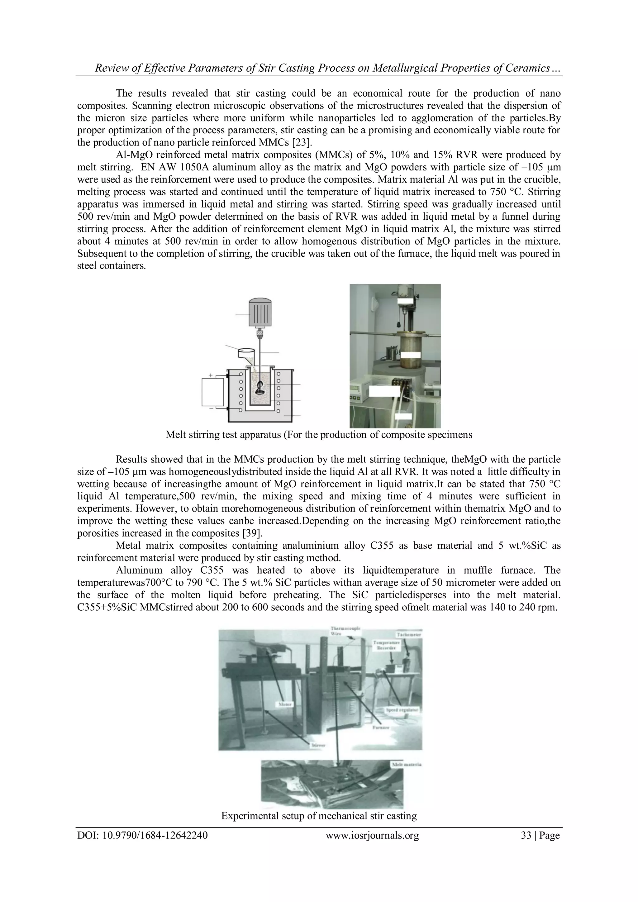 Review of Effective Parameters of Stir Casting Process on Metallurgical Properties of Ceramics…
DOI: 10.9790/1684-12642240 www.iosrjournals.org 33 | Page
The results revealed that stir casting could be an economical route for the production of nano
composites. Scanning electron microscopic observations of the microstructures revealed that the dispersion of
the micron size particles where more uniform while nanoparticles led to agglomeration of the particles.By
proper optimization of the process parameters, stir casting can be a promising and economically viable route for
the production of nano particle reinforced MMCs [23].
Al-MgO reinforced metal matrix composites (MMCs) of 5%, 10% and 15% RVR were produced by
melt stirring. EN AW 1050A aluminum alloy as the matrix and MgO powders with particle size of –105 μm
were used as the reinforcement were used to produce the composites. Matrix material Al was put in the crucible,
melting process was started and continued until the temperature of liquid matrix increased to 750 °C. Stirring
apparatus was immersed in liquid metal and stirring was started. Stirring speed was gradually increased until
500 rev/min and MgO powder determined on the basis of RVR was added in liquid metal by a funnel during
stirring process. After the addition of reinforcement element MgO in liquid matrix Al, the mixture was stirred
about 4 minutes at 500 rev/min in order to allow homogenous distribution of MgO particles in the mixture.
Subsequent to the completion of stirring, the crucible was taken out of the furnace, the liquid melt was poured in
steel containers.
Melt stirring test apparatus (For the production of composite specimens
Results showed that in the MMCs production by the melt stirring technique, theMgO with the particle
size of –105 μm was homogeneouslydistributed inside the liquid Al at all RVR. It was noted a little difficulty in
wetting because of increasingthe amount of MgO reinforcement in liquid matrix.It can be stated that 750 °C
liquid Al temperature,500 rev/min, the mixing speed and mixing time of 4 minutes were sufficient in
experiments. However, to obtain morehomogeneous distribution of reinforcement within thematrix MgO and to
improve the wetting these values canbe increased.Depending on the increasing MgO reinforcement ratio,the
porosities increased in the composites [39].
Metal matrix composites containing analuminium alloy C355 as base material and 5 wt.%SiC as
reinforcement material were produced by stir casting method.
Aluminum alloy C355 was heated to above its liquidtemperature in muffle furnace. The
temperaturewas700°C to 790 °C. The 5 wt.% SiC particles withan average size of 50 micrometer were added on
the surface of the molten liquid before preheating. The SiC particledisperses into the melt material.
C355+5%SiC MMCstirred about 200 to 600 seconds and the stirring speed ofmelt material was 140 to 240 rpm.
Experimental setup of mechanical stir casting
 