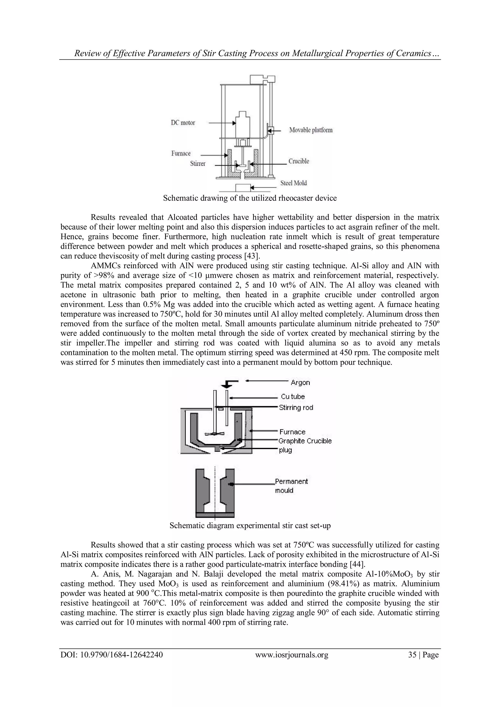 Review of Effective Parameters of Stir Casting Process on Metallurgical Properties of Ceramics…
DOI: 10.9790/1684-12642240 www.iosrjournals.org 35 | Page
Schematic drawing of the utilized rheocaster device
Results revealed that Alcoated particles have higher wettability and better dispersion in the matrix
because of their lower melting point and also this dispersion induces particles to act asgrain refiner of the melt.
Hence, grains become finer. Furthermore, high nucleation rate inmelt which is result of great temperature
difference between powder and melt which produces a spherical and rosette-shaped grains, so this phenomena
can reduce theviscosity of melt during casting process [43].
AMMCs reinforced with AlN were produced using stir casting technique. Al-Si alloy and AlN with
purity of >98% and average size of <10 μmwere chosen as matrix and reinforcement material, respectively.
The metal matrix composites prepared contained 2, 5 and 10 wt% of AlN. The Al alloy was cleaned with
acetone in ultrasonic bath prior to melting, then heated in a graphite crucible under controlled argon
environment. Less than 0.5% Mg was added into the crucible which acted as wetting agent. A furnace heating
temperature was increased to 750ºC, hold for 30 minutes until Al alloy melted completely. Aluminum dross then
removed from the surface of the molten metal. Small amounts particulate aluminum nitride preheated to 750º
were added continuously to the molten metal through the side of vortex created by mechanical stirring by the
stir impeller.The impeller and stirring rod was coated with liquid alumina so as to avoid any metals
contamination to the molten metal. The optimum stirring speed was determined at 450 rpm. The composite melt
was stirred for 5 minutes then immediately cast into a permanent mould by bottom pour technique.
Schematic diagram experimental stir cast set-up
Results showed that a stir casting process which was set at 750ºC was successfully utilized for casting
Al-Si matrix composites reinforced with AlN particles. Lack of porosity exhibited in the microstructure of Al-Si
matrix composite indicates there is a rather good particulate-matrix interface bonding [44].
A. Anis, M. Nagarajan and N. Balaji developed the metal matrix composite Al-10%MoO3 by stir
casting method. They used MoO3 is used as reinforcement and aluminium (98.41%) as matrix. Aluminium
powder was heated at 900 o
C.This metal-matrix composite is then pouredinto the graphite crucible winded with
resistive heatingcoil at 760°C. 10% of reinforcement was added and stirred the composite byusing the stir
casting machine. The stirrer is exactly plus sign blade having zigzag angle 90° of each side. Automatic stirring
was carried out for 10 minutes with normal 400 rpm of stirring rate.
 