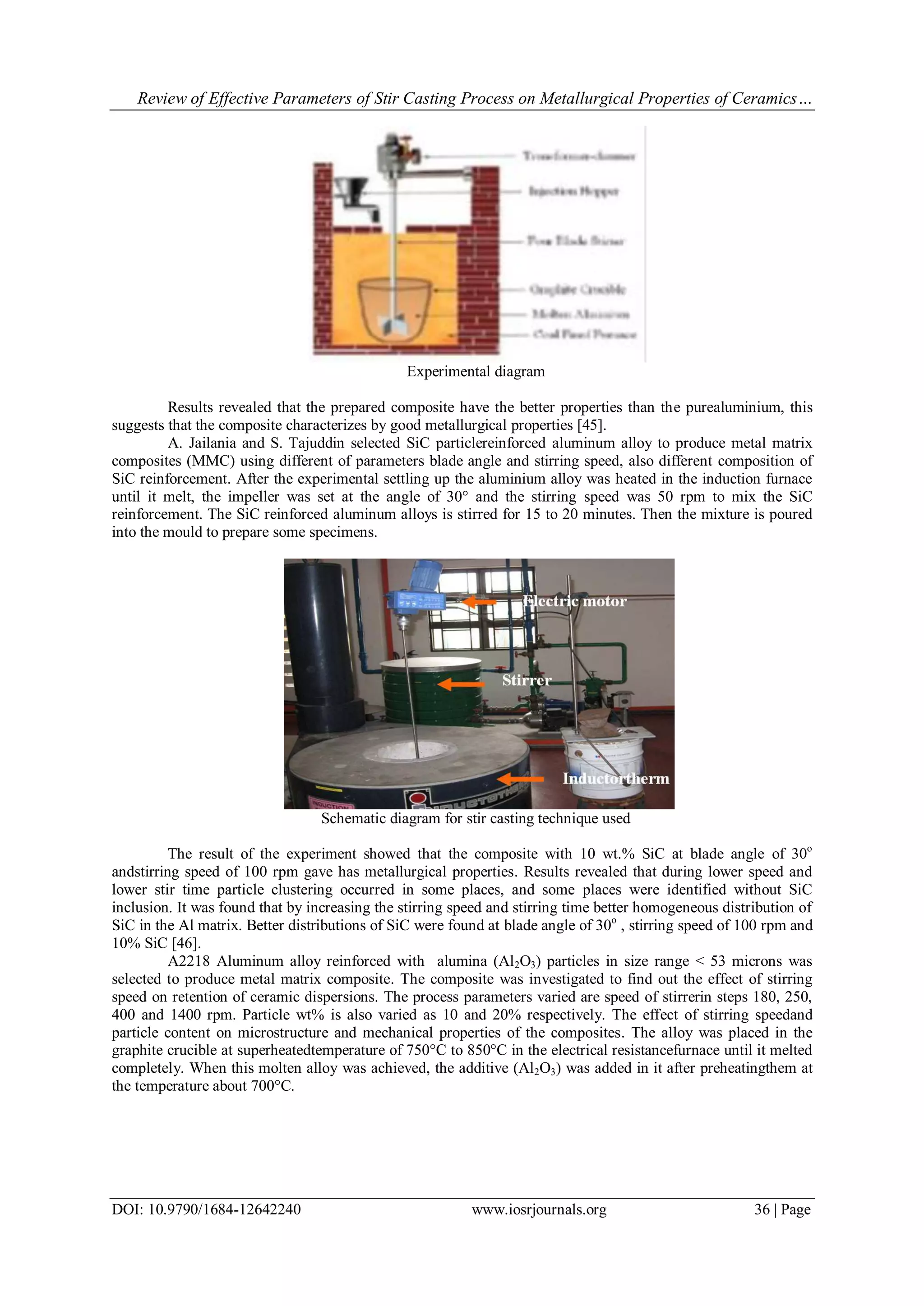Review of Effective Parameters of Stir Casting Process on Metallurgical Properties of Ceramics…
DOI: 10.9790/1684-12642240 www.iosrjournals.org 36 | Page
Experimental diagram
Results revealed that the prepared composite have the better properties than the purealuminium, this
suggests that the composite characterizes by good metallurgical properties [45].
A. Jailania and S. Tajuddin selected SiC particlereinforced aluminum alloy to produce metal matrix
composites (MMC) using different of parameters blade angle and stirring speed, also different composition of
SiC reinforcement. After the experimental settling up the aluminium alloy was heated in the induction furnace
until it melt, the impeller was set at the angle of 30° and the stirring speed was 50 rpm to mix the SiC
reinforcement. The SiC reinforced aluminum alloys is stirred for 15 to 20 minutes. Then the mixture is poured
into the mould to prepare some specimens.
Schematic diagram for stir casting technique used
The result of the experiment showed that the composite with 10 wt.% SiC at blade angle of 30o
andstirring speed of 100 rpm gave has metallurgical properties. Results revealed that during lower speed and
lower stir time particle clustering occurred in some places, and some places were identified without SiC
inclusion. It was found that by increasing the stirring speed and stirring time better homogeneous distribution of
SiC in the Al matrix. Better distributions of SiC were found at blade angle of 30o
, stirring speed of 100 rpm and
10% SiC [46].
A2218 Aluminum alloy reinforced with alumina (Al2O3) particles in size range < 53 microns was
selected to produce metal matrix composite. The composite was investigated to find out the effect of stirring
speed on retention of ceramic dispersions. The process parameters varied are speed of stirrerin steps 180, 250,
400 and 1400 rpm. Particle wt% is also varied as 10 and 20% respectively. The effect of stirring speedand
particle content on microstructure and mechanical properties of the composites. The alloy was placed in the
graphite crucible at superheatedtemperature of 750°C to 850°C in the electrical resistancefurnace until it melted
completely. When this molten alloy was achieved, the additive (Al2O3) was added in it after preheatingthem at
the temperature about 700°C.
 