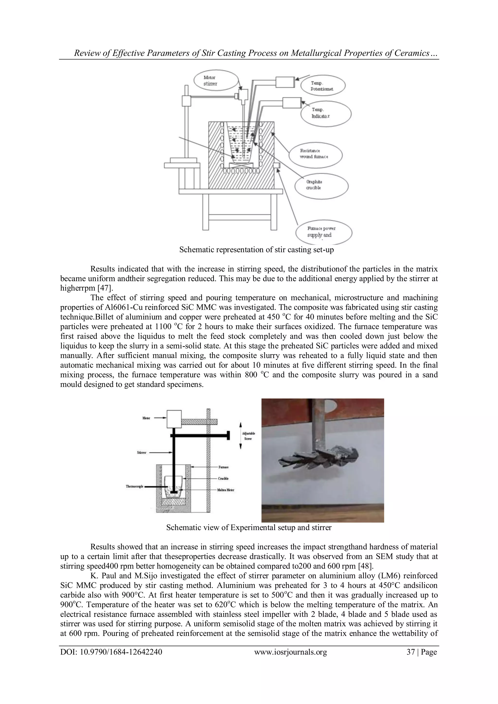 Review of Effective Parameters of Stir Casting Process on Metallurgical Properties of Ceramics…
DOI: 10.9790/1684-12642240 www.iosrjournals.org 37 | Page
Schematic representation of stir casting set-up
Results indicated that with the increase in stirring speed, the distributionof the particles in the matrix
became uniform andtheir segregation reduced. This may be due to the additional energy applied by the stirrer at
higherrpm [47].
The effect of stirring speed and pouring temperature on mechanical, microstructure and machining
properties of Al6061-Cu reinforced SiC MMC was investigated. The composite was fabricated using stir casting
technique.Billet of aluminium and copper were preheated at 450 o
C for 40 minutes before melting and the SiC
particles were preheated at 1100 o
C for 2 hours to make their surfaces oxidized. The furnace temperature was
first raised above the liquidus to melt the feed stock completely and was then cooled down just below the
liquidus to keep the slurry in a semi-solid state. At this stage the preheated SiC particles were added and mixed
manually. After sufficient manual mixing, the composite slurry was reheated to a fully liquid state and then
automatic mechanical mixing was carried out for about 10 minutes at five different stirring speed. In the final
mixing process, the furnace temperature was within 800 o
C and the composite slurry was poured in a sand
mould designed to get standard specimens.
Schematic view of Experimental setup and stirrer
Results showed that an increase in stirring speed increases the impact strengthand hardness of material
up to a certain limit after that theseproperties decrease drastically. It was observed from an SEM study that at
stirring speed400 rpm better homogeneity can be obtained compared to200 and 600 rpm [48].
K. Paul and M.Sijo investigated the effect of stirrer parameter on aluminium alloy (LM6) reinforced
SiC MMC produced by stir casting method. Aluminium was preheated for 3 to 4 hours at 450°C andsilicon
carbide also with 900°C. At first heater temperature is set to 500o
C and then it was gradually increased up to
900o
C. Temperature of the heater was set to 620o
C which is below the melting temperature of the matrix. An
electrical resistance furnace assembled with stainless steel impeller with 2 blade, 4 blade and 5 blade used as
stirrer was used for stirring purpose. A uniform semisolid stage of the molten matrix was achieved by stirring it
at 600 rpm. Pouring of preheated reinforcement at the semisolid stage of the matrix enhance the wettability of
 