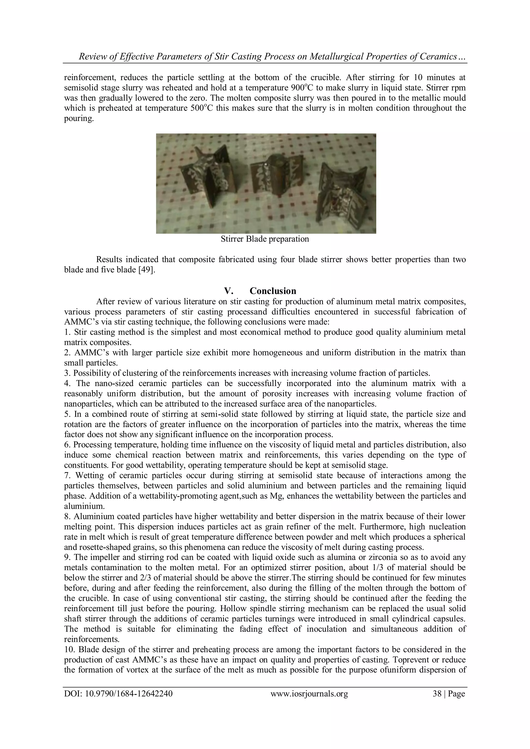 Review of Effective Parameters of Stir Casting Process on Metallurgical Properties of Ceramics…
DOI: 10.9790/1684-12642240 www.iosrjournals.org 38 | Page
reinforcement, reduces the particle settling at the bottom of the crucible. After stirring for 10 minutes at
semisolid stage slurry was reheated and hold at a temperature 900o
C to make slurry in liquid state. Stirrer rpm
was then gradually lowered to the zero. The molten composite slurry was then poured in to the metallic mould
which is preheated at temperature 500o
C this makes sure that the slurry is in molten condition throughout the
pouring.
Stirrer Blade preparation
Results indicated that composite fabricated using four blade stirrer shows better properties than two
blade and five blade [49].
V. Conclusion
After review of various literature on stir casting for production of aluminum metal matrix composites,
various process parameters of stir casting processand difficulties encountered in successful fabrication of
AMMC’s via stir casting technique, the following conclusions were made:
1. Stir casting method is the simplest and most economical method to produce good quality aluminium metal
matrix composites.
2. AMMC’s with larger particle size exhibit more homogeneous and uniform distribution in the matrix than
small particles.
3. Possibility of clustering of the reinforcements increases with increasing volume fraction of particles.
4. The nano-sized ceramic particles can be successfully incorporated into the aluminum matrix with a
reasonably uniform distribution, but the amount of porosity increases with increasing volume fraction of
nanoparticles, which can be attributed to the increased surface area of the nanoparticles.
5. In a combined route of stirring at semi-solid state followed by stirring at liquid state, the particle size and
rotation are the factors of greater influence on the incorporation of particles into the matrix, whereas the time
factor does not show any significant influence on the incorporation process.
6. Processing temperature, holding time influence on the viscosity of liquid metal and particles distribution, also
induce some chemical reaction between matrix and reinforcements, this varies depending on the type of
constituents. For good wettability, operating temperature should be kept at semisolid stage.
7. Wetting of ceramic particles occur during stirring at semisolid state because of interactions among the
particles themselves, between particles and solid aluminium and between particles and the remaining liquid
phase. Addition of a wettability-promoting agent,such as Mg, enhances the wettability between the particles and
aluminium.
8. Aluminium coated particles have higher wettability and better dispersion in the matrix because of their lower
melting point. This dispersion induces particles act as grain refiner of the melt. Furthermore, high nucleation
rate in melt which is result of great temperature difference between powder and melt which produces a spherical
and rosette-shaped grains, so this phenomena can reduce the viscosity of melt during casting process.
9. The impeller and stirring rod can be coated with liquid oxide such as alumina or zirconia so as to avoid any
metals contamination to the molten metal. For an optimized stirrer position, about 1/3 of material should be
below the stirrer and 2/3 of material should be above the stirrer.The stirring should be continued for few minutes
before, during and after feeding the reinforcement, also during the filling of the molten through the bottom of
the crucible. In case of using conventional stir casting, the stirring should be continued after the feeding the
reinforcement till just before the pouring. Hollow spindle stirring mechanism can be replaced the usual solid
shaft stirrer through the additions of ceramic particles turnings were introduced in small cylindrical capsules.
The method is suitable for eliminating the fading effect of inoculation and simultaneous addition of
reinforcements.
10. Blade design of the stirrer and preheating process are among the important factors to be considered in the
production of cast AMMC’s as these have an impact on quality and properties of casting. Toprevent or reduce
the formation of vortex at the surface of the melt as much as possible for the purpose ofuniform dispersion of
 