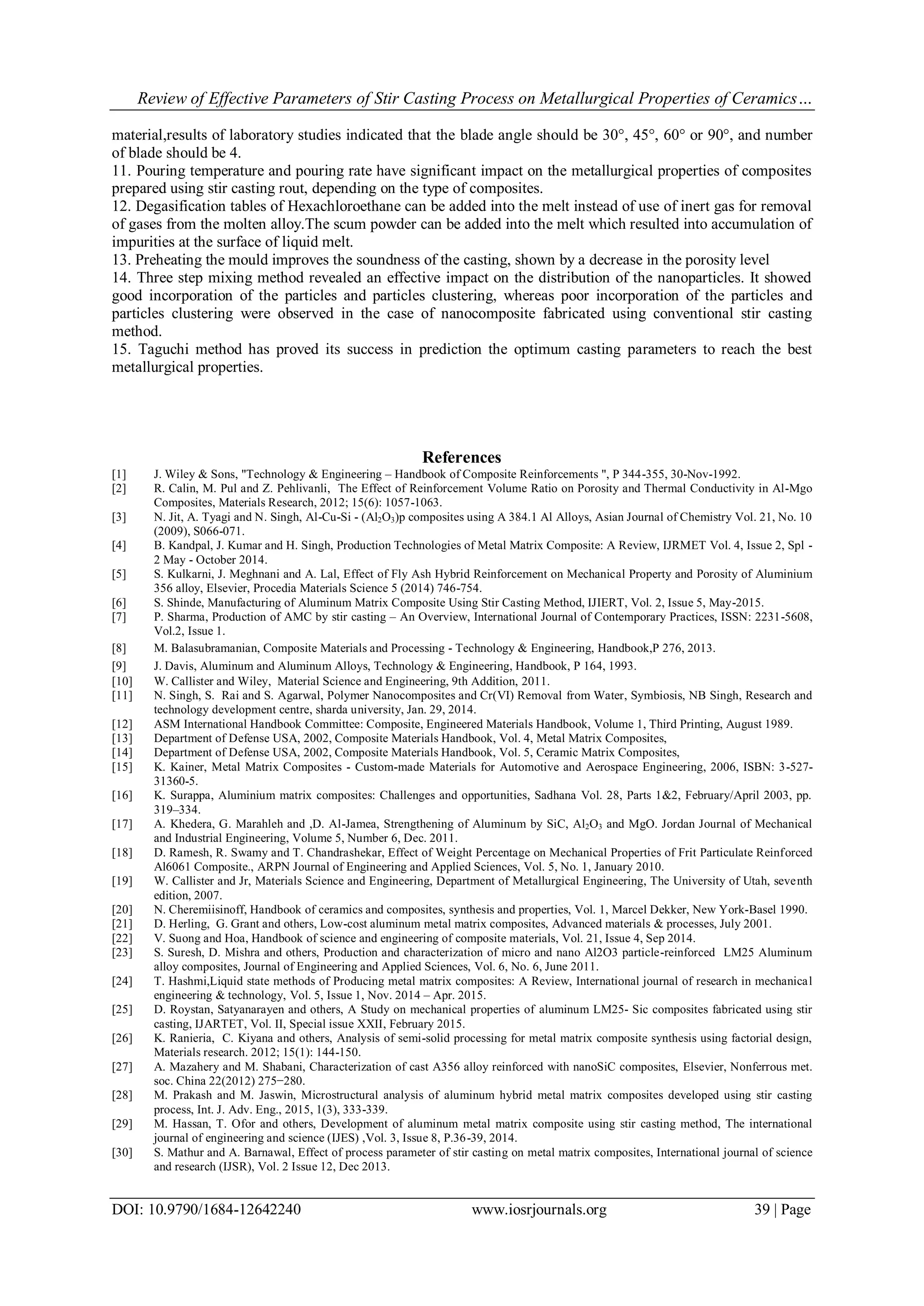 Review of Effective Parameters of Stir Casting Process on Metallurgical Properties of Ceramics…
DOI: 10.9790/1684-12642240 www.iosrjournals.org 39 | Page
material,results of laboratory studies indicated that the blade angle should be 30°, 45°, 60° or 90°, and number
of blade should be 4.
11. Pouring temperature and pouring rate have significant impact on the metallurgical properties of composites
prepared using stir casting rout, depending on the type of composites.
12. Degasification tables of Hexachloroethane can be added into the melt instead of use of inert gas for removal
of gases from the molten alloy.The scum powder can be added into the melt which resulted into accumulation of
impurities at the surface of liquid melt.
13. Preheating the mould improves the soundness of the casting, shown by a decrease in the porosity level
14. Three step mixing method revealed an effective impact on the distribution of the nanoparticles. It showed
good incorporation of the particles and particles clustering, whereas poor incorporation of the particles and
particles clustering were observed in the case of nanocomposite fabricated using conventional stir casting
method.
15. Taguchi method has proved its success in prediction the optimum casting parameters to reach the best
metallurgical properties.
References
[1] J. Wiley & Sons, "Technology & Engineering – Handbook of Composite Reinforcements ", P 344-355, 30-Nov-1992.
[2] R. Calin, M. Pul and Z. Pehlivanli, The Effect of Reinforcement Volume Ratio on Porosity and Thermal Conductivity in Al-Mgo
Composites, Materials Research, 2012; 15(6): 1057-1063.
[3] N. Jit, A. Tyagi and N. Singh, Al-Cu-Si - (Al2O3)p composites using A 384.1 Al Alloys, Asian Journal of Chemistry Vol. 21, No. 10
(2009), S066-071.
[4] B. Kandpal, J. Kumar and H. Singh, Production Technologies of Metal Matrix Composite: A Review, IJRMET Vol. 4, Issue 2, Spl -
2 May - October 2014.
[5] S. Kulkarni, J. Meghnani and A. Lal, Effect of Fly Ash Hybrid Reinforcement on Mechanical Property and Porosity of Aluminium
356 alloy, Elsevier, Procedia Materials Science 5 (2014) 746-754.
[6] S. Shinde, Manufacturing of Aluminum Matrix Composite Using Stir Casting Method, IJIERT, Vol. 2, Issue 5, May-2015.
[7] P. Sharma, Production of AMC by stir casting – An Overview, International Journal of Contemporary Practices, ISSN: 2231-5608,
Vol.2, Issue 1.
[8] M. Balasubramanian, Composite Materials and Processing - Technology & Engineering, Handbook,P 276, 2013.‎
[9] J. Davis, Aluminum and Aluminum Alloys, Technology & Engineering, Handbook, P 164, 1993. ‎
[10] W. Callister and Wiley, Material Science and Engineering, 9th Addition, 2011.
[11] N. Singh, S. Rai and S. Agarwal, Polymer Nanocomposites and Cr(VI) Removal from Water, Symbiosis, NB Singh, Research and
technology development centre, sharda university, Jan. 29, 2014.
[12] ASM International Handbook Committee: Composite, Engineered Materials Handbook, Volume 1, Third Printing, August 1989.
[13] Department of Defense USA, 2002, Composite Materials Handbook, Vol. 4, Metal Matrix Composites,
[14] Department of Defense USA, 2002, Composite Materials Handbook, Vol. 5, Ceramic Matrix Composites,
[15] K. Kainer, Metal Matrix Composites - Custom-made Materials for Automotive and Aerospace Engineering, 2006, ISBN: 3-527-
31360-5.
[16] K. Surappa, Aluminium matrix composites: Challenges and opportunities, Sadhana Vol. 28, Parts 1&2, February/April 2003, pp.
319–334.
[17] A. Khedera, G. Marahleh and ,D. Al-Jamea, Strengthening of Aluminum by SiC, Al2O3 and MgO. Jordan Journal of Mechanical
and Industrial Engineering, Volume 5, Number 6, Dec. 2011.
[18] D. Ramesh, R. Swamy and T. Chandrashekar, Effect of Weight Percentage on Mechanical Properties of Frit Particulate Reinforced
Al6061 Composite., ARPN Journal of Engineering and Applied Sciences, Vol. 5, No. 1, January 2010.
[19] W. Callister and Jr, Materials Science and Engineering, Department of Metallurgical Engineering, The University of Utah, seventh
edition, 2007.
[20] N. Cheremiisinoff, Handbook of ceramics and composites, synthesis and properties, Vol. 1, Marcel Dekker, New York-Basel 1990.
[21] D. Herling, G. Grant and others, Low-cost aluminum metal matrix composites, Advanced materials & processes, July 2001.
[22] V. Suong and Hoa, Handbook of science and engineering of composite materials, Vol. 21, Issue 4, Sep 2014.
[23] S. Suresh, D. Mishra and others, Production and characterization of micro and nano Al2O3 particle-reinforced LM25 Aluminum
alloy composites, Journal of Engineering and Applied Sciences, Vol. 6, No. 6, June 2011.
[24] T. Hashmi,Liquid state methods of Producing metal matrix composites: A Review, International journal of research in mechanical
engineering & technology, Vol. 5, Issue 1, Nov. 2014 – Apr. 2015.
[25] D. Roystan, Satyanarayen and others, A Study on mechanical properties of aluminum LM25- Sic composites fabricated using stir
casting, IJARTET, Vol. II, Special issue XXII, February 2015.
[26] K. Ranieria, C. Kiyana and others, Analysis of semi-solid processing for metal matrix composite synthesis using factorial design,
Materials research. 2012; 15(1): 144-150.
[27] A. Mazahery and M. Shabani, Characterization of cast A356 alloy reinforced with nanoSiC composites, Elsevier, Nonferrous met.
soc. China 22(2012) 275−280.
[28] M. Prakash and M. Jaswin, Microstructural analysis of aluminum hybrid metal matrix composites developed using stir casting
process, Int. J. Adv. Eng., 2015, 1(3), 333-339.
[29] M. Hassan, T. Ofor and others, Development of aluminum metal matrix composite using stir casting method, The international
journal of engineering and science (IJES) ,Vol. 3, Issue 8, P.36-39, 2014.
[30] S. Mathur and A. Barnawal, Effect of process parameter of stir casting on metal matrix composites, International journal of science
and research (IJSR), Vol. 2 Issue 12, Dec 2013.
 