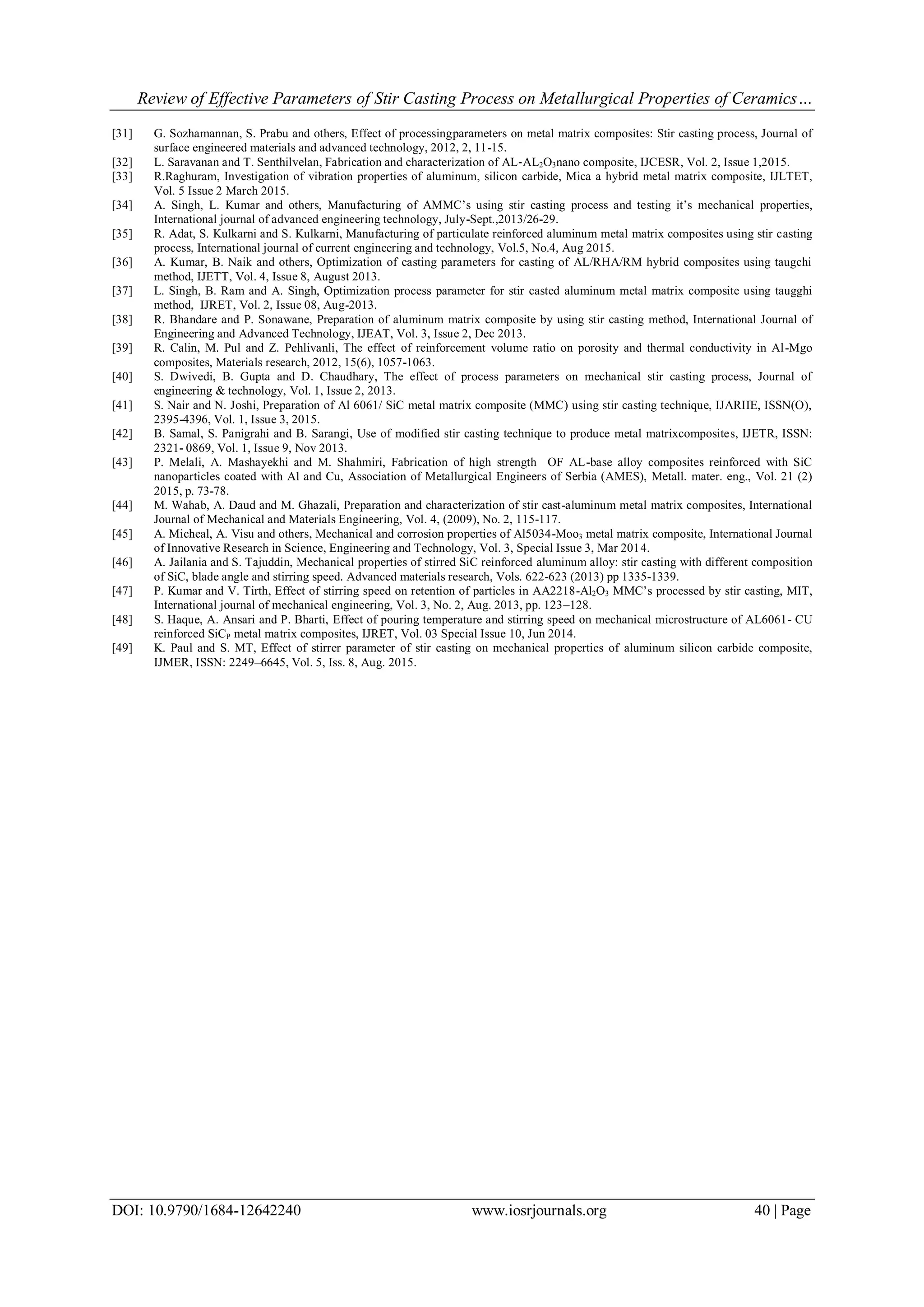 Review of Effective Parameters of Stir Casting Process on Metallurgical Properties of Ceramics…
DOI: 10.9790/1684-12642240 www.iosrjournals.org 40 | Page
[31] G. Sozhamannan, S. Prabu and others, Effect of processingparameters on metal matrix composites: Stir casting process, Journal of
surface engineered materials and advanced technology, 2012, 2, 11-15.
[32] L. Saravanan and T. Senthilvelan, Fabrication and characterization of AL‐AL2O3nano composite, IJCESR, Vol. 2, Issue 1,2015.
[33] R.Raghuram, Investigation of vibration properties of aluminum, silicon carbide, Mica a hybrid metal matrix composite, IJLTET,
Vol. 5 Issue 2 March 2015.
[34] A. Singh, L. Kumar and others, Manufacturing of AMMC’s using stir casting process and testing it’s mechanical properties,
International journal of advanced engineering technology, July-Sept.,2013/26-29.
[35] R. Adat, S. Kulkarni and S. Kulkarni, Manufacturing of particulate reinforced aluminum metal matrix composites using stir casting
process, International journal of current engineering and technology, Vol.5, No.4, Aug 2015.
[36] A. Kumar, B. Naik and others, Optimization of casting parameters for casting of AL/RHA/RM hybrid composites using taugchi
method, IJETT, Vol. 4, Issue 8, August 2013.
[37] L. Singh, B. Ram and A. Singh, Optimization process parameter for stir casted aluminum metal matrix composite using taugghi
method, IJRET, Vol. 2, Issue 08, Aug-2013.
[38] R. Bhandare and P. Sonawane, Preparation of aluminum matrix composite by using stir casting method, International Journal of
Engineering and Advanced Technology, IJEAT, Vol. 3, Issue 2, Dec 2013.
[39] R. Calin, M. Pul and Z. Pehlivanli, The effect of reinforcement volume ratio on porosity and thermal conductivity in Al-Mgo
composites, Materials research, 2012, 15(6), 1057-1063.
[40] S. Dwivedi, B. Gupta and D. Chaudhary, The effect of process parameters on mechanical stir casting process, Journal of
engineering & technology, Vol. 1, Issue 2, 2013.
[41] S. Nair and N. Joshi, Preparation of Al 6061/ SiC metal matrix composite (MMC) using stir casting technique, IJARIIE, ISSN(O),
2395-4396, Vol. 1, Issue 3, 2015.
[42] B. Samal, S. Panigrahi and B. Sarangi, Use of modified stir casting technique to produce metal matrixcomposites, IJETR, ISSN:
2321- 0869, Vol. 1, Issue 9, Nov 2013.
[43] P. Melali, A. Mashayekhi and M. Shahmiri, Fabrication of high strength OF AL-base alloy composites reinforced with SiC
nanoparticles coated with Al and Cu, Association of Metallurgical Engineers of Serbia (AMES), Metall. mater. eng., Vol. 21 (2)
2015, p. 73-78.
[44] M. Wahab, A. Daud and M. Ghazali, Preparation and characterization of stir cast-aluminum metal matrix composites, International
Journal of Mechanical and Materials Engineering, Vol. 4, (2009), No. 2, 115-117.
[45] A. Micheal, A. Visu and others, Mechanical and corrosion properties of Al5034-Moo3 metal matrix composite, International Journal
of Innovative Research in Science, Engineering and Technology, Vol. 3, Special Issue 3, Mar 2014.
[46] A. Jailania and S. Tajuddin, Mechanical properties of stirred SiC reinforced aluminum alloy: stir casting with different composition
of SiC, blade angle and stirring speed. Advanced materials research, Vols. 622-623 (2013) pp 1335-1339.
[47] P. Kumar and V. Tirth, Effect of stirring speed on retention of particles in AA2218-Al2O3 MMC’s processed by stir casting, MIT,
International journal of mechanical engineering, Vol. 3, No. 2, Aug. 2013, pp. 123–128.
[48] S. Haque, A. Ansari and P. Bharti, Effect of pouring temperature and stirring speed on mechanical microstructure of AL6061- CU
reinforced SiCP metal matrix composites, IJRET, Vol. 03 Special Issue 10, Jun 2014.
[49] K. Paul and S. MT, Effect of stirrer parameter of stir casting on mechanical properties of aluminum silicon carbide composite,
IJMER, ISSN: 2249–6645, Vol. 5, Iss. 8, Aug. 2015.
 