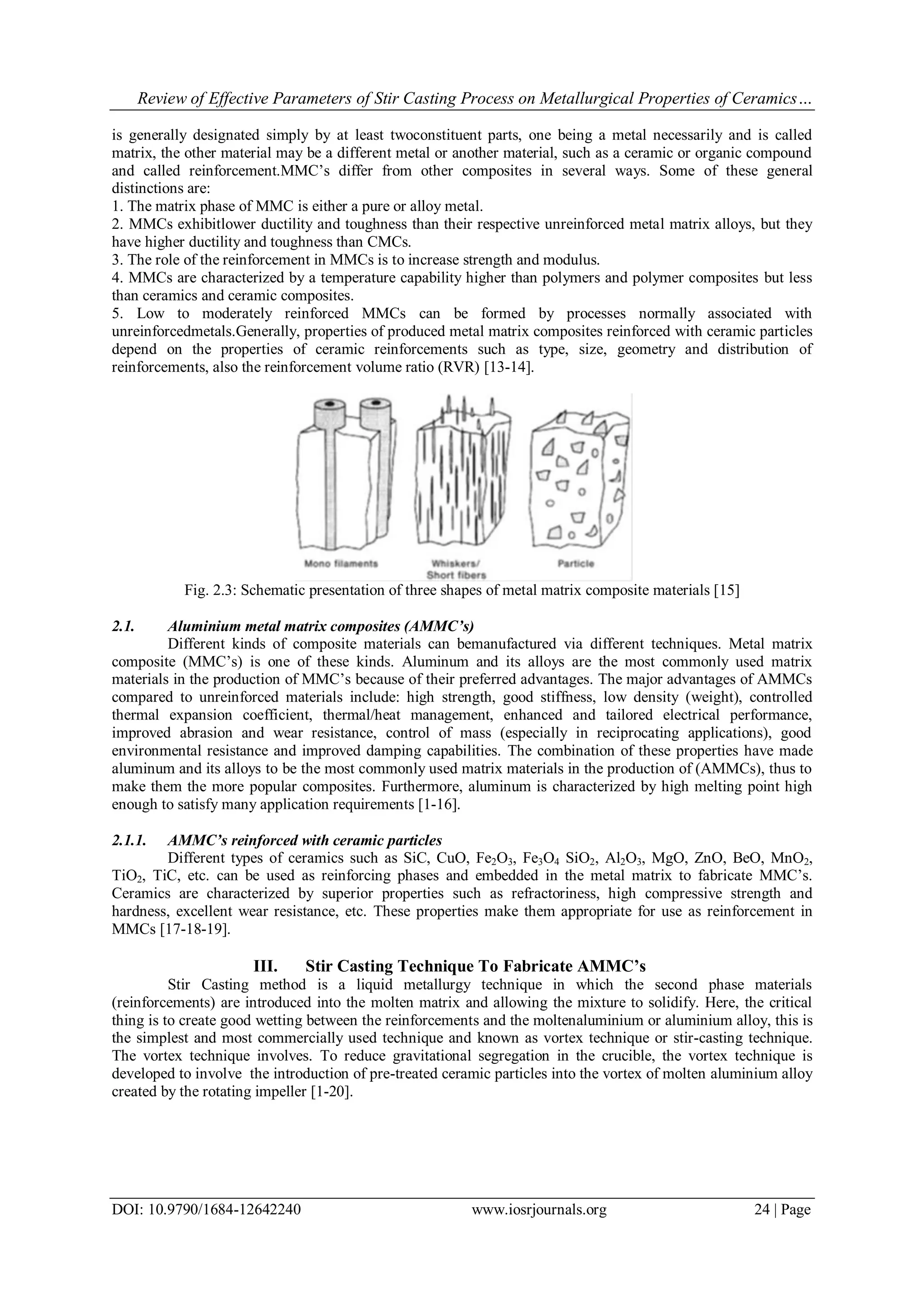 Review of Effective Parameters of Stir Casting Process on Metallurgical Properties of Ceramics…
DOI: 10.9790/1684-12642240 www.iosrjournals.org 24 | Page
is generally designated simply by at least twoconstituent parts, one being a metal necessarily and is called
matrix, the other material may be a different metal or another material, such as a ceramic or organic compound
and called reinforcement.MMC’s differ from other composites in several ways. Some of these general
distinctions are:
1. The matrix phase of MMC is either a pure or alloy metal.
2. MMCs exhibitlower ductility and toughness than their respective unreinforced metal matrix alloys, but they
have higher ductility and toughness than CMCs.
3. The role of the reinforcement in MMCs is to increase strength and modulus.
4. MMCs are characterized by a temperature capability higher than polymers and polymer composites but less
than ceramics and ceramic composites.
5. Low to moderately reinforced MMCs can be formed by processes normally associated with
unreinforcedmetals.Generally, properties of produced metal matrix composites reinforced with ceramic particles
depend on the properties of ceramic reinforcements such as type, size, geometry and distribution of
reinforcements, also the reinforcement volume ratio (RVR) [13-14].
Fig. 2.3: Schematic presentation of three shapes of metal matrix composite materials [15]
2.1. Aluminium metal matrix composites (AMMC’s)
Different kinds of composite materials can bemanufactured via different techniques. Metal matrix
composite (MMC’s) is one of these kinds. Aluminum and its alloys are the most commonly used matrix
materials in the production of MMC’s because of their preferred advantages. The major advantages of AMMCs
compared to unreinforced materials include: high strength, good stiffness, low density (weight), controlled
thermal expansion coefficient, thermal/heat management, enhanced and tailored electrical performance,
improved abrasion and wear resistance, control of mass (especially in reciprocating applications), good
environmental resistance and improved damping capabilities. The combination of these properties have made
aluminum and its alloys to be the most commonly used matrix materials in the production of (AMMCs), thus to
make them the more popular composites. Furthermore, aluminum is characterized by high melting point high
enough to satisfy many application requirements [1-16].
2.1.1. AMMC’s reinforced with ceramic particles
Different types of ceramics such as SiC, CuO, Fe2O3, Fe3O4 SiO2, Al2O3, MgO, ZnO, BeO, MnO2,
TiO2, TiC, etc. can be used as reinforcing phases and embedded in the metal matrix to fabricate MMC’s.
Ceramics are characterized by superior properties such as refractoriness, high compressive strength and
hardness, excellent wear resistance, etc. These properties make them appropriate for use as reinforcement in
MMCs [17-18-19].
III. Stir Casting Technique To Fabricate AMMC’s
Stir Casting method is a liquid metallurgy technique in which the second phase materials
(reinforcements) are introduced into the molten matrix and allowing the mixture to solidify. Here, the critical
thing is to create good wetting between the reinforcements and the moltenaluminium or aluminium alloy, this is
the simplest and most commercially used technique and known as vortex technique or stir-casting technique.
The vortex technique involves. To reduce gravitational segregation in the crucible, the vortex technique is
developed to involve the introduction of pre-treated ceramic particles into the vortex of molten aluminium alloy
created by the rotating impeller [1-20].
 