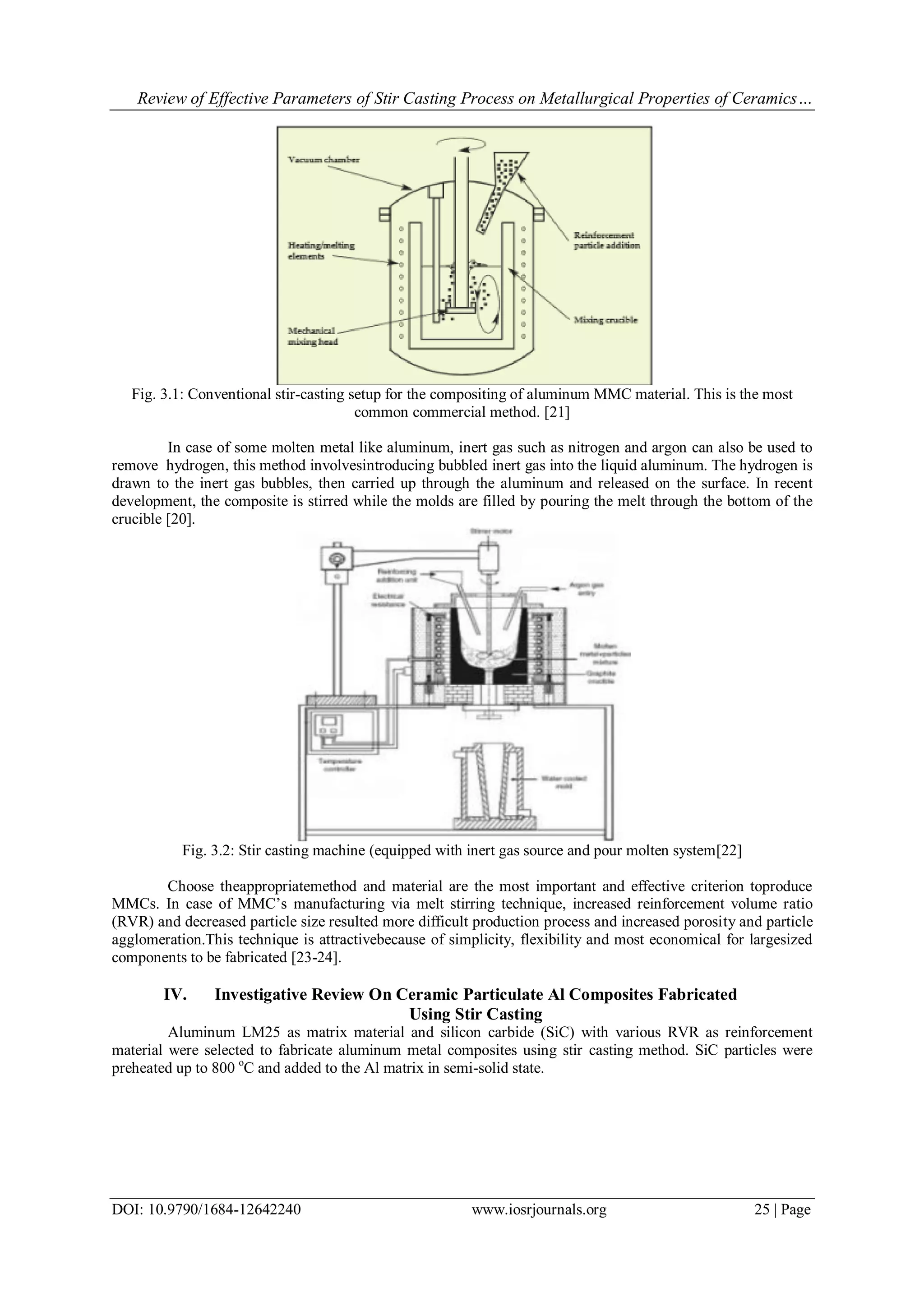 Review of Effective Parameters of Stir Casting Process on Metallurgical Properties of Ceramics…
DOI: 10.9790/1684-12642240 www.iosrjournals.org 25 | Page
Fig. 3.1: Conventional stir-casting setup for the compositing of aluminum MMC material. This is the most
common commercial method. [21]
In case of some molten metal like aluminum, inert gas such as nitrogen and argon can also be used to
remove hydrogen, this method involvesintroducing bubbled inert gas into the liquid aluminum. The hydrogen is
drawn to the inert gas bubbles, then carried up through the aluminum and released on the surface. In recent
development, the composite is stirred while the molds are filled by pouring the melt through the bottom of the
crucible [20].
Fig. 3.2: Stir casting machine (equipped with inert gas source and pour molten system[22]
Choose theappropriatemethod and material are the most important and effective criterion toproduce
MMCs. In case of MMC’s manufacturing via melt stirring technique, increased reinforcement volume ratio
(RVR) and decreased particle size resulted more difficult production process and increased porosity and particle
agglomeration.This technique is attractivebecause of simplicity, flexibility and most economical for largesized
components to be fabricated [23-24].
IV. Investigative Review On Ceramic Particulate Al Composites Fabricated
Using Stir Casting
Aluminum LM25 as matrix material and silicon carbide (SiC) with various RVR as reinforcement
material were selected to fabricate aluminum metal composites using stir casting method. SiC particles were
preheated up to 800 o
C and added to the Al matrix in semi-solid state.
 