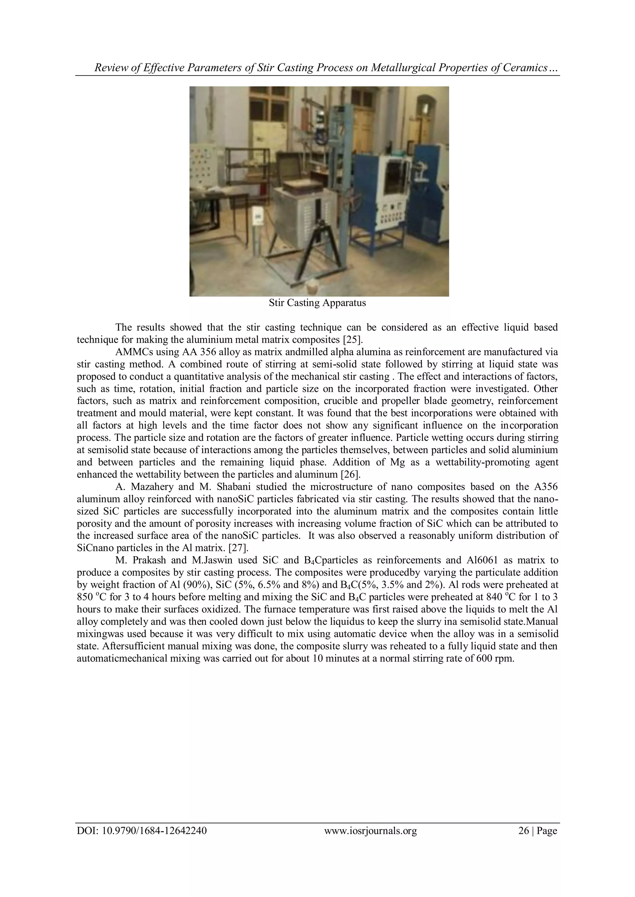 Review of Effective Parameters of Stir Casting Process on Metallurgical Properties of Ceramics…
DOI: 10.9790/1684-12642240 www.iosrjournals.org 26 | Page
Stir Casting Apparatus
The results showed that the stir casting technique can be considered as an effective liquid based
technique for making the aluminium metal matrix composites [25].
AMMCs using AA 356 alloy as matrix andmilled alpha alumina as reinforcement are manufactured via
stir casting method. A combined route of stirring at semi-solid state followed by stirring at liquid state was
proposed to conduct a quantitative analysis of the mechanical stir casting . The effect and interactions of factors,
such as time, rotation, initial fraction and particle size on the incorporated fraction were investigated. Other
factors, such as matrix and reinforcement composition, crucible and propeller blade geometry, reinforcement
treatment and mould material, were kept constant. It was found that the best incorporations were obtained with
all factors at high levels and the time factor does not show any significant influence on the incorporation
process. The particle size and rotation are the factors of greater influence. Particle wetting occurs during stirring
at semisolid state because of interactions among the particles themselves, between particles and solid aluminium
and between particles and the remaining liquid phase. Addition of Mg as a wettability-promoting agent
enhanced the wettability between the particles and aluminum [26].
A. Mazahery and M. Shabani studied the microstructure of nano composites based on the A356
aluminum alloy reinforced with nanoSiC particles fabricated via stir casting. The results showed that the nano-
sized SiC particles are successfully incorporated into the aluminum matrix and the composites contain little
porosity and the amount of porosity increases with increasing volume fraction of SiC which can be attributed to
the increased surface area of the nanoSiC particles. It was also observed a reasonably uniform distribution of
SiCnano particles in the Al matrix. [27].
M. Prakash and M.Jaswin used SiC and B4Cparticles as reinforcements and Al6061 as matrix to
produce a composites by stir casting process. The composites were producedby varying the particulate addition
by weight fraction of Al (90%), SiC (5%, 6.5% and 8%) and B4C(5%, 3.5% and 2%). Al rods were preheated at
850 o
C for 3 to 4 hours before melting and mixing the SiC and B4C particles were preheated at 840 o
C for 1 to 3
hours to make their surfaces oxidized. The furnace temperature was first raised above the liquids to melt the Al
alloy completely and was then cooled down just below the liquidus to keep the slurry ina semisolid state.Manual
mixingwas used because it was very difficult to mix using automatic device when the alloy was in a semisolid
state. Aftersufficient manual mixing was done, the composite slurry was reheated to a fully liquid state and then
automaticmechanical mixing was carried out for about 10 minutes at a normal stirring rate of 600 rpm.
 