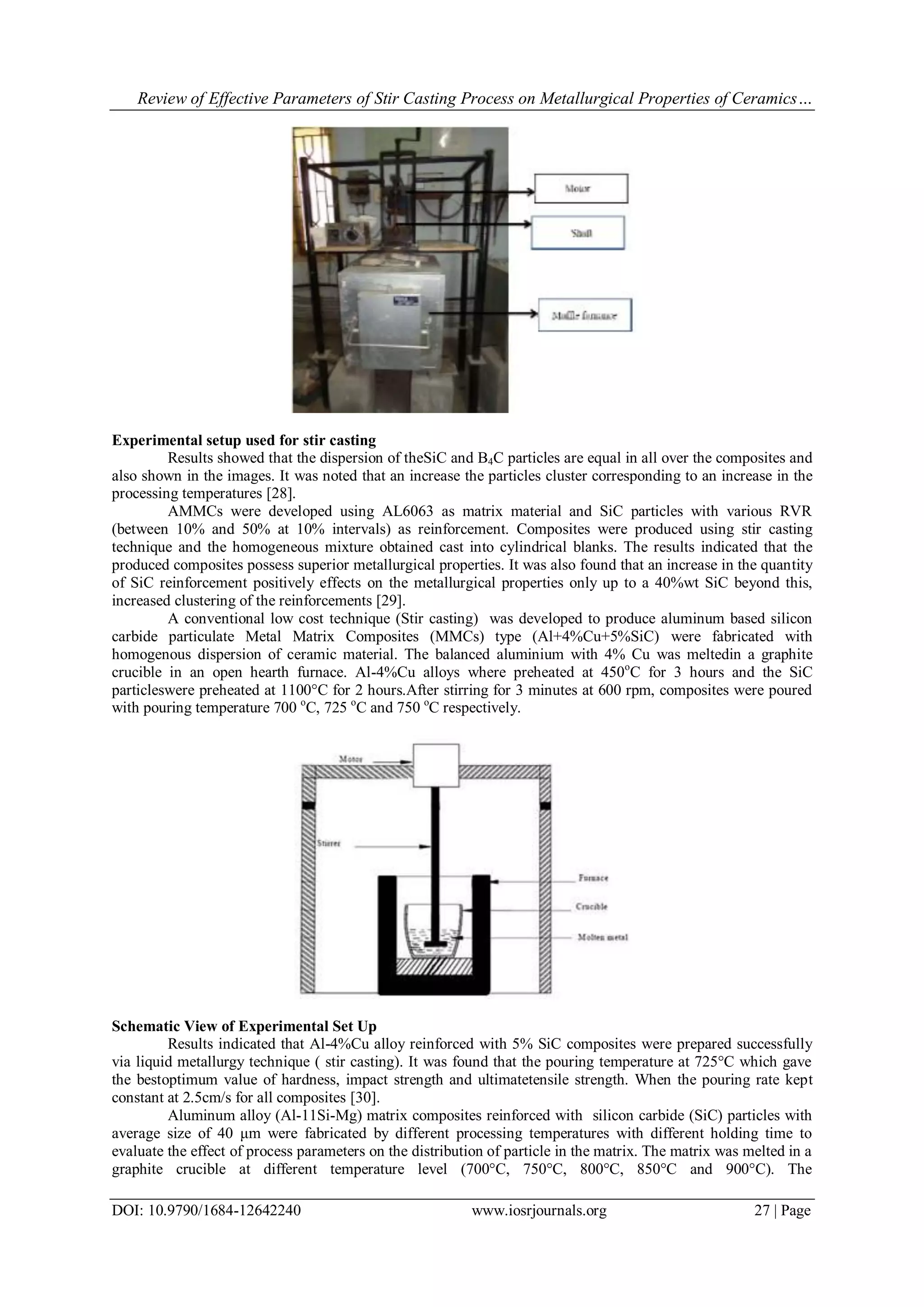 Review of Effective Parameters of Stir Casting Process on Metallurgical Properties of Ceramics…
DOI: 10.9790/1684-12642240 www.iosrjournals.org 27 | Page
Experimental setup used for stir casting
Results showed that the dispersion of theSiC and B4C particles are equal in all over the composites and
also shown in the images. It was noted that an increase the particles cluster corresponding to an increase in the
processing temperatures [28].
AMMCs were developed using AL6063 as matrix material and SiC particles with various RVR
(between 10% and 50% at 10% intervals) as reinforcement. Composites were produced using stir casting
technique and the homogeneous mixture obtained cast into cylindrical blanks. The results indicated that the
produced composites possess superior metallurgical properties. It was also found that an increase in the quantity
of SiC reinforcement positively effects on the metallurgical properties only up to a 40%wt SiC beyond this,
increased clustering of the reinforcements [29].
A conventional low cost technique (Stir casting) was developed to produce aluminum based silicon
carbide particulate Metal Matrix Composites (MMCs) type (Al+4%Cu+5%SiC) were fabricated with
homogenous dispersion of ceramic material. The balanced aluminium with 4% Cu was meltedin a graphite
crucible in an open hearth furnace. Al-4%Cu alloys where preheated at 450o
C for 3 hours and the SiC
particleswere preheated at 1100°C for 2 hours.After stirring for 3 minutes at 600 rpm, composites were poured
with pouring temperature 700 o
C, 725 o
C and 750 o
C respectively.
Schematic View of Experimental Set Up
Results indicated that Al-4%Cu alloy reinforced with 5% SiC composites were prepared successfully
via liquid metallurgy technique ( stir casting). It was found that the pouring temperature at 725°C which gave
the bestoptimum value of hardness, impact strength and ultimatetensile strength. When the pouring rate kept
constant at 2.5cm/s for all composites [30].
Aluminum alloy (Al-11Si-Mg) matrix composites reinforced with silicon carbide (SiC) particles with
average size of 40 μm were fabricated by different processing temperatures with different holding time to
evaluate the effect of process parameters on the distribution of particle in the matrix. The matrix was melted in a
graphite crucible at different temperature level (700°C, 750°C, 800°C, 850°C and 900°C). The
 