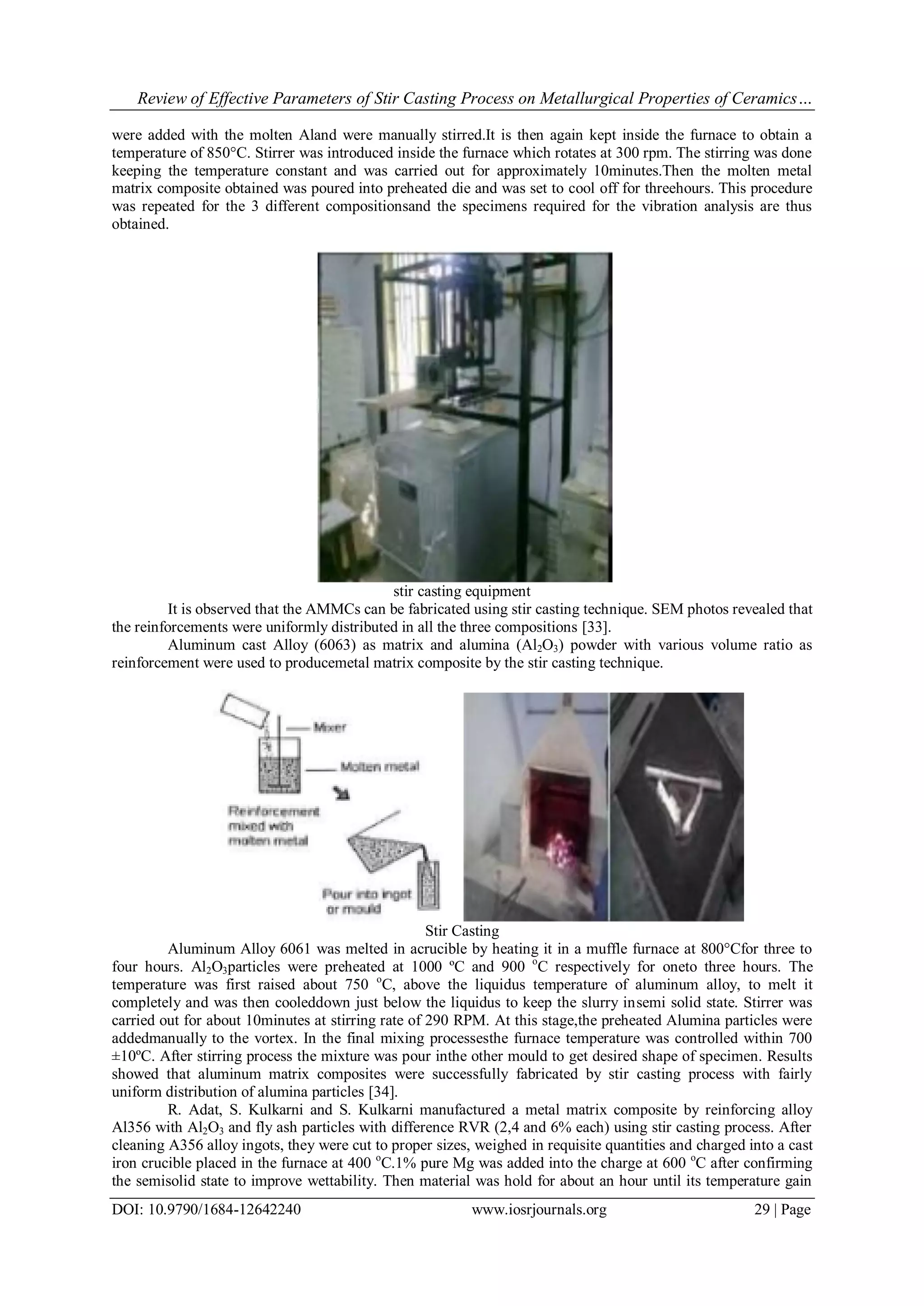 Review of Effective Parameters of Stir Casting Process on Metallurgical Properties of Ceramics…
DOI: 10.9790/1684-12642240 www.iosrjournals.org 29 | Page
were added with the molten Aland were manually stirred.It is then again kept inside the furnace to obtain a
temperature of 850°C. Stirrer was introduced inside the furnace which rotates at 300 rpm. The stirring was done
keeping the temperature constant and was carried out for approximately 10minutes.Then the molten metal
matrix composite obtained was poured into preheated die and was set to cool off for threehours. This procedure
was repeated for the 3 different compositionsand the specimens required for the vibration analysis are thus
obtained.
stir casting equipment
It is observed that the AMMCs can be fabricated using stir casting technique. SEM photos revealed that
the reinforcements were uniformly distributed in all the three compositions [33].
Aluminum cast Alloy (6063) as matrix and alumina (Al2O3) powder with various volume ratio as
reinforcement were used to producemetal matrix composite by the stir casting technique.
Stir Casting
Aluminum Alloy 6061 was melted in acrucible by heating it in a muffle furnace at 800°Cfor three to
four hours. Al2O3particles were preheated at 1000 ºC and 900 o
C respectively for oneto three hours. The
temperature was first raised about 750 o
C, above the liquidus temperature of aluminum alloy, to melt it
completely and was then cooleddown just below the liquidus to keep the slurry insemi solid state. Stirrer was
carried out for about 10minutes at stirring rate of 290 RPM. At this stage,the preheated Alumina particles were
addedmanually to the vortex. In the final mixing processesthe furnace temperature was controlled within 700
±10ºC. After stirring process the mixture was pour inthe other mould to get desired shape of specimen. Results
showed that aluminum matrix composites were successfully fabricated by stir casting process with fairly
uniform distribution of alumina particles [34].
R. Adat, S. Kulkarni and S. Kulkarni manufactured a metal matrix composite by reinforcing alloy
Al356 with Al2O3 and fly ash particles with difference RVR (2,4 and 6% each) using stir casting process. After
cleaning A356 alloy ingots, they were cut to proper sizes, weighed in requisite quantities and charged into a cast
iron crucible placed in the furnace at 400 o
C.1% pure Mg was added into the charge at 600 o
C after confirming
the semisolid state to improve wettability. Then material was hold for about an hour until its temperature gain
 