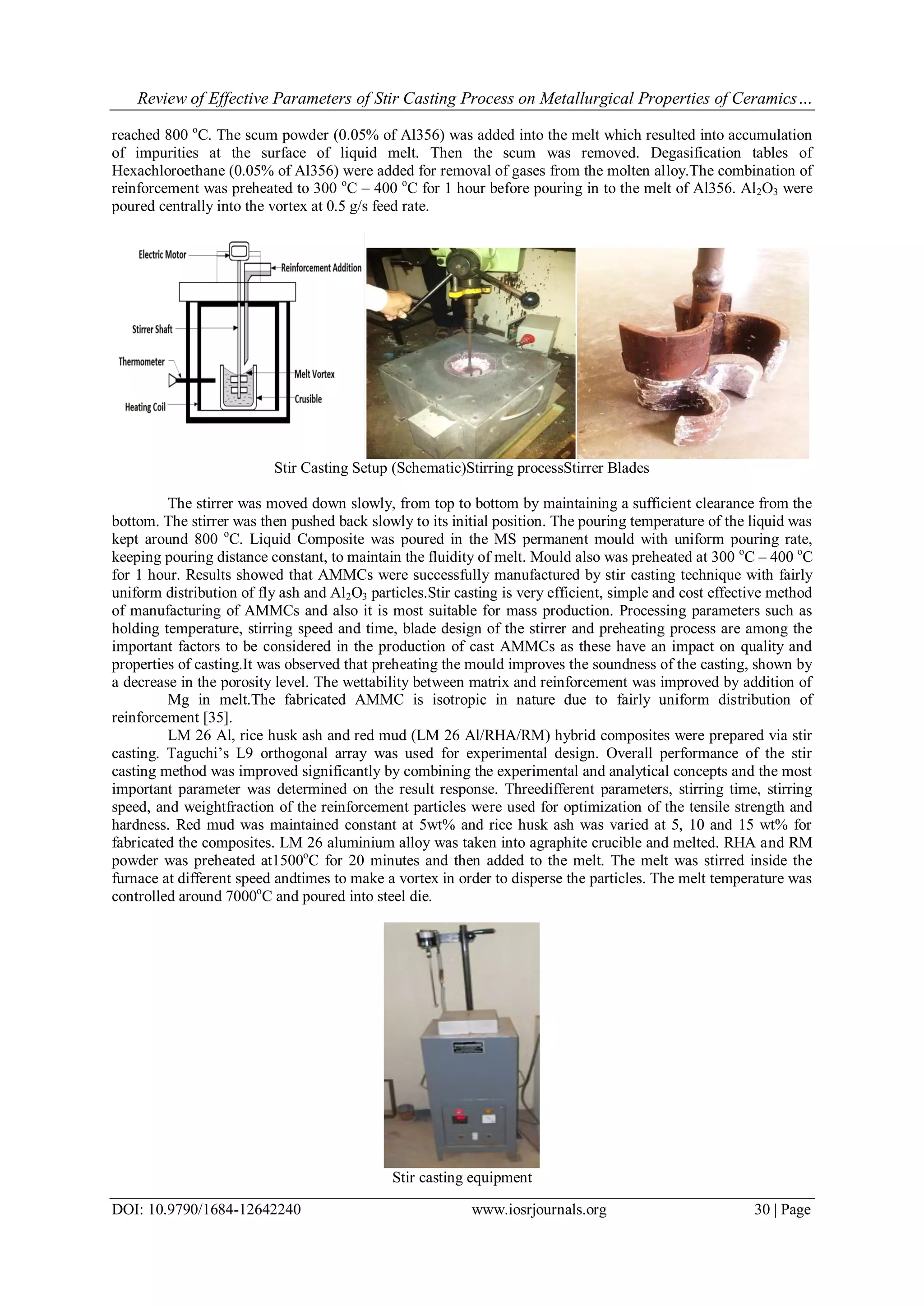Review of Effective Parameters of Stir Casting Process on Metallurgical Properties of Ceramics…
DOI: 10.9790/1684-12642240 www.iosrjournals.org 30 | Page
reached 800 o
C. The scum powder (0.05% of Al356) was added into the melt which resulted into accumulation
of impurities at the surface of liquid melt. Then the scum was removed. Degasification tables of
Hexachloroethane (0.05% of Al356) were added for removal of gases from the molten alloy.The combination of
reinforcement was preheated to 300 o
C – 400 o
C for 1 hour before pouring in to the melt of Al356. Al2O3 were
poured centrally into the vortex at 0.5 g/s feed rate.
Stir Casting Setup (Schematic)Stirring processStirrer Blades
The stirrer was moved down slowly, from top to bottom by maintaining a sufficient clearance from the
bottom. The stirrer was then pushed back slowly to its initial position. The pouring temperature of the liquid was
kept around 800 o
C. Liquid Composite was poured in the MS permanent mould with uniform pouring rate,
keeping pouring distance constant, to maintain the fluidity of melt. Mould also was preheated at 300 o
C – 400 o
C
for 1 hour. Results showed that AMMCs were successfully manufactured by stir casting technique with fairly
uniform distribution of fly ash and Al2O3 particles.Stir casting is very efficient, simple and cost effective method
of manufacturing of AMMCs and also it is most suitable for mass production. Processing parameters such as
holding temperature, stirring speed and time, blade design of the stirrer and preheating process are among the
important factors to be considered in the production of cast AMMCs as these have an impact on quality and
properties of casting.It was observed that preheating the mould improves the soundness of the casting, shown by
a decrease in the porosity level. The wettability between matrix and reinforcement was improved by addition of
Mg in melt.The fabricated AMMC is isotropic in nature due to fairly uniform distribution of
reinforcement [35].
LM 26 Al, rice husk ash and red mud (LM 26 Al/RHA/RM) hybrid composites were prepared via stir
casting. Taguchi’s L9 orthogonal array was used for experimental design. Overall performance of the stir
casting method was improved significantly by combining the experimental and analytical concepts and the most
important parameter was determined on the result response. Threedifferent parameters, stirring time, stirring
speed, and weightfraction of the reinforcement particles were used for optimization of the tensile strength and
hardness. Red mud was maintained constant at 5wt% and rice husk ash was varied at 5, 10 and 15 wt% for
fabricated the composites. LM 26 aluminium alloy was taken into agraphite crucible and melted. RHA and RM
powder was preheated at1500o
C for 20 minutes and then added to the melt. The melt was stirred inside the
furnace at different speed andtimes to make a vortex in order to disperse the particles. The melt temperature was
controlled around 7000o
C and poured into steel die.
Stir casting equipment
 