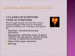 3 CLASSES OF SYMPTOMS
TYPICAL SYMPTOMS
May be aggravated by activities that worsen
hagcal reflux such as recumbent
osition, bending over, or eating a meal high in
at.
Heartburn—retrosternal burning
discomfort
Regurgitation-effortless return of gastric
contents into the pharynx without nausea
retching, or abdominal contractions
Water brash (hyper salivation)
fetching
 