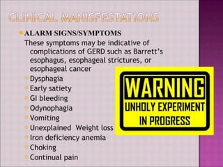 ALARM JsIGNS/SYMPTOMS
These symptoms may be indicative of
complications of GERD such as Barrett’s
esophagus, esophageal strictures, or
esophageal cancer
Dysphagia
Early satiety
Gl bleeding
Odynophagia
Vomiting
Unexplained Weight loss
Iron deficiency anemia
Choking
Continual pain
WARNING
UNHOLY EXPERIMENT
IN PROGRESS
 