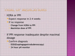 H2RA or PPI
Expect response in 2-4 weeks
If no response
Change from H2RA to PPI
Maximize dose of PPI
If PPI response inadequate despite maximal
dosage
Confirm diagnosis
EGD(Esophagogastrodudenoscopy)
24 hour pH monitor
 