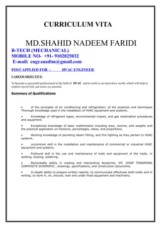 CURRICULUM VITA
MD.SHAHID NADEEM FARIDI
B-TECH (MECHANICAL)
MOBILE NO- +91- 9102825032
E-mail: engr.snadim@gmail.com
POST APPLIED FOR - HVAC ENGINEER
CAREER OBJECTIVE:
To become a successful professional in the field of HVAC and to work in an innovative world, which will help to
explore myself fully and realize my potential.
Summary of Qualifications
• of the principles of air conditioning and refrigeration; of the practices and techniques
Thorough knowledge used in the installation of HVAC equipment and systems.
• Knowledge of refrigerant types, environmental impact, and gas reclamation procedures
and equipment.
• Exceptional knowledge of basic mathematics including area, volume, and weights and
the practical application on fractions, percentages, ratios, and proportions.
• Working knowledge of plumbing steam fitting, and Fire fighting as they pertain to HVAC
systems.
• uncommon skill in the installation and maintenance of commercial or industrial HVAC
equipment and systems.
• Profound skill in the use and maintenance of tools and equipment of the trade; in
welding, brazing, soldering.
• Remarkable ability in reading and interpreting blueprints, IFC ,SHOP TENDERING
COMPOSITE SCHEMATIC , drawings, specifications, and construction documents.
• In-depth ability to prepare written reports; to communicate effectively both orally and in
writing; to work in, on, around, over and under fixed equipment and machinery.
 