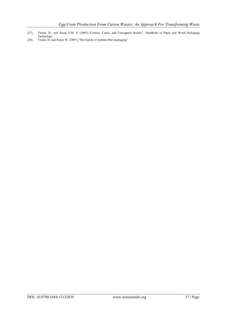 Egg Crate Production From Carton Wastes: An Approach For Transforming Waste
DOI: 10.9790/1684-13132836 www.iosrjournals.org 37 | Page
[27]. Twede, D., and Susan E.M. S. (2005),“Cartons, Crates, and Corrugated Boards”, Handbook of Paper and Wood Packaging
Technology.
[28]. Twede, D. and Renee W. (2007),“The history of molded fiber packaging”.
 