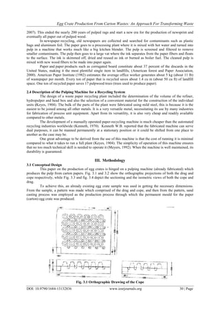 Egg Crate Production From Carton Wastes: An Approach For Transforming Waste
DOI: 10.9790/1684-13132836 www.iosrjournals.org 30 | Page
2007). This ended the nearly 200 years of pulped rags and start a new era for the production of newsprint and
eventually all paper out of pulped wood.
In newspaper recycling, old newspapers are collected and searched for contaminants such as plastic
bags and aluminum foil. The paper goes to a processing plant where it is mixed with hot water and turned into
pulp in a machine that works much like a big kitchen blender. The pulp is screened and filtered to remove
smaller contaminants. The pulp then goes to a large vat where the ink separates from the paper fibers and floats
to the surface. The ink is skimmed off, dried and reused as ink or burned as boiler fuel. The cleaned pulp is
mixed with new wood fibers to be made into paper again.
Paper and paper products such as corrugated board constitute about 37 percent of the discards in the
United States, making it the most plentiful single item in landfills, (American forest and Paper Association,
2000). American Paper Institute (1982) estimates the average office worker generates about 5 kg (about 11 lb)
of wastepaper per month. Every ton of paper that is recycled saves about 1.4 cu m (about 50 cu ft) of landfill
space. One ton of recycled paper saves 17 pulpwood trees (trees used to produce paper).
2.4 Description of the Pulping Machine for a Recycling System
The design of a waste paper recycling plant included the determination of the volume of the refiner,
hydropulper and head box and also the selection of a convenient material for the construction of the individual
units (Keyes, 1904). The bulk of the parts of the plant were fabricated using mild steel, this is because it is the
easiest to be joined among all other metals. It is a very versatile metal, necessitating its use by many industries
for fabrication of process unit equipment. Apart from its versatility, it is also very cheap and readily available
compared to other metals.
The development of a manually operated paper-recycling machine is much cheaper than the automated
recycling industries worldwide (Kenneth, 1970). Kenneth W.B. reported that the fabricated machine can serve
dual purposes, it can be manned permanently at a stationary position or it could be shifted from one place to
another as the case may be.
One great advantage to be derived from the use of this machine is that the cost of running it is minimal
compared to what it takes to run a full plant (Keyes, 1904). The simplicity of operation of this machine ensures
that no too much technical skill is needed to operate it (Meyers, 1992). When the machine is well maintained, its
durability is guaranteed.
III. Methodology
3.1 Conceptual Design
This paper on the production of egg crates is hinged on a pulping machine (already fabricated) which
produces the pulp from carton papers. Fig. 3.1 and 3.2 show the orthographic projections of both the drag and
cope respectively, while Fig. 3.3 and fig. 3.4 depict the sectioning and the isometric views of both the cope and
drag.
To achieve this, an already existing egg crate sample was used in getting the necessary dimensions.
From the sample, a pattern was made which comprised of the drag and cope, and then from the pattern, sand
casting process was employed as the production process through which the permanent mould for the paper
(carton) egg crate was produced.
Fig. 3.1 Orthographic Drawing of the Cope
 