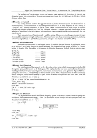 Egg Crate Production From Carton Wastes: An Approach For Transforming Waste
DOI: 10.9790/1684-13132836 www.iosrjournals.org 32 | Page
The production of the permanent mould was however made possible with the designs for the riser and
the gating system which comprises of the sprue size, runner size, ingate size etc. Below are the 3D views of both
the cope and the drag.
3.2 Selection of Material
The casting material used for the egg crate mould is profile aluminium (could also be referred to as
aluminium alloy). I chose aluminium as my casting material because of its many properties. It has a density of
2.70 g/cm3
and a melting temperature of 660o
C (John, 2004)). Aluminium alloy is light weight, it has high
thermal and electrical conductivities, and also corrosion resistance. Another important consideration in the
selection of aluminium is that it is cheaper in terms of cost when compared to other casting materials like cast
iron, brass etc.
There are many types of aluminum alloy used for casting. Silicon, copper and magnesium are the main
element added to enhance strength and hardness. Aluminum-based cast alloys have many applications, including
automotive engine blocks or cylinder head, decorative, aerospace and electrical parts (John, 2004).
3.3 Pattern Size Determination
Sand and cement was used for making the pattern for both the drag and the cope. In making the pattern
(drag and cope), an existing plastic crate sample was used. The dimension of the sample is 290mm by 290mm,
having 30 dimples. After the making of the pattern, the following dimensions for both the drag and cope were
arrived at:
Drag length --------- 380mm
Drag breath --------- 360mm
Cope length --------- 380mm
Cope breath --------- 360mm
Thickness of drag --------- 56mm
Thickness of cope --------- 37mm
3.4 Runner Size (Diameter)
The main function of the runner is to slow down the molten metal, which speeds up during its free fall
through the sprue, and it takes it to all the in-gates. This implies that the total cross-sectional area of runner(s)
must be greater than the sprue area. In general, a sprue area, As: runner area, Ar: in-gate area, Ag should have a
gating area ratio of 1:2:1.5 respectively for ferrous metals (Ravi, 2003). The runner must be filled completely
before letting the molten metal enter the in-gates. Since the runner diverges into two equal parts, each part
should have an elemental area of i.e.
π
d = 2.18 X 10 m But, runner elemental area Ar ≡ As.
That is, for the drag,
Where d = diameter of the runner.
d = 0.16m
π
d = 1.15 X 10 m For the cope,
d = 0.12m
3.5 In-gate Size (Diameter)
The in-gates lead the molten metal from the gating system to the mould cavities. From the gating area
ratio above, the in-gate elemental area = 1.5 As. The fact that the in-gate diverges into two equal parts, each part
should have an elemental area of
.
.
i.e. =
.
d =
4 X 1.5 X 2.18 X 10
2 X π
For the drag,
d = 0.14m
d =
. .
π
For the cope,
d = 0.10m
 