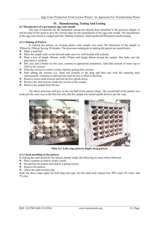 Egg Crate Production From Carton Wastes: An Approach For Transforming Waste
DOI: 10.9790/1684-13132836 www.iosrjournals.org 33 | Page
IV. Manufacturing, Testing And Costing
4.1 Manufacture of a permanent egg crate mould
The type of materials for the permanent casting has already been identified in the previous chapter. It
will be ideal at this point to give the various steps for the manufacture of the egg crate mould. The manufacture
of the egg crate mould is categorized into: Making of pattern, Sand mould and Permanent mould casting.
4.1.1 Making of Pattern
In making the pattern, an existing plastic crate sample was used. The dimension of the sample is
290mm by 290mm, having 30 dimples. The processes undergone in making the pattern are stated below.
 Make a sand bed.
 Place the sample crate on the bed and make sure it is well leveled with a plump.
 Place a box of length 380mm, width 370mm and height 60mm around the sample. But make sure the
placement is uniform.
 Mix clay and a binder (in this case, cement) in appropriate proportion. Add little amount of water (up to
30cl) to the mixture.
 Filter the mixture to remove stones, thereby getting finer mixture.
 Start adding the mixture (i.e. Sand and cement) to the drag and then ram with the ramming stick
intermittently. Continue to add and ram until the box is filled to the brim.
 Remove excess sand mixture and turn the box upside down.
 Remove the sand mixture inside the cavities of the sample.
 Remove the sample from the box.
The above processes will give us the one-half of the pattern (drag). The second half of the pattern was
made just the same way as the first one only that the sample was turned upside down to get the cope.
Plate 4.1: Left; cope pattern, Right; drag pattern
4.1.2 Sand moulding of the pattern
In making the sand mould for the pattern already made, the following six steps where followed:
 Place a pattern in sand to create a mold.
 Incorporate the pattern and sand in a gating system.
 Remove the pattern.
 Allow the sand mould to dry.
Note: the above steps apply for both drag and cope. For the sand used, typical mix: 90% sand, 3% water, and
7% clay.
 