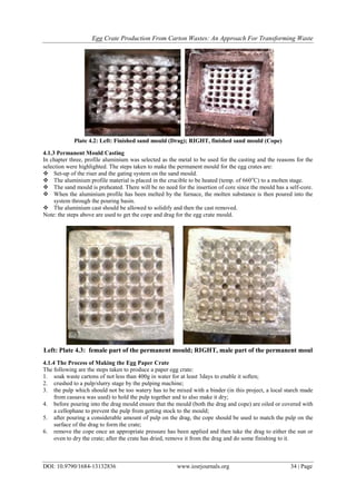Egg Crate Production From Carton Wastes: An Approach For Transforming Waste
DOI: 10.9790/1684-13132836 www.iosrjournals.org 34 | Page
Plate 4.2: Left: Finished sand mould (Drag); RIGHT, finished sand mould (Cope)
4.1.3 Permanent Mould Casting
In chapter three, profile aluminium was selected as the metal to be used for the casting and the reasons for the
selection were highlighted. The steps taken to make the permanent mould for the egg crates are:
 Set-up of the riser and the gating system on the sand mould.
 The aluminium profile material is placed in the crucible to be heated (temp. of 660o
C) to a molten stage.
 The sand mould is preheated. There will be no need for the insertion of core since the mould has a self-core.
 When the aluminium profile has been melted by the furnace, the molten substance is then poured into the
system through the pouring basin.
 The aluminium cast should be allowed to solidify and then the cast removed.
Note: the steps above are used to get the cope and drag for the egg crate mould.
Left: Plate 4.3: female part of the permanent mould; RIGHT, male part of the permanent moul
4.1.4 The Process of Making the Egg Paper Crate
The following are the steps taken to produce a paper egg crate:
1. soak waste cartons of not less than 400g in water for at least 3days to enable it soften;
2. crushed to a pulp/slurry stage by the pulping machine;
3. the pulp which should not be too watery has to be mixed with a binder (in this project, a local starch made
from cassava was used) to hold the pulp together and to also make it dry;
4. before pouring into the drag mould ensure that the mould (both the drag and cope) are oiled or covered with
a cellophane to prevent the pulp from getting stock to the mould;
5. after pouring a considerable amount of pulp on the drag, the cope should be used to match the pulp on the
surface of the drag to form the crate;
6. remove the cope once an appropriate pressure has been applied and then take the drag to either the sun or
oven to dry the crate; after the crate has dried, remove it from the drag and do some finishing to it.
 