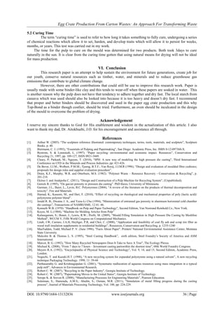 Egg Crate Production From Carton Wastes: An Approach For Transforming Waste
DOI: 10.9790/1684-13132836 www.iosrjournals.org 36 | Page
5.2 Curing Time
The term “curing time” is used to refer to how long it takes something to fully cure, undergoing a series
of chemical reactions which allow it to set, harden, and develop traits which will allow it to persist for weeks,
months, or years. This test was carried out in my work.
The time for the pulp to cure on the mould was determined for two products. Both took 3days to cure
naturally in the sun. It is clear from the curing time gotten that using natural means for drying will not be ideal
for mass production.
VI. Conclusion
This research paper is an attempt to help sustain the environment for future generations, create job for
our youth, conserve natural resources such as timber, water, and minerals and to reduce greenhouse gas
emissions that contribute to global climate change.
However, there are other contributions that could still be use to improve this research work. Paper is
usually made with some binder-like clay and this tends to wear-off when these papers are soaked in water. This
is another reason why the pulp does not have that tendency to adhere together and dry fast. The local starch from
cassava which was used should also be looked into because it is too heavy and doesn’t dry fast. I recommend
that proper and better binders should be discovered and used in the paper egg crate production and this why
Top-Bond as a binder though costlier, should be tried. Furthermore, an oven should be inculcated in the design
of the mould to overcome the problem of drying.
Acknowledgement
I reserve my sincere thanks to God for His enablement and wisdom in the actualization of this article. I also
want to thank my dad, Dr. Aitokhuehi, J.O. for his encouragement and assistance all through.
References
[1]. Arthur W. (2005). “The sculpture reference illustrated: contemporary techniques, terms, tools, materials, and sculpture”, Sculpture
Books. p. 40.
[2]. Biermann, C. J. (1993), “Essentials of Pulping and Papermaking”, San Diego: Academic Press, Inc. ISBN 0-12-097360-X.
[3]. Bystrom, S. & Lonnstedt, L. (1997). “Paper recycling: environmental and economic impact. Resources”, Conservation and
Recycling 21, 1997, pp. 109-127, ISSN 0921-3449.
[4]. Cleary, P; Parkash, M.; Nguyen, T. (2010), “SPH: A new way of modeling the high pressure die casting”, Third International
Conference on CFD in the Minerals and Process Industries. pp: 421-426.
[5]. De Bever, J.J.M.; Wolbert, P.M.M.; Tjoeng, B.T.F.; Van Rooij, J.J.M.R (1996), “Design and evaluation of moulded fibre cushions;
proposals for design rules and supplier evaluation procedure”.
[6]. Drain, K.F., Murphy, W.R. and Otterburn, M.S. (1982). “Polymer Waste – Resource Recovery - Conservation & Recycling”, p.
201-218.
[7]. Ekiruo J. and Anakpoha C. (2011), “Design and Construction of a Pulp Machine for Recycling System”, (Unpublished).
[8]. Genick B. (1995), “On gas/air porosity in pressure die casting”. PhD thesis, University of Minnesota.
[9]. Gurman, J.L., Baier, L., Levin, B.C. Polystyrenes (2004), “A review of the literature on the products of thermal decomposition and
toxicity”, Fire and Materials.
[10]. Hamad, K., Kaseem, M., and Deri, F. (2010), “Effect of recycling on rheological and mechanical properties of poly (lactic acid)/
polystyrene polymer blend”.
[11]. Jerald R. B., Dwaine J. A., and Yeou-Li Chu (1994), “Minimization of entrained gas porosity in aluminum horizontal cold chamber
die castings”, Transactions of NAMRI/SME, 12:41–46.
[12]. Kenneth W.B. (1970). “Handbook on Pulp and Paper Technology”, Second Edition, Van Nostrand Reinhold Co., New York.
[13]. Keyes, M. L.(1904), “Machine for Molding Articles from Pulp”
[14]. Kulasegaram, S.; Bonet, J.; Lewis, R.W.; Profit, M. (2009), “Mould Filling Simulation in High Pressure Die Casting by Meshfree
Method”, WCCM V, Fifth World Congress on Computational Mechanics.
[15]. Lindt, J.W, Carraro, J.A.H, Heyliger, P.R, and Choi, C. (2008), “Application and feasibility of coal fly ash and scrap tire fiber as
wood wall insulation supplements in residential buildings”, Resources, Conservation and Recycling, p. 1235-1240
[16]. MacFadden, Todd; Michael P. V. (June 1996), "Facts About Paper". Printers' National Environmental Assistance Center, Montana
State University.
[17]. Malcolm B. & Thomas L. S. (1995), “Steel Casting Handbook”, sixth edition, Steel Foundry’s Society of America and ASM
International.
[18]. Marcot, B. G. (1992), "How Many Recycled Newspapers Does It Take to Save A Tree", The Ecology Plexus.
[19]. Micheal K. (2008), “From 7 days to 7 hours – Investment casting partswithin the shortest time”, 68th World Foundry Congress.
[20]. Meyers R.A. (1992), “Encyclopaedia of Physical Science and Technology”, Vol. 9, 14, and 15, Second Edition, Academic Press,
London.
[21]. Noguchi, T. and Kazuki.H.T. (1998), “A new recycling system for expanded polystyrene using a natural solvent”, A new recycling
technique Packaging Technology. 1998, 11: 39-44
[22]. Parthasarathy G. and Krishnagopalan G. (2001), “Systematic reallocation of aqueous resources using mass integration in a typical
pulp mill”, Advances in Environmental Research.
[23]. Robert C. W. (2007), "Recycling in the Paper Industry", Georgia Institute of Technology.
[24]. Robert C. W. (2007), "Papermaking Moves to the United States", Georgia Institute of Technology.
[25]. Serope K. & Sreven R. (2008), “Manufacturing Processes for Engineering Materials”, Pearson Education.
[26]. Sulaiman, S.; Hamouda, A.M.S.; Abedin, S.; Osman, M.R. (2011), “Simulation of metal filling progress during the casting
process”, Journal of Materials Processing Technology, Vol. 100, pp: 224-229.
 