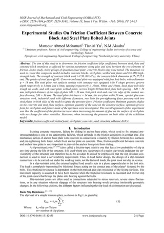 IOSR Journal of Mechanical and Civil Engineering (IOSR-JMCE)
e-ISSN: 2278-1684,p-ISSN: 2320-334X, Volume 13, Issue 1 Ver. IV(Jan. - Feb. 2016), PP 24-35
www.iosrjournals.org
DOI: 10.9790/1684-13142435 www.iosrjournals.org 24 | Page
Experimental Studies On Friction Coefficient Between Concrete
Block And Steel Plate Bolted Joints
Mansour Ahmed Mohamed1,
Tianlai Yu2
, N.M Akasha3
1, 3
(Assistant professor, School of civil engineering, College of engineering/ Sudan university of science and
technology, Sudan)
2(professor, civil engineering Department, College of engineering/ Northeast forestry university, China)
Abstract: The aim of this study is to determine the friction coefficient (slip coefficient) between steel plate and
concrete block interfaces as affected by various parameters using glue and sand between the two elements of
friction. In this study, thirty groups of specimen (steel plate -concrete blocks slip) were tested. The materials we
used to create this composite model included concrete blocks, steel plate, welded end plates and 8.8 M16 high-
strength bolts. The strength of concrete block used is C30 (30 MPa), the concrete block dimension (15*15*37.8
cm). The grades of steel plate Q345. Concrete and steel plate was equipped with four hole bolts, with a diameter
φ = 18 mm. The steel plate two surfaces contact with concrete was equipped with V shape grooves, groove
depth respectively is 1.0mm and 1.5mm, spacing respectively is 30mm, 40mm and 50mm, Steel plate bolt hole
trough set aside, and with steel plate welded joints, screws length 605mm.Steel plate bolt spacing , 3d0 = 54
mm, bolt pitch distance of the edge of plate 2d0 = 36 mm, bolt pitch steel and concrete edge of the contact sur-
face distance, 2d0 = 36 mm. The steel plate thickness t = 14 mm, the test plate width 50 mm., special glue con-
struction work, industrial sand with different diameters, two bolts for pre-tightening force pressure with two
steel plates on both sides of the model to apply the pressure force. Friction coefficient, Optimum quantity of glue
on the concrete and steel plate surface, optimum quantity of the sand on the concrete surface, optimum groove
form for steel plate and failure mode of the specimen were investigated. The overall approach of this experiment
was that the coefficient of the friction increase when increasing the amount of glue on the surface of steel plate
with no change for other variables. Moreover, when increasing the pressure on both sides of the exhibition
model.
Keywords: friction coefficient; bolted joint; steel plate; concrete; sand; structure adhesive JGN-I.
I. Introduction
Existing concrete structures, failure by sliding in anchor base plate, which used to fix external pre-
stressed tendons is one of the catastrophic failures, which depends on the friction conditions in contact area .The
mechanical action of anchor base plate with concrete in contact area is mainly by friction between two surfaces
and pre-tightening bolts force, which fixed anchor plate on concrete. Thus, friction coefficient between concrete
and anchor base plate is very important to prevent the anchor base plate from sliding.
A slip-resistant joint [1] - [10]
(also called a friction-type joint) is one that has a low probability of slip at
any time during the life of the structure. It is used where any occurrence of a major slip would endanger the ser-
viceability of the structure and therefore has to be avoided. It should be emphasized that the slip-resistant con-
nection is used to meet a serviceability requirement. Thus, in load factor design, the design of a slip-resistant
connection is to be carried out under the working loads, not the factored loads; the joint must not slip in service.
In a slip-resistant joint, the external applied load usually acts in a plane perpendicular to the bolt axis.
The load is completely transmitted by frictional forces acting on the contact area of the plates* fastened by the
bolts. This frictional resistance is dependent on the bolt preload and slips resistance of the faying surfaces. The
maximum capacity is assumed to have been reached when the frictional resistance is exceeded and overall slip
of the joint occurs that brings the plates into bearing against the bolts.
Slip-resistant joints are often used in connections subjected to stress reversals, severe stress fluctua-
tions, or in any situation wherein slippage of the structure into bearing would produce intolerable geometric
changes. In the following sections, the different factors influencing the slip load of a connection are discussed.
Basic Slip Resistance [1] - [10]
The slip load of a simple tension splice, as shown in Fig.1, is given by:
𝑃𝑠𝑙𝑖𝑝 = 𝑘 𝑠 𝑚 𝑇𝑖 (1)
𝑛
𝑖=1
Where: ks=slip coefficient
m= number of slip planes
 