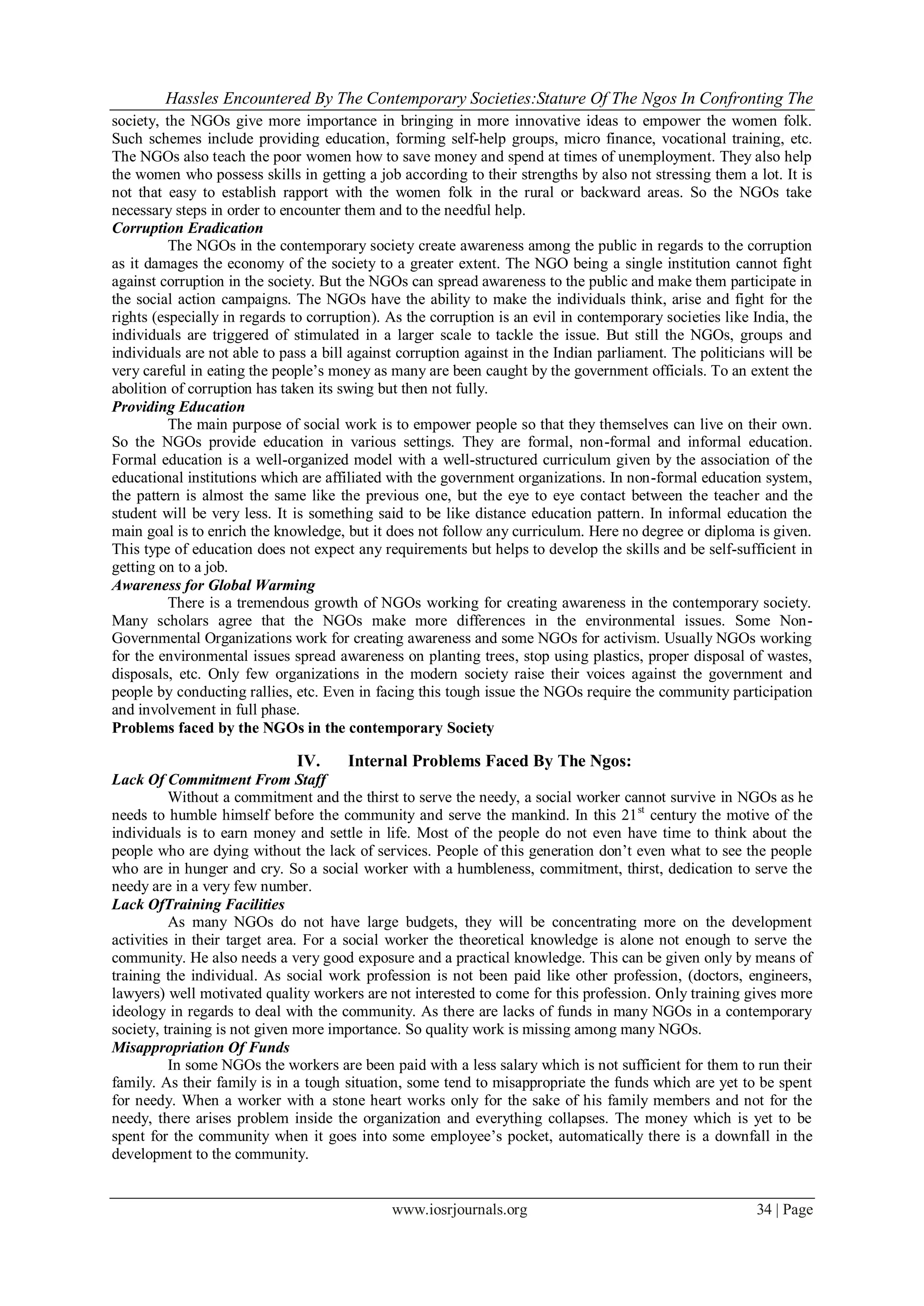 Hassles Encountered By The Contemporary Societies:Stature Of The Ngos In Confronting The
society, the NGOs give more importance in bringing in more innovative ideas to empower the women folk.
Such schemes include providing education, forming self-help groups, micro finance, vocational training, etc.
The NGOs also teach the poor women how to save money and spend at times of unemployment. They also help
the women who possess skills in getting a job according to their strengths by also not stressing them a lot. It is
not that easy to establish rapport with the women folk in the rural or backward areas. So the NGOs take
necessary steps in order to encounter them and to the needful help.
Corruption Eradication
          The NGOs in the contemporary society create awareness among the public in regards to the corruption
as it damages the economy of the society to a greater extent. The NGO being a single institution cannot fight
against corruption in the society. But the NGOs can spread awareness to the public and make them participate in
the social action campaigns. The NGOs have the ability to make the individuals think, arise and fight for the
rights (especially in regards to corruption). As the corruption is an evil in contemporary societies like India, the
individuals are triggered of stimulated in a larger scale to tackle the issue. But still the NGOs, groups and
individuals are not able to pass a bill against corruption against in the Indian parliament. The politicians will be
very careful in eating the people’s money as many are been caught by the government officials. To an extent the
abolition of corruption has taken its swing but then not fully.
Providing Education
          The main purpose of social work is to empower people so that they themselves can live on their own.
So the NGOs provide education in various settings. They are formal, non-formal and informal education.
Formal education is a well-organized model with a well-structured curriculum given by the association of the
educational institutions which are affiliated with the government organizations. In non-formal education system,
the pattern is almost the same like the previous one, but the eye to eye contact between the teacher and the
student will be very less. It is something said to be like distance education pattern. In informal education the
main goal is to enrich the knowledge, but it does not follow any curriculum. Here no degree or diploma is given.
This type of education does not expect any requirements but helps to develop the skills and be self-sufficient in
getting on to a job.
Awareness for Global Warming
          There is a tremendous growth of NGOs working for creating awareness in the contemporary society.
Many scholars agree that the NGOs make more differences in the environmental issues. Some Non-
Governmental Organizations work for creating awareness and some NGOs for activism. Usually NGOs working
for the environmental issues spread awareness on planting trees, stop using plastics, proper disposal of wastes,
disposals, etc. Only few organizations in the modern society raise their voices against the government and
people by conducting rallies, etc. Even in facing this tough issue the NGOs require the community participation
and involvement in full phase.
Problems faced by the NGOs in the contemporary Society

                              IV.      Internal Problems Faced By The Ngos:
Lack Of Commitment From Staff
          Without a commitment and the thirst to serve the needy, a social worker cannot survive in NGOs as he
needs to humble himself before the community and serve the mankind. In this 21 st century the motive of the
individuals is to earn money and settle in life. Most of the people do not even have time to think about the
people who are dying without the lack of services. People of this generation don’t even what to see the people
who are in hunger and cry. So a social worker with a humbleness, commitment, thirst, dedication to serve the
needy are in a very few number.
Lack OfTraining Facilities
          As many NGOs do not have large budgets, they will be concentrating more on the development
activities in their target area. For a social worker the theoretical knowledge is alone not enough to serve the
community. He also needs a very good exposure and a practical knowledge. This can be given only by means of
training the individual. As social work profession is not been paid like other profession, (doctors, engineers,
lawyers) well motivated quality workers are not interested to come for this profession. Only training gives more
ideology in regards to deal with the community. As there are lacks of funds in many NGOs in a contemporary
society, training is not given more importance. So quality work is missing among many NGOs.
Misappropriation Of Funds
          In some NGOs the workers are been paid with a less salary which is not sufficient for them to run their
family. As their family is in a tough situation, some tend to misappropriate the funds which are yet to be spent
for needy. When a worker with a stone heart works only for the sake of his family members and not for the
needy, there arises problem inside the organization and everything collapses. The money which is yet to be
spent for the community when it goes into some employee’s pocket, automatically there is a downfall in the
development to the community.


                                              www.iosrjournals.org                                        34 | Page
 
