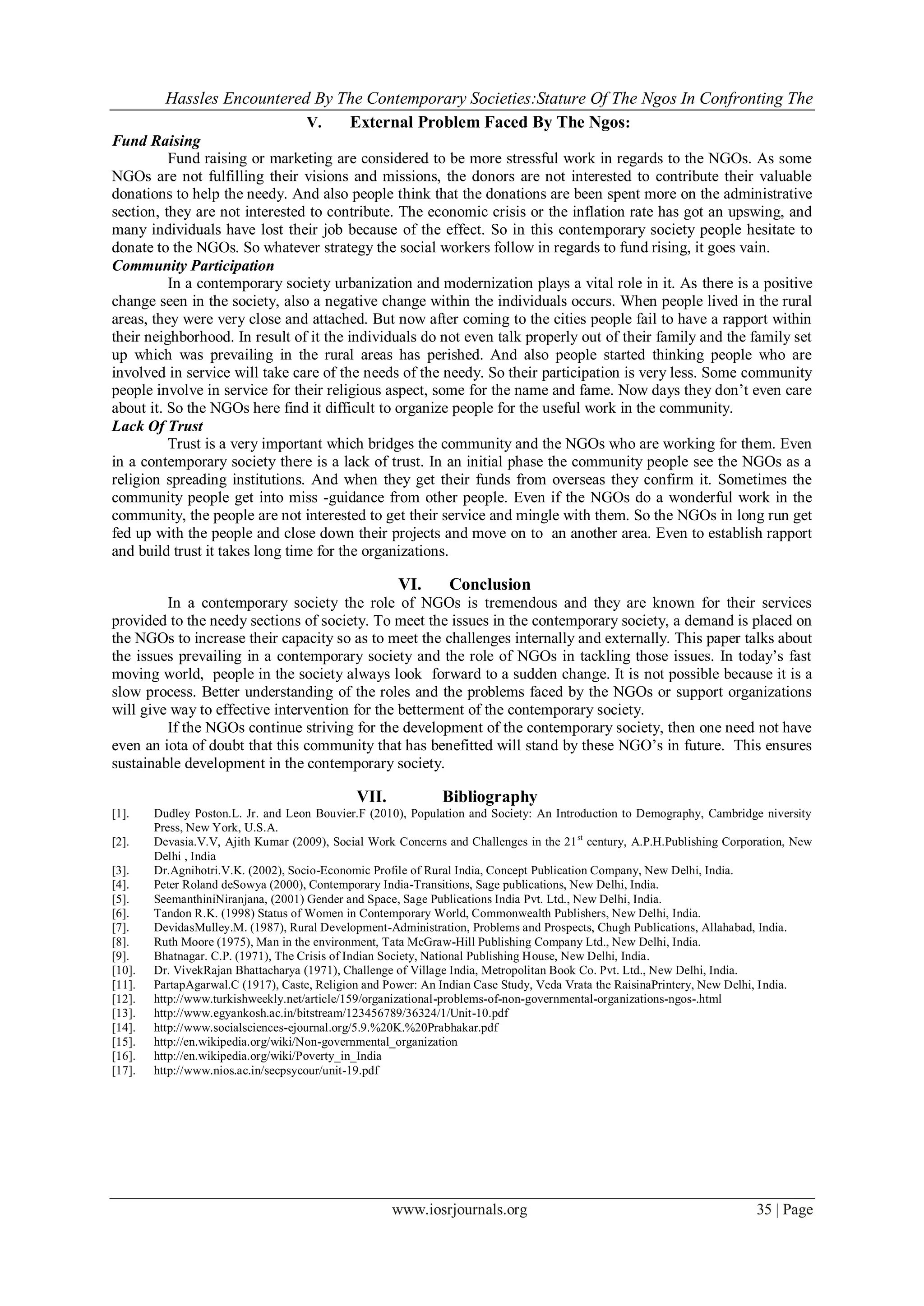 Hassles Encountered By The Contemporary Societies:Stature Of The Ngos In Confronting The
                             V.   External Problem Faced By The Ngos:
Fund Raising
          Fund raising or marketing are considered to be more stressful work in regards to the NGOs. As some
NGOs are not fulfilling their visions and missions, the donors are not interested to contribute their valuable
donations to help the needy. And also people think that the donations are been spent more on the administrative
section, they are not interested to contribute. The economic crisis or the inflation rate has got an upswing, and
many individuals have lost their job because of the effect. So in this contemporary society people hesitate to
donate to the NGOs. So whatever strategy the social workers follow in regards to fund rising, it goes vain.
Community Participation
          In a contemporary society urbanization and modernization plays a vital role in it. As there is a positive
change seen in the society, also a negative change within the individuals occurs. When people lived in the rural
areas, they were very close and attached. But now after coming to the cities people fail to have a rapport within
their neighborhood. In result of it the individuals do not even talk properly out of their family and the family set
up which was prevailing in the rural areas has perished. And also people started thinking people who are
involved in service will take care of the needs of the needy. So their participation is very less. Some community
people involve in service for their religious aspect, some for the name and fame. Now days they don’t even care
about it. So the NGOs here find it difficult to organize people for the useful work in the community.
Lack Of Trust
          Trust is a very important which bridges the community and the NGOs who are working for them. Even
in a contemporary society there is a lack of trust. In an initial phase the community people see the NGOs as a
religion spreading institutions. And when they get their funds from overseas they confirm it. Sometimes the
community people get into miss -guidance from other people. Even if the NGOs do a wonderful work in the
community, the people are not interested to get their service and mingle with them. So the NGOs in long run get
fed up with the people and close down their projects and move on to an another area. Even to establish rapport
and build trust it takes long time for the organizations.

                                                      VI.      Conclusion
         In a contemporary society the role of NGOs is tremendous and they are known for their services
provided to the needy sections of society. To meet the issues in the contemporary society, a demand is placed on
the NGOs to increase their capacity so as to meet the challenges internally and externally. This paper talks about
the issues prevailing in a contemporary society and the role of NGOs in tackling those issues. In today’s fast
moving world, people in the society always look forward to a sudden change. It is not possible because it is a
slow process. Better understanding of the roles and the problems faced by the NGOs or support organizations
will give way to effective intervention for the betterment of the contemporary society.
         If the NGOs continue striving for the development of the contemporary society, then one need not have
even an iota of doubt that this community that has benefitted will stand by these NGO’s in future. This ensures
sustainable development in the contemporary society.

                                              VII.            Bibliography
[1].    Dudley Poston.L. Jr. and Leon Bouvier.F (2010), Population and Society: An Introduction to Demography, Cambridge niversity
        Press, New York, U.S.A.
[2].    Devasia.V.V, Ajith Kumar (2009), Social Work Concerns and Challenges in the 21 st century, A.P.H.Publishing Corporation, New
        Delhi , India
[3].    Dr.Agnihotri.V.K. (2002), Socio-Economic Profile of Rural India, Concept Publication Company, New Delhi, India.
[4].    Peter Roland deSowya (2000), Contemporary India-Transitions, Sage publications, New Delhi, India.
[5].    SeemanthiniNiranjana, (2001) Gender and Space, Sage Publications India Pvt. Ltd., New Delhi, India.
[6].    Tandon R.K. (1998) Status of Women in Contemporary World, Commonwealth Publishers, New Delhi, India.
[7].    DevidasMulley.M. (1987), Rural Development-Administration, Problems and Prospects, Chugh Publications, Allahabad, India.
[8].    Ruth Moore (1975), Man in the environment, Tata McGraw-Hill Publishing Company Ltd., New Delhi, India.
[9].    Bhatnagar. C.P. (1971), The Crisis of Indian Society, National Publishing House, New Delhi, India.
[10].   Dr. VivekRajan Bhattacharya (1971), Challenge of Village India, Metropolitan Book Co. Pvt. Ltd., New Delhi, India.
[11].   PartapAgarwal.C (1917), Caste, Religion and Power: An Indian Case Study, Veda Vrata the RaisinaPrintery, New Delhi, I ndia.
[12].   http://www.turkishweekly.net/article/159/organizational-problems-of-non-governmental-organizations-ngos-.html
[13].   http://www.egyankosh.ac.in/bitstream/123456789/36324/1/Unit-10.pdf
[14].   http://www.socialsciences-ejournal.org/5.9.%20K.%20Prabhakar.pdf
[15].   http://en.wikipedia.org/wiki/Non-governmental_organization
[16].   http://en.wikipedia.org/wiki/Poverty_in_India
[17].   http://www.nios.ac.in/secpsycour/unit-19.pdf




                                                     www.iosrjournals.org                                                35 | Page
 