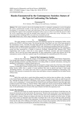 IOSR Journal of Humanities and Social Science (IOSRJHSS)
ISSN: 2279-0845 Volume 1, Issue 3 (Sep.-Oct. 2012), PP 32-35
www.iosrjournals.org

  Hassles Encountered by the Contemporary Societies: Stature of
              the Ngos in Confronting The Setbacks
                                                  Emmanuel D.
                         Ph. D. Scholar, PSG College of Arts and Science, Coimbatore.

Abstract: This article intends to discern the hardships faced by a communal contemporary society throughout
the country, predominantly in India, as they take part in superior roles like political, financial and community
development. It accentuates the status and endorsement of the Non-Governmental Organizations (NGOs) for
providing their support in the sustainable development of the society in a drive to ascertain the means by which
the service organizations deal with the plentiful snags endured by the modern-day society. Therefore, it has
been proposed that solidifying NGOs can surely hone sustainable growth.
Key words: Modern-day, NGOs, Snags, Solidifying, Sustainable development.

                                           I.           Introduction
          This paper attempts to enumerate the issues and challenges faced by the contemporary Indian society
and the role of NGO’s with these issues. The first part provides a brief bird’s eye view of the issues present in
the contemporary society. Secondly, this paper deals with the role of NGO’s in resolving this crisis. Finally an
attempt is made to suggest measures to strengthen NGO’s after identifying the problems faced by the NGO’s.
The day by day rise of non-profit organizations as well as non-governmental organizations in the contemporary
society has been mentioned by a number of observers (Example: Schneider-1988; Salamon-1993). These
organizations seem to play a main role in every segment of political, economic and social development
activities. This in turn has given ample opportunity for these organizations to make their presence felt in the
contemporary society as they have a greater scope for contributing to the sustainable growth of the society.

                           II.         Issues In The Contemporary Societies
          India has been listed under the category of developing countries by the United Nations Organization.
Even though India attained its independence almost six decades ago, it has been striving hard to attain heights
through spreading awareness, providing education to all, taking strides in scientific innovations, evolving new
ideologies in technologies, excelling in sports and so on.
          The life expectancy of the Indian people has increased to a larger extent due to the focus of the medical
sciences in eradicating a number of diseases and in controlling epidemics. Despite these developments, still the
Indian Society suffers from a number of social problems that stunt its growth and keep it listed under
`developing countries’. As a result, since every issue is a cog in the machine disturbing it’s functioning, it has
become a dire necessity to enumerate the various issues and explore avenues to gradually free the Indian Society
of these issues.

Poverty
          Half of the world, that is, nearly three billion people lives with less than two dollars a day. According
to the United Nations Development Program (2010) data, 37.2% of people living in India are under the poverty
line. Although the Indian economy is developing, it has not been consistent in addressing this issue sufficiency
with a view to eradicating it. A recent report by the Oxford Poverty and Human Initiative states that eight states
in India are poorer than twenty six African Nations. Many studies have shown or proved that the children from
the backward area or poverty affected area are lagging behind compared to the other enriched or developed
areas. So the performance level in most of the areas is found to be below the expectancy level.

Gender Discrimination
          Both men and women are equally important for the development and well-being of individual man, the
family the microcosm as well as the society, the macrocosm. Women in the society play a very important role of
a mother, sister and wife in the life of man. However in many cases in the contemporary society, the situation is
not favorable to women. Women are treated as the fairer sex, but also the weaker sex by the society. In India
most of the women are dependent upon their father or husband. Due to this, the men folk take undue advantage
of it and they succumb as victims to this exploitation. Even though women sacrifice most of their ambitions and
interest for the sake of the wellbeing of the family, they are not given due recognition within the family and the
society. This is ridiculous considering the self-sacrifice of the members of this gender.
                                                www.iosrjournals.org                                     32 | Page
 