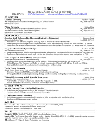 JING JI
500 Riverside Drive, Apt 660, New York, NY 10027-3916
(646) 467-0936 jj2676@columbia.edu http://www.linkedin.com/pub/jing-ji/67/929/180
E D U C AT I O N
Columbia University New York City, NY
M.S. in Operations Research, School of Engineering and Applied Science 09/2013 - 12/2014
Overall GPA: 4.0/4.0
Peking University Beijing, China
B.S. in Applied Mathematics, School of Mathematical Sciences 09/2009 - 07/2013
B.A. in Economics, National School of Development 09/2011 - 06/2013
Overall GPA: 3.4/4.0; Major GPA: 3.6/4.0
E X P E R I E N C E
Shenzhen Stock Exchange, Fixed Income & Derivatives Department Shenzhen, China
Researcher in Options Team 06/2014 - 08/2014
 Cleaned data and extracted key prices using SQL from 10 million+ ETF transaction records.
 Developed algorithms using Matlab to test parameters of circuit breakers, closing auctions and price bands for ETF options.
 Made cross-market analysis about market makers, position limits, margins, etc. by consulting 20+ typical securities exchanges.
Congestion Reservation System Design New York City, NY
Part-time Project Consultant 09/2013 - 12/2013
 Developed a stochastic model to estimate capacities of Manhattan river crossings using historical reports and real-time data.
 Implemented a simulation system to back test time slot allocations in reservation systems to cut waiting time by 70%.
China NSF project, National School of Development Beijing, China
Research Assistant in Financial Econometrics Group 09/2012 - 06/2013
 Implemented Schwartz-Smith two-factor model to predict the oil price trend using spot and futures prices.
 Utilized Kalman Filter framework in Matlab to estimate parameters in S-S model with WTI and Brent Crude Oil data.
 Surveyed techniques to extract information from option prices for forecasting.
Thesis, Peking University Beijing, China
GARCH Option Pricing Model: Theory, Methodology and Strategy 09/2012 - 01/2013
 Discussed the nature of GARCH model and its utilization in option pricing.
 Developed and back tested an option trading strategy based on volatility arbitrage by experimenting on index options.
Taikang Life Insurance Co. Ltd, Actuarial Department Beijing, China
Assistant in Empirical Analysis Team 01/2012 - 02/2012
 Calculated the surrender and mortality rates for the 4th quarter of 2011.
 Used SQL/VBA for data processing, evaluation and report generation.
C O U R S E WO R K S
Machine Learning Projects, Columbia University
 Used linear regression (lasso model) in R to predicted CEO compensations.
 Constructed an MCMC algorithm to decipher coded messages.
C++ Projects, Columbia University
 Utilized dynamic programming and multithreading to solve an optimal trading schedule problem.
 Implemented PCA using the power method.
AWA R D S
Three times First Prize in National Olympiad in Informatics, China, 2006/2007/2008
First Prize in National Mathematics Olympiad, China, 2008
First Prize in National Physics Olympiad, China, 2008
S K I L L S
Computer Skills: Matlab, R, VBA, C/C++, SQL, Latex, Stata, Eviews, Maple
Leadership: Vice Secretary-General of Student Leaders Training School, PKU, 05/2010 - 05/2011. Arranged training programs,
counseled students, hosted lecture series and organized outings.
Other: Piano, 10th (Highest) Grade; Photography and Swimming
 