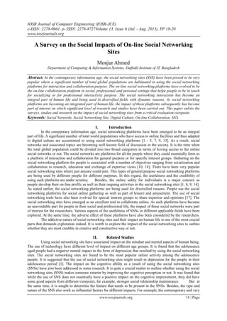 IOSR Journal of Computer Engineering (IOSR-JCE)
e-ISSN: 2278-0661, p- ISSN: 2278-8727Volume 13, Issue 6 (Jul. - Aug. 2013), PP 18-20
www.iosrjournals.org
www.iosrjournals.org 18 | Page
A Survey on the Social Impacts of On-line Social Networking
Sites
Monjur Ahmed
Department of Computing & Information Systems, Daffodil Institute of IT, Bangladesh
Abstract: In the contemporary information age, the social networking sites (SNS) have been proved to be very
popular where a significant number of total global populations are habituated in using the social networking
platforms for interaction and collaboration purpose. The on-line social networking platforms have evolved to be
the on-line collaboration platform in social, professional and personal settings that helpe people to be in touch
for socializing or for professional interactivity purpose. The social networking interaction has become an
integral part of human life and being used in diversified fields with dynamic reasons. As social networking
platforms are becoming an integrated part of human life, the impact of those platforms subsequently has become
part of interest on which significant level of research and studies have been carried out. This paper enlists the
surveys, studies and research on the impact of social networking sites from a critical evaluation viewpoint.
Keywords: Social Networks, Social Networking Site, Digital Culture, On-line Collaboration, SNS.
I. Introduction
In the conteporary information age, social networking platforms have been emerged to be an integral
part of life. A significant number of total world populations who have access to online facilities and thus adapted
to digital culture are accustomed to using social networking platforms [1 - 5, 7, 9, 13]. As a result, social
networks and associated topics are becoming well known field of discussion in the society. It is the time when
the total global population could be divided into two broad categories in terms of having access to the online
social networks or not. The social networks are platforms for all the people where they could essentially form as
a platform of interaction and collaboration for general purpose or for specific interest groups. Gathering on the
social networking platform for people is associated with a number of objectives ranging from socialization and
collaboration to research, education and exchange of expertise views [10, 18]. There have been very popular
social networking sites where just anyone could join. This types of general purpose social networking platforms
are being used by different people for different purposes. In this regard, the usefulness and the credibility of
using such platforms are under scrutiny. Besides, the online safety for individuals is a major concern as
people develop their on-line profile as well as their ongoing activities in the social networking sites [1, 8, 9, 14].
As stated earlier, the social networking platforms are being used for diversified reasons. People use the social
networking platforms for social online gathering as well as part of leisure and amusement. The use of social
networking tools have also been evolved for special interest groups to share expertise and opinions [17]. The
social networking sites have emerged as an excellent tool to collaborate online. As such platforms have become
an unavoidable part for people in their social and professional life, the impact of these social networks were part
of interest for the researchers. Various aspects of the usefulness of SNSs in different applicable fields have been
explored. At the same time, the adverse effect of these platforms have also been considered by the researchers.
The addictive nature of social networking sites and their impact on human life is one of the most crucial
parts that demands exploration indeed. It is worth to explore the impact of the social networking sites to outline
whether they are most credible in creative and constructive way or not.
II. Related Studies
Using social networking site have associated impact on the mindset and mental aspects of human being.
The use of technology have different level of impact on different age groups. It is found that the adolescence
aged people had a negative mental impact in the form of depression that resulted by using the social networking
sites. The social networking sites are found to be the most popular online activity among the adolescence
people. It is suggested that the use of social networking sites might result in depression for the people in their
adolescence period [1]. The impact on the cognitive ability as a result of using the social networking sites
(SNSs) have also been addressed in some research. It is quite a crucial matter to outline whether using the social
networking sites (SNS) makes someone smarter by improving the cognitive perception or not. It was found that
while the use of SNS does not essentially have a positive impact on the cognitive improvement, they did have
some good aspects from different viewpoint, for example, stronger social relationship maintenance. But at
the same time, it is sought to determine the feature that needs to be present in the SNSs. Besides, the type and
nature of the SNS also work as influential factors for different impacts. For example, the contemporary and very
 