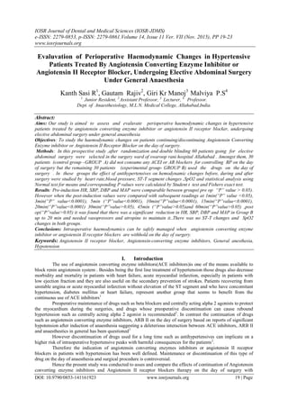 IOSR Journal of Dental and Medical Sciences (IOSR-JDMS)
e-ISSN: 2279-0853, p-ISSN: 2279-0861.Volume 14, Issue 11 Ver. VII (Nov. 2015), PP 19-23
www.iosrjournals.org
DOI: 10.9790/0853-141161923 www.iosrjournals.org 19 | Page
Evaluvation of Perioperative Haemodynamic Changes in Hypertensive
Patients Treated By Angiotensin Converting Enzyme Inhibitor or
Angiotensin II Receptor Blocker, Undergoing Elective Abdominal Surgery
Under General Anaesthesia
Kanth Sasi R1
, Gautam Rajiv2
, Giri Kr Manoj3
Malviya P.S4
1.
Junior Resident, 2.
Assistant Professor, 3.
Lecturer, 4.
Professor.
Dept. of Anaesthesiology, M.L.N. Medical College, Allahabad,India.
Abstract:
Aims: Our study is aimed to assess and evaluvate perioperative haemodynamic changes in hypertensive
patients treated by angiotensin converting enzyme inhibitor or angiotensin II receptor blocker, undergoing
elective abdominal surgery under general anaesthesia
Objectives: To study the haemodynamic changes on patients continuing/discontinuing Angiotensin Converting
Enzyme inhibitor or Angiotensin II Receptor Blocker on the day of surgery.
Methods: In this prospective study ,after randomization and double blinding 60 patients going for elective
abdominal surgery were selected in the surgery ward of swaroop rani hospital Allahabad . Amongst them, 30
patients (control group –GROUP A) did not consume any ACEI or AR blockers for controlling BP on the day
of surgery but the remaining 30 patients (experimental group- GROUP B) used the drugs on the day of
surgery . In these groups the effect of antihypertensives on hemodynamic changes before, during and after
surgery were studied by heart rate,blood pressure, ST-T segment changes ,SpO2 and statistical analysis using
Normal test for means and corresponding P values were calculated by Student t test and Fishers exact test.
Results: Pre-induction HR, SBP, DBP and MAP were comparable between groups( pre op “P” value > 0.05).
However when the post-induction values were compared with subsequent readings at 1min(“P” value <0.05),
3min(“P” value<0.0001), 5min (“P”value<0.0001), 10min(“P”value<0.0001), 15min(“P”value<0.0001),
20min(“P”value<0.0001) 30min(“P”value>0.05), 45min (“P”value>0.05)and 60min(“P”value>0.05) ,post
op(“P”value>0.05) it was found that there was a significant reduction in HR, SBP, DBP and MAP in Group B
up to 20 min and needed vasopressors and atropine to maintain it..There was no ST-T changes and SpO2
changes in both groups.
Conclusions: Intraoperative haemodynamics can be safely managed when angiotensin converting enzyme
inhibitor or angiotensin II receptor blockers are withhold on the day of surgery.
Keywords: Angiotensin II receptor blocker, Angiotensin-converting enzyme inhibitors, General anesthesia,
Hypotension
I. Introduction
The use of angiotensin converting enzyme inhibitors(ACE inhibitors)is one of the means available to
block renin angiotensin system . Besides being the first line treatment of hypertension those drugs also decrease
morbidity and mortality in patients with heart failure, acute myocardial infarction, especially in patients with
low ejection fraction and they are also useful on the secondary prevention of strokes. Patients recovering from
unstable angina or acute myocardial infarction without elevation of the ST segment and who have concomitant
hypertension, diabetes mellitus or heart failure, represent another group that seems to benefit from the
continuous use of ACE inhibitors1
Preoperative maintenance of drugs such as beta blockers and centrally acting alpha 2 agonists to protect
the myocardium during the surgeries, and drugs whose preoperative discontinuation can cause rebound
hypertension such as centrally acting alpha 2 agonist is recommended2
. In contrast the continuation of drugs
such as angiotensin converting enzyme inhibitors, ARB II on the day of surgery based on reports of significant
hypotension after induction of anaesthesia suggesting a deleterious interaction between ACE inhibitors, ARB II
and anaesthestics in general has been questioned3
However discontinuation of drugs used for a long time such as antihypertensives can implicate on a
higher risk of intraoperative hypertensive peaks with harmful consequences for the patients2
.
Therefore the indication of angiotensin converting enzymes inhibitors or angiotensin II receptor
blockers in patients with hypertension has been well defined. Maintenance or discontinuation of this type of
drug on the day of anaesthesia and surgical procedure is controversial.
Hence the present study was conducted to asses and compare the effects of continuation of Angiotensin
converting enzyme inhibitors and Angiotensin II receptor blockers therapy on the day of surgery with
 