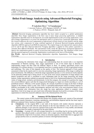 IOSR Journal of Computer Engineering (IOSR-JCE)
e-ISSN: 2278-0661, p- ISSN: 2278-8727Volume 14, Issue 1 (Sep. - Oct. 2013), PP 22-26
www.iosrjournals.org
www.iosrjournals.org 22 | Page
Defect Fruit Image Analysis using Advanced Bacterial Foraging
Optimizing Algorithm
P.Lakshmi Devi 1,
S.Varadarajan 2
1. Associate Professor, AITS, Rajampet, KADAPA, AP. India
2. Professor, SVUCE, Thitupathi, India AP.
Abstract: Bacterial foraging optimization algorithm has been widely accepted as a global optimization
algorithm. Since Image segmentation is the basic step in many image processing applications, so faithful
segmentation algorithm must be developed for successful implementation of the processing applications. Core
aim of image segmentation is to extract the information which is of interest for a particular application. Infact
this research addresses the novel segmentation of infected part of fruits based on color features and the image
into various color components by using combined approach of Advanced Bacterial foraging optimization
Algorithm (ABFOA) approach and RGB decomposition. The original image is decomposed into separate planes
of R G and B and then Improved Bacterial Foraging algorithm is applied on three planes separately to
calculate three different thresholds. The experimental results clarify the effectiveness of proposed approach to
improve the segmentation quality in aspects of precision and computational time. The simulation results reveal
that the proposed approach is promising. Segmentation is performed on the basis of Thresholding.
Key Words: Improved Bacterial Foraging Optimization Algorithm, Segmentation, Fruit Images, Image
Processing.
I. Introduction
Extracting the information from images and understanding them for several tasks is an important
characteristic of Machine learning. Also, image segmentation is one of the initial steps in direction of
understanding images and then finds the different objects in them. As modern agricultural science and
technology is in extreme advance, it is an important issue how to examine quality of fruit in agricultural science
and technology. The value of fruit depends on the quality of fruit. The classical approach of fruits quality
assessment is done by the experts and it is very time consuming. Image segmentation of the image is nothing but
pixel classification. The difficulty to which the image segmentation process is to be carried out mostly depends
on the particular problem that is being solved. It is one of the most crucial components of image analysis and
pattern recognition and still is considered as most challenging tasks for the image processing and image
analysis. Image segmentation methods are generally based on one of two fundamental properties of the intensity
values of image pixels: similarity and discontinuity. In the first category, the concept is to partition the image
into several different regions such that the image pixels belonging to a region are similar according to a set of
predefined criteria‟s. Whereas, in the second category, the concept of partition an image on the basis of abrupt
changes in the intensity values is used. Also, Color is a perceptual phenomenon related to human response to
different wavelengths in the visible electromagnetic spectrum and color is the most prominent feature of any
image. Extracting color information from any image has many applications related to computer vision
algorithms. Color of an image can carry much more information than gray level and for an instance of the image
segmentation in which this research h addresses only to the infected portion of the fruit.
II. Summary Of The Related Work
The control system of these bacteria that dictates how foraging continue and consists of four principal
mechanisms, namely chemotaxis, swarming, reproduction, and elimination dispersal and the four basic steps in
BFOA are explained below Sambarta Dasgupta et.al 2009.
a) Chemotaxis:- In the original BFO, a unit walk of the bacteria with random direction represents a
“tumble” and a unit walk with the same direction in the last step indicates a run. It can move in two
different strategies. It can swim for a period of time in the same direction or it may tumble, and alternate
between these two modes of operation for the entire lifetime.
b) Swarming: - A group of E.coli cells arrange themselves in a travelling ring by moving up the nutrient
gradient when placed amidst a semisolid matrix with a single nutrient chemo-effecter. The cells when
stimulated by a high level of succinate, release an attractant aspartate, which helps them to aggregate into
groups and thus move as concentric patterns of swarms with high bacterial density.
 