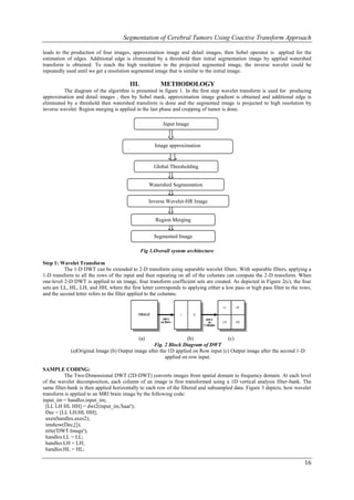 Segmentation of Cerebral Tumors Using Coactive Transform Approach

leads to the production of four images, approximation image and detail images, then Sobel operator is applied for the
estimation of edges. Additional edge is eliminated by a threshold then initial segmentation image by applied watershed
transform is obtained. To reach the high resolution in the projected segmented image, the inverse wavelet could be
repeatedly used until we get a resolution segmented image that is similar to the initial image.

                                        III.            METHODOLOGY
          The diagram of the algorithm is presented in figure 1. In the first step wavelet transform is used for producing
approximation and detail images , then by Sobel mask, approximation image gradient is obtained and additional edge is
eliminated by a threshold then watershed transform is done and the segmented image is projected to high resolution by
inverse wavelet. Region merging is applied in the last phase and cropping of tumor is done.

                                                         Input Image



                                                     Image approximation
                                       (
                                                     Global Thresholding


                                                   Watershed Segmentation


                                                   Inverse Wavelet-HR Image


                                                     Region Merging


                                                     Segmented Image

                                               Fig 1.Overall system architecture

Step 1: Wavelet Transform
          The 1-D DWT can be extended to 2-D transform using separable wavelet filters. With separable filters, applying a
1-D transform to all the rows of the input and then repeating on all of the columns can compute the 2-D transform. When
one-level 2-D DWT is applied to an image, four transform coefficient sets are created. As depicted in Figure 2(c), the four
sets are LL, HL, LH, and HH, where the first letter corresponds to applying either a low pass or high pass filter to the rows,
and the second letter refers to the filter applied to the columns.




                                             (a)                  (b)               (c)
                                                   Fig. 2 Block Diagram of DWT
             (a)Original Image (b) Output image after the 1D applied on Row input (c) Output image after the second 1-D
                                                        applied on row input.

SAMPLE CODING:
           The Two-Dimensional DWT (2D-DWT) converts images from spatial domain to frequency domain. At each level
of the wavelet decomposition, each column of an image is first transformed using a 1D vertical analysis filter-bank. The
same filter-bank is then applied horizontally to each row of the filtered and subsampled data. Figure 3 depicts, how wavelet
transform is applied to an MRI brain image by the following code:
input_im = handles.input_im;
  [LL LH HL HH] = dwt2(input_im,'haar');
  Dec = [LL LH;HL HH];
  axes(handles.axes2);
  imshow(Dec,[]);
  title('DWT Image');
  handles.LL = LL;
  handles.LH = LH;
  handles.HL = HL;

                                                                                                                          16
 